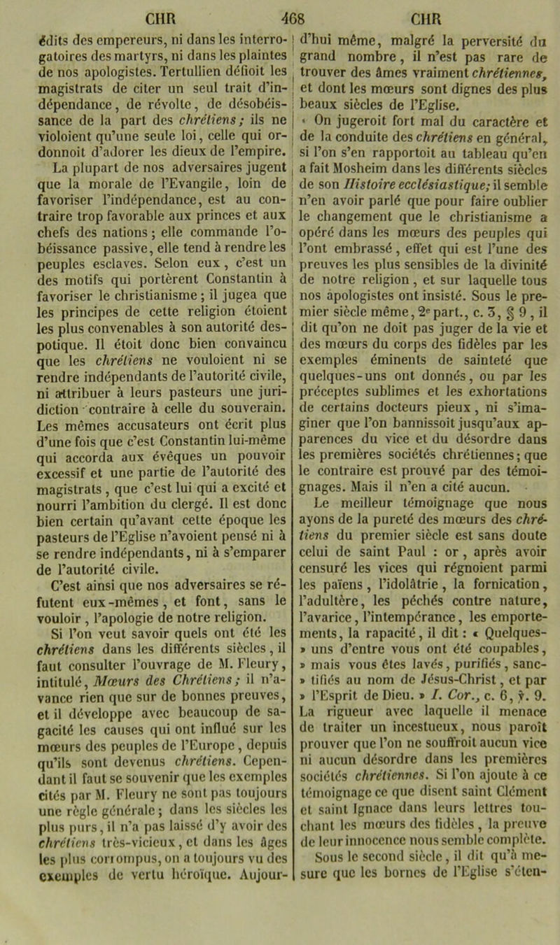 édits des empereurs, ni dans les interro-! d’hui même, malgré la perversité du gatoires des martyrs, ni dans les plaintes grand nombre , il n’est pas rare de de nos apologistes. Tertullien défioit les . trouver des âmes yvdimeni chrétienne g, magistrats de citer un seul trait d’in- ' et dont les mœurs sont dignes des plus dépendance, de révolte, de désobéis- ! beaux siècles de l’Eglise, sance de la part des chrétiens; ils ne j • On jugeroit fort mal du caractère et violoient qu’une seule loi, celle qui or- , de la conduite des chrétiens en général, donnoit d’adorer les dieux de l’empire, c! for,r>nr»r.:« n.. La plupart de nos adversaires jugent que la morale de l’Evangile, loin de favoriser l’indépendance, est au con- traire trop favorable aux princes et aux chefs des nations ; elle commande l’o- béissance passive, elle tend à rendre les peuples esclaves. Selon eux, c’est un des motifs qui portèrent Constantin à si l’on s’en rapportoit au tableau qu’en a fait Mosheim dans les différents siècles de son Histoire ecclésiastique; il semble n’en avoir parlé que pour faire oublier le changement que le christianisme a opéré dans les mœurs des peuples qui l’ont embrassé, effet qui est l’une des preuves les plus sensibles de la divinité de notre religion, et sur laquelle tous favoriser le christianisme ; il jugea que i nos apologistes ont insisté. Sous le prè- les principes de cette religion étoient les plus convenables à son autorité des- potique. Il étoit donc bien convaincu que les chrétiens ne vouloient ni se rendre indépendants de l’autorité civile, ni attribuer à leurs pasteurs une juri- diction contraire à celle du souverain. Les mêmes accusateurs ont écrit plus d’une fois que c’est Constantin lui-même qui accorda aux évêques un pouvoir excessif et une partie de l’autorité des magistrats, que c’est lui qui a excité et nourri l’ambition du clergé. Il est donc bien certain qu’avant cette époque les pasteurs de l’Eglise n’avoient pensé ni à se rendre indépendants, ni à s’emparer de l’autorité civile. C’est ainsi que nos adversaires se ré- futent eux -mêmes , et font, sans le vouloir , l’apologie de notre religion. Si l’on veut savoir quels ont été les chrétiens dans les différents siècles, il faut consulter l’ouvrage de M. Fleury, intitulé. Mœurs des Chrétiens; il n’a- vance rien que sur de bonnes preuves, et il développe avec beaucoup de sa- gacité les causes qui ont influé sur les mœurs des peuples de l’Europe, depuis qu’ils sont devenus chrétiens. Cepen- dant il faut se souvenir que les exemples cités par M. Fleury ne sont pas toujours une règle générale ; dans les siècles les plus purs, il n’a pas laissé d’y avoir des chrétiens très-vicieux, et dans les âges les i)lus coriompus, on a toujours vu des exemples de vertu héroïque. Aujour- mier siècle même, 2' part., c. 3, § 9 , il dit qu’on ne doit pas juger de la vie et des mœurs du corps des fidèles par les exemples éminents de sainteté que quelques-uns ont donnés, ou par les préceptes sublimes et les exhortations de certains docteurs pieux, ni s’ima- giner que l’on bannissoit jusqu’aux ap- parences du vice et du désordre dans les premières sociétés chrétiennes ; que le contraire est prouvé par des témoi- gnages. Mais il n’en a cité aucun. Le meilleur témoignage que nous ayons de la pureté des mœurs des chré- tiens du premier siècle est sans doute celui de saint Paul : or, après avoir censuré les vices qui régnoient parmi les païens , l’idolâtrie , la fornication, l’adultère, les péchés contre nature, l’avarice, l’intempérance, les emporte- ments, la rapacité, il dit: « Quelques- » uns d’entre vous ont été coupables, * mais vous êtes lavés, purifiés, sanc- » tifiés au nom de Jésus-Christ, et par * l’Esprit de Dieu. » I. Cor., c. 6, 9. La rigueur avec laquelle il menace de traiter un incestueux, nous paroît prouver que l’on ne souffroil aucun vice ni aucun désordre dans les premières sociétés chrétiennes. Si l’on ajoute à ce témoignage ce que disent saint Clément et saint Ignace dans leurs lettres tou- chant les mœurs des fidèles , la preuve de leur innocence nous semble complète. Sous le second siècle, il dit qu’â me- sure que les bornes de l’Eglise s’éten-