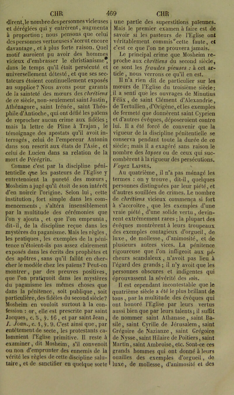 dirent, le nombre des personnes vicieuses et déréglées qui y entrèrent, augmenta à proportion ; nous pensons que celui des personnes vertueuses s’accrut encore davantage, et à plus forte raison. Quel motif auroient pu avoir des hommes vicieux d’embrasser le christianisme* dans le temps qu’il étoit persécuté et universellement détesté, et que ses sec- tateurs étoient continuellement exposés au supplice ? Nous avons pour garants de la sainteté des mœurs des chrétiens de ce siècle, non-seulement saint Justin, Athénagore, saint Irénée, saint Théo- phile d’Antioche, qui ont défié les païens de reprocher aucun crime aux fidèles ; mais la lettre de Pline à Trajan, le témoignage des apostats qu’il avoit in- terrogés , celui de l’empereur Antonin dans son rescrit aux états de l’Asie, et celui de Lucien dans sa relation de la mort de Pérégrin. Comme c’est par la discipline péni- tentielle que les pasteurs de l’Eglise y entrctenoient la pureté des mœurs, Mosheim a jugé qu’il étoit de son intérêt d’en noircir l’origine. Selon lui, cette institution, fort simple dans les com- mencements , s’altéra insensiblement par la multitude des cérémonies que l’on y ajouta , et que l’on emprunta, dit-il, de la discipline reçue dans les mystères du paganisme. Mais les règles, les pratiques, les exemples de la péni- tence n’étoient-ils pas assez clairement exposés dans les écrits des prophètes et des apôtres, sans qu’il fallût en cher- cher le modèle chez les païens? Peut-on montrer, par des preuves positives, que l’on pratiquoit dans les mystères du paganisme les mêmes choses que dans la pénitence, soit publique, soit particulière,des fidèles du second siècle? Mosheim en vouloit surtout à la con- fession ; or, elle est prescrite par saint Jacques, c. 8, 16, et par saint Jean, I. Joan., c. 1, jt. 9. C’est ainsi que, par entêtement de secte, les protestants ca- lomnient l’Eglise primitive. 11 reste à examiner, dit Mosheim, s’il convenoit ou non d’emprunter des ennemis de la vérité les règles de cette discipline salu- taire , et de sanctifier en quelque sorte une partie des superstitions païennes. Mais le premier examen à faire est de savoir si les pasteurs de l’Eglise ont véritablement commis'cette faute, et c’est ce que l’on ne prouvera jamais. Le principal crime que Mosheim re- proche aux chrétiens du second siècle, ce sont les fraudes pieuses : à cet ar- ticle , nous verrons ce qu’il en est. Il n’a rien dit de particulier sur les mœurs de l’Eglise du troisième siècle; il a senti que les ouvrages de Minutius Félix, de saint Clément d’Alexandrie, de Tertullien, d’Origène, elles exemples de fermeté que donnèrent saint Cyprien et d’autres évêques, déposeroient contre lui. Il a été forcé de convenir que la vigueur de la discipline pénitenticlle se conserva pendant toute la durée de ce siècle; mais il a exagéré sans raison le nombre des lapses ou de ceux qui suc- combèrent à la rigueur des persécutions. Ployez Lapses. '■ Au quatrième, il n’a pas ménagé les termes : on y trouve, dit-il, quelques personnes distinguées par leur piété, et d’autres souillées de crimes. Le nombre de chrétiens vicieux commença si fort à s’accroître, que les exemples d’une vraie piété , d’une solide vertu, devin- rent extrêmement rares ; la plupart des évêques montrèrent à leurs troupeaux des exemples contagieux d’orgueil, de luxe, de mollesse, d’animosité, et de plusieurs autres vices. La pénitence rigoureuse que l’on infligeoit aux pé- cheurs scandaleux, n’avoit pas lieu à l’égard des grands ; il n’y avoit que les personnes obscures et indigentes qui éprouvassent la sévérité des lois. 11 est cependant incontestable que le quatrième siècle a été le plus brillant de tous, par la multitude des évêques qui ont honoré l’Eglise par leurs vertus aussi bien que par leurs talents ; il suffit de nommer saint Athanase, saint Ba- sile, saint Cyrille de Jérusalem, saint Grégoire de Nazianze , saint Grégoire de Nysse,saint Hilaire de Poitiers, saint Martin, saint Ambroise, etc. Sont-ce ces grands hommes qui ont donné à leurs ouailles des exemples d’orgueil, de luxe, de mollesse, d’animosité et des