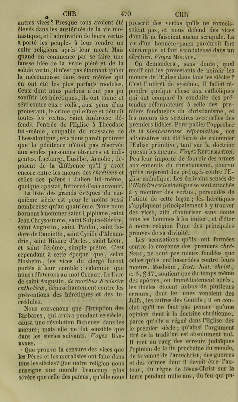 autres vices ? Presque tous avoient dté élevés dans les austérités de la vie mo- nastique, et l’admiration de leurs vertus a porté les peuples à leur rendre un culte religieux après leur mort. Mais quand on commence par se faire une fausse idée de la vraie piété et de la solide vertu, il n’est pas étonnant qu’on la méconnoisse dans ceux mêmes qui en ont été les plus parfaits modèles. Ceux dont nous parlons n’ont pas pu souffrir les hérétiques, ils ont tonné et sévi contre eux : voilà , aux yeux d’un protestant, le crime qui efface et détruit toutes les vertus. Saint Ambroise dé- fendit l’entrée de l’Eglise à Théodose lui-même, coupable du massacre de Thessalonique ; cela nous paroît prouver que la pénitence n’étoit pas réservée aux seules personnes obscures et indi- gentes. Lactanre, Eusèbe, Arnobe, dé- posent de la différence qu’il y avoit encore entre les mœurs des chrétiens et celles des païens : Julien lui-même, quoique apostat, fut forcé d’en convenir. La liste des grands évêques du cin- quième siècle est pour le moins aussi nombreuse qu’au quatrième. Nous nous bornons à nommer saint Epiphane, saint Jean Chrysostome, saint Sulpice-Sévère, saint Augustin, saint Paulin, saint Isi- dore de Damiette, saint Cyrille d’Alexan- drie , saint Hilaire d’Arles, saint Léon , et saint Jérôme, simple prêtre. C’est cependant à cette époque que, selon Mosbeim, les vices du clergé furent portés à leur comble : calomnie que nous réfuterons au mot Clergé. Le livre de saint Augustin, de moribus Ecclesiœ catholicœ, dépose hautement contre les préventions des hérétiques et des in- crédules. Nous convenons que l’irruption des Darbarcs, qui arriva pendant ce siècle, causa une révolution fâcheuse dans les mœurs; mais elle ne fut sensible que dans les siècles suivants, f^oyez Dar- DARES. ' Que prouve la censure des vices que les Pères et les moralistes ont faite dans tous les siècles? Que notre religion nous enseigne une morale beaucoup jdus sévère que celle des païens, qu’elle nous prescrit des vertus qu’ils ne connois- soient pas, et nous défend des vices dont ils ne faisoient aucun scrupule. La vie d’un honnête *païen paroîtroit fort corrompue et fort scandaleuse dans un chrétien. Foyez Morale, On demandera, sans doute, quel motif ont les protestants de noircir les mœurs de l’Eglise dans tous les siècles? C’est l’intérêt de système. Il falloit ré- pondre quelque chose aux catholiques qui ont comparé la conduite des pré- tendus réformateurs à celle des pre- miers fondateurs du christianisme, et les mœurs des sectaires avec celles des premiers fidèles. Pour pallier l’opprobre de la bienheureuse réformation, nos adversaires ont été forcés de calomnier l’Eglise primitive, tant sur la doctrine quesurlesmœurs. J^oyezRÉFORMAXio.v. Peu leur importe de fournir des armes aux ennemis du christianisme, pourvu qu’ils inspirent des préjugés contre l’E- glise catholique. Les écrivains sensés de VHistoire ecclésiastique se sont attachés à y montrer des vertus, persuadés de l’utilité de cette leçon ; les hérétiques s’appliquent principalement à y trouver des vices, afin d’autoriser sans doute tous les hommes à les imiter , et d’ôter à notre religion l’une des principales preuves de sa divinité. Les accusations qu’ils ont formées contre la croyance des premiers chré- tiens, ne sont pas mieux fondées que celles qu’ils ont hasardées contre leurs mœurs. Mosheim, Inst. hist. christ., c. 3, § 17, soutient que du temps même des apôtres, ou immédiatement après, les fidèles étoient imbus de phisieurs erreurs, dont les unes venoient des Juifs, les autres des Gentils ; il en con- clut qu’il ne faut pas penser qu’une opinion tient à la doctrine chrétienne, parce qu’elle a régné dans l’Eglise dès le premier siècle ; qu’ainsi l’argument tiré de la tradition est absolument nul. Il met au rang des erreurs Judaïques l’opinion de la fin prochaine du monde, de la venue de l’antechrist, des guerres et des crimes dont il devoit être l’au- teur, du règne de Jésus-Christ sur la terre pendant mille ans, du feu qui pu-