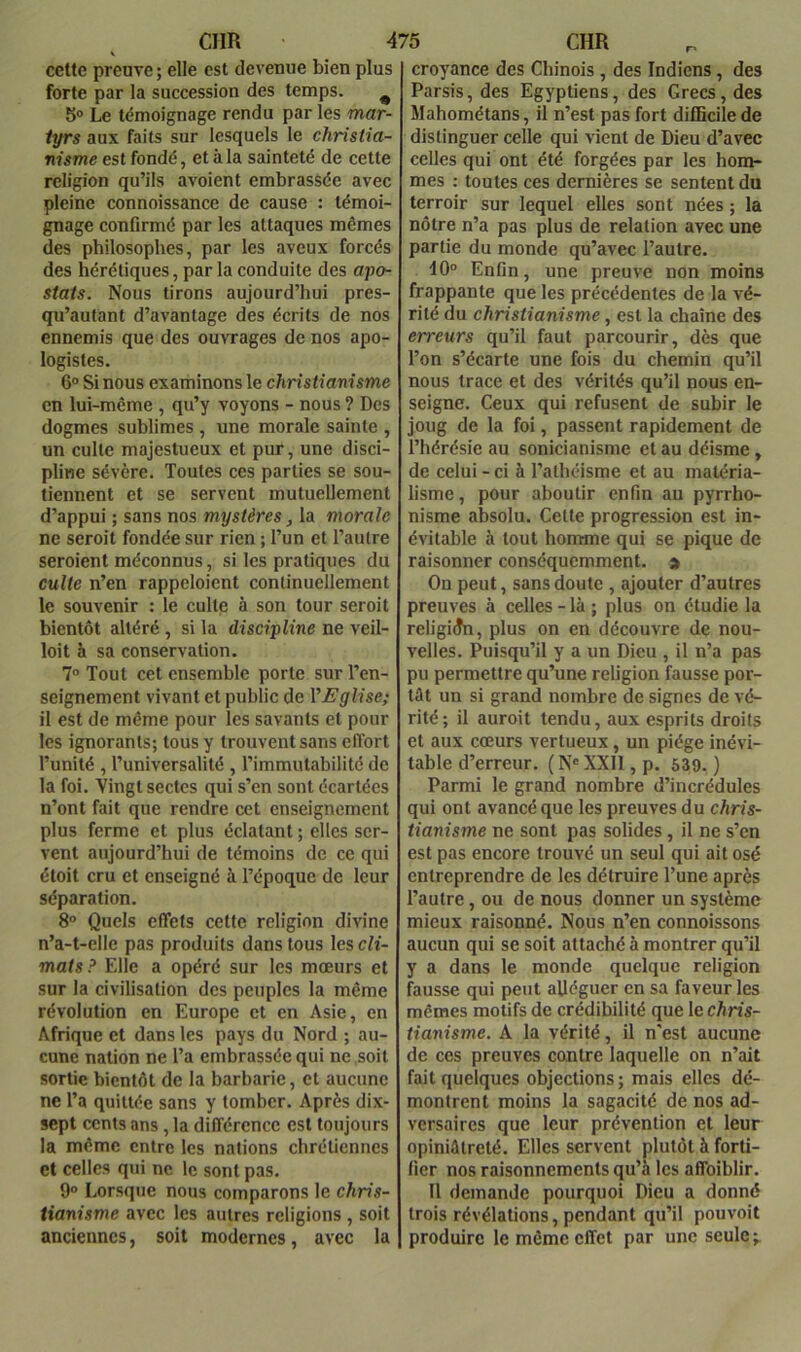 cette preuve; elle est devenue bien plus forte par la succession des temps. ^ 5® Le témoignage rendu par les mar- tyrs aux faits sur lesquels le christia- nisme est fondé, et à la sainteté de cette religion qu’ils avoient embrassée avec pleine connoissance de cause : témoi- gnage confirmé par les attaques mêmes des philosophes, par les aveux forcés des hérétiques, parla conduite des apo- stats. Nous tirons aujourd’hui pres- qu’autant d’avantage des écrits de nos ennemis que des ouvrages de nos apo- logistes. 6° Si nous examinons le christianisme en lui-même , qu’y voyons - nous ? Des dogmes sublimes , une morale sainte , un culte majestueux et pur, une disci- pline sévère. Toutes ces parties se sou- tiennent et se servent mutuellement d’appui ; sans nos mystères, la morale ne seroit fondée sur rien ; l’un et l’autre seroient méconnus, si les pratiques du culte n’en rappeloient continuellement le souvenir : le culte à son tour seroit bientôt altéré, si la discipline ne veil- loit à sa conservation. 7° Tout cet ensemble porte sur l’en- seignement vivant et public de VFglise; il est de même pour les savants et pour les ignorants; tous y trouvent sans effort l’unité , l’universalité , l’immutabilité de la foi. Vingt sectes qui s’en sont écartées n’ont fait que rendre cet enseignement plus ferme et plus éclatant ; elles ser- vent aujourd’hui de témoins de ce qui étoit cru et enseigné à l’époque de leur séparation. 8° Quels effets cette religion divine n’a-t-elle pas produits dans tous les cli- mats? Elle a opéré sur les mœurs et sur la civilisation des peuples la même révolution en Europe et en Asie, en Afrique et dans les pays du Nord ; au- cune nation ne l’a embrassée qui ne soit sortie bientôt de la barbarie, et aucune ne l’a quittée sans y tomber. Après dix- sept cents ans, la différence est toujours la même entre les nations chrétiennes et celles qui ne le sont pas. 9° Lorsque nous comparons le chris- tianisme avec les autres religions , soit anciennes, soit modernes, avec la croyance des Chinois , des Indiens, des Parsis, des Egyptiens, des Grecs, des Mahométans, il n’est pas fort difficile de distinguer celle qui vient de Dieu d’avec celles qui ont été forgées par les hom- mes : toutes ces dernières se sentent du terroir sur lequel elles sont nées ; la nôtre n’a pas plus de relation avec une partie du monde qu’avec l’autre. 10° Enfin, une preuve non moins frappante que les précédentes de la vé- rité du christianisme, est la chaîne des erreurs qu’il faut parcourir, dès que l’on s’écarte une fois du chemin qu’il nous trace et des vérités qu’il nous en- seigne. Ceux qui refusent de subir le joug de la foi, passent rapidement de l’hérésie au sonicianisme et au déisme, de celui - ci à l’athéisme et au matéria- lisme, pour aboutir enfin au pyrrho- nisme absolu. Cette progression est in- évitable à tout homme qui se pique de raisonner conséquemment. > On peut, sans doute , ajouter d’autres preuves à celles - là ; plus on étudie la religion, plus on en découvre de nou- velles. Puisqu’il y a un Dieu , il n’a pas pu permettre qu’une religion fausse por- tât un si grand nombre de signes de vé- rité; il auroit tendu, aux esprits droits et aux cœurs vertueux, un piège inévi- table d’erreur. ( N® XXll, p. 539. ) Parmi le grand nombre d’incrédules qui ont avancé que les preuves du chris- tianisme ne sont pas solides, il ne s’en est pas encore trouvé un seul qui ait osé entreprendre de les détruire l’une après l’autre, ou de nous donner un système mieux raisonné. Nous n’en connoissons aucun qui se soit attaché à montrer qu’il y a dans le monde quelque religion fausse qui peut alléguer en sa faveur les mêmes motifs de crédibilité que le chris- tianisme. A la vérité, il n'est aucune de ces preuves contre laquelle on n’ait fait quelques objections ; mais elles dé- montrent moins la sagacité de nos ad- versaires que leur prévention et leur opiniâtreté. Elles servent plutôt à forti- fier nos raisonnements qu’à les affoiblir. Il demande pourquoi Dieu a donné trois révélations, pendant qu’il pouvoit produire le même effet par une seule;.