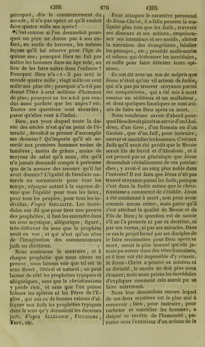 pourquoi, dès le commencement du inonde, il n’a pas opéré ce qu’il vouloit faire quatre mille ans après? •C’est comme si l’on demandoit pour- quoi un père ne donne pas à son en- fant, au sortir du berceau, les mêmes leçons qu’il lui réserve pour l’âge de quinze ans; pourquoi Dieu ne fait pas naître les hommes dans un âge mûr, au lieu de les faire naître dans l’enfance ? Pourquoi Dieu n’a - t - il pas créé le inonde quatre mille, vingt mille ou cent mille ans plus tôt ; pourquoi n’a-t-il pas donné l’étre à cent millions d’hommes de plus ; pourquoi ne les a-t-il pas ren- dus aussi parfaits que les anges? etc. Toutes ces questions sont absurdes, parce qu’elles vont à l’infini. Dieu, aux yeux duquel toute la du- rée des siècles n’est qu’un point de l’é- ternité , devoit-il se presser d’accomplir ses desseins ? Qu’importe qu’il ait ac- cordé aux premiers hommes moins de lumières , moins de grâces , moins de moyens de salut qu’à nous, dès qu’il n’a jamais demandé compte à personne que de la mesure des secours qu’il lui avoit donnés? L’égalité de bienfaits na- turels ou surnaturels pour tous les temps, répugne autant à la sagesse di- vine que l’égalité pour tous les lieux, pour tous les peuples, pour tous les in- dividus. f^oi/ez Inégalité. Les incré- dules ont dit que pour tirer une preuve des prophéties, il faut les entendre dans un sens mystique, allégorique, figuré, très-dilTérent du sens que le prophète avoit en vue , et qui n’est qu’un rêve de l’imagination des commentateurs juifs ou chrétiens. > Nous soutenons le contraire, et à chaque prophétie que nous citons en preuve, nous faisons voir que tel est le sens direct, littéral et naturel ; on peut laisser de côté les prophéties typiques et allégoriques, sans que le christianisme y perde rien, et sans que l’on puisse blâmer les apôtres ni les Pères de l’IC- glisc, qui ont eu de bonnes raisons d’al- léguer aux Juifs les prophéties typiques dans le sens qu’y donnoient les docteurs juifs, yoyez Allégoiue , Figouisme, lïi'E,elc. Pour attaquer le caractère personnel de Jésus-Christ, il a fallu pousser la ma- lignité plus loin que les Juifs , travestir ses discours et ses actions, empoison- ner ses intentions et ses motifs, altérer la narration des évangélistes, falsifier les passages , etc.; procédé malhonnèta et odieux qui déshonore les incrédules, et suffit pour faire détester leurs opi- nions. Ils ont dit avec un ton de mépris que Jésus n’étoit qu’un vil artisan de Judée, qui n’a pas pu trouver croyance parmi ses compatriotes, qui a été mis à mort comme un séditieux et un malfaiteur , et dont quelques fanatiques se sont avi- sés de faire un Dieu après sa mort. Nous voudrions savoir d’abord pour- quoi Dieu de voit plu tôt se servir d’un Chal- déen, d’un Grec, d’un Romain ou d’un Gaulois , que d’un Juif, pour instruire, sauver et sanctifier les hommes. C’estaux Juifs qu’il avoit été prédit que le Messie seroit fils de David et d’Abraham , et il est prouvé par sa généalogie que Jésus descendoit véritablement de ces patriar- ches ; y avoit-il un sang plus noble dans l’univers! Il est faux que Jésus n’ait pas trouvé croyance parmi les Juifs; puisque c’est dans la Judée même que le chris- tianisme a commencé de s’établir. Jésus a été condamné à mort, non pour avoir commis aucun crime, mais parce qu’il s’est attribué la qualité de Messie et de Fils de Dieu ; la question est de savoir s’il ne l’a prouvée ni par sa doctrine, ni par ses vertus, ni par scs miracles. Dans ce cas le projet formé par ses disciples de le faire reconnoître pour Dieu après sa mort, seroit le plus insensé qui eût ja- mais pu entrer dans des têtes humaines, et il leur eût été impossible d’y réussir. Si Jésus-Christ a prouvé sa mission et sa divinité , le succès ne doit plus nous étonner; mais nous prions les incrédules d’expliquer comment cela auroit pu so faire autrement. Nous leur demandons encore lequel de ces deux mystères est le plus aisé à concevoir ; Dieu, pour instruire, pour racheter et sanctifier les hommes, a daigné .«;e revêtir de l’humanité , pa- roilrc sous l’cxléricur d’un artisan de la