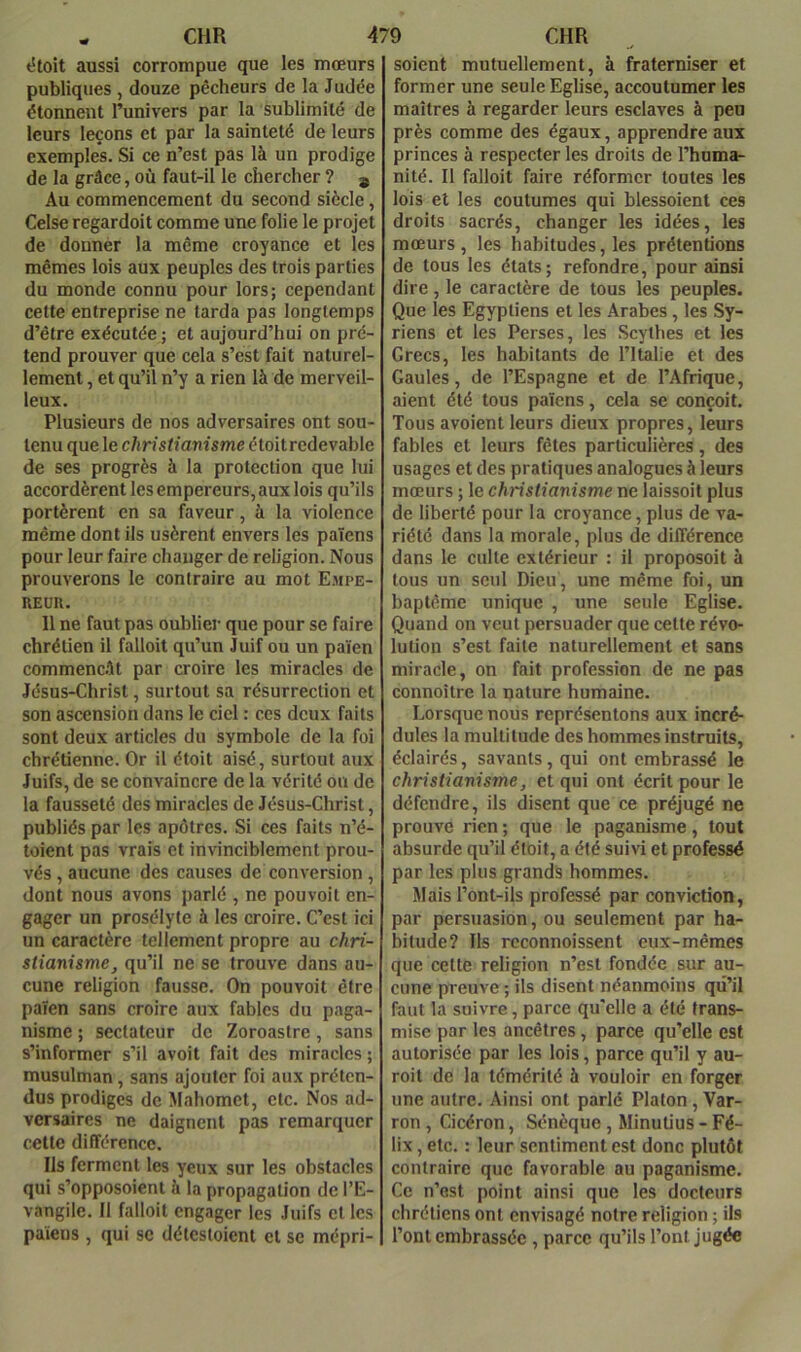 étoit aussi corrompue que les mœurs publiques, douze pêcheurs de la Judée étonnent l’univers par la sublimité de leurs leçons et par la sainteté de leurs exemples. Si ce n’est pas là un prodige de la grâce, où faut-il le chercher ? j Au commencement du second siècle, Celse regardoit comme une folie le projet de donnèr la même croyance et les mêmes lois aux peuples des trois parties du monde connu pour lors; cependant cette entreprise ne tarda pas longtemps d’être exécutée ; et aujourd’hui on pré- tend prouver que cela s’est fait naturel- lement , et qu’il n’y a rien là de merveil- leux. Plusieurs de nos adversaires ont sou- tenu que le christianisme étoitrcdevable de ses progrès à la protection que lui accordèrent les empereurs, aux lois qu’ils portèrent en sa faveur, à la violence même dont ils usèrent envers les païens pour leur faire chauger de religion. Nous prouverons le contraire au mot Empe- reur. 11 ne faut pas oublier que pour se faire chrétien il falloit qu’un Juif ou un païen commenc.ît par croire les miracles de Jésus-Christ, surtout sa résurrection et son ascension dans le ciel : ces deux faits sont deux articles du symbole de la foi chrétienne. Or il étoit aisé, surtout aux Juifs, de se convaincre de la vérité ou de la fausseté des miracles de Jésus-Christ, publiés par les apôtres. Si ces faits n’é- toient pas vrais et invinciblement prou- vés, aucune des causes de conversion, dont nous avons parlé , ne pouvoit en- gager un prosélyte à les croire. C’est ici un caractère tellement propre au chri- stianisme, qu’il ne se trouve dans au- cune religion fausse. On pouvoit être païen sans croire aux fables du paga- nisme ; sectateur de Zoroastre, sans s’informer s’il avoit fait des miracles ; musulman, sans ajouter foi aux préten- dus prodiges de Mahomet, etc. Nos ad- versaires ne daignent pas remarquer cette différence. Ils ferment les yeux sur les obstacles qui s’opposoient à la propagation de l’E- vangile. Il falloit engager les Juifs et les païens , qui se détestoient et se mépri- soient mutuellement, à fraterniser et former une seule Eglise, accoutumer les maîtres à regarder leurs esclaves à peu près comme des égaux, apprendre aux princes à respecter les droits de l’huma- nité. Il falloit faire réformer toutes les lois et les coutumes qui blessoient ces droits sacrés, changer les idées, les mœurs , les habitudes, les prétentions de tous les états; refondre, pour ainsi dire, le caractère de tous les peuples. Que les Egyptiens et les Arabes , les Sy- riens et les Perses, les Scythes et les Grecs, les habitants de l’Italie et des Gaules, de l’Espagne et de l’Afrique, aient été tous païens, cela se conçoit. Tous avoient leurs dieux propres, leurs fables et leurs fêtes particulières, des usages et des pratiques analogues à leurs mœurs ; le christianisme ne laissoit plus de liberté pour la croyance, plus de va- riété dans la morale, plus de différence dans le culte extérieur : il proposoit à tous un seul Dieu, une même foi, un baptême unique , une seule Eglise. Quand on veut persuader que cette révo- lution s’est faite naturellement et sans miracle, on fait profession de ne pas connoîlre la nature humaine. Lorsque nous représentons aux incré- dules la multitude des hommes instruits, éclairés, savants, qui ont embrassé le christianisme, et qui ont écrit pour le défendre, ils disent que ce préjugé ne prouve rien ; que le paganisme, tout absurde qu’il étoit, a été suivi et professé par les plus grands hommes. Mais l’ont-ils professé par conviction, par persuasion, ou seulement par ha- bitude? Ils rcconnoissent eux-mêmes que cette religion n’est fondée sur au- cune preuve ; ils disent néanmoins qu’il faut la suivre, parce qu'elle a été trans- mise par les ancêtres, parce qu’elle est autorisée par les lois, parce qu’il y au- roit de la témérité à vouloir en forger une autre. Ainsi ont parlé Platon, Var- ron, Cicéron, Sénèque, Minutius - Fé- lix , etc. : leur sentiment est donc plutôt contraire que favorable au paganisme. Ce n’est point ainsi que les docteurs chrétiens ont envisagé notre religion ; ils l’ont embrassée , parce qu’ils l’ont jugée