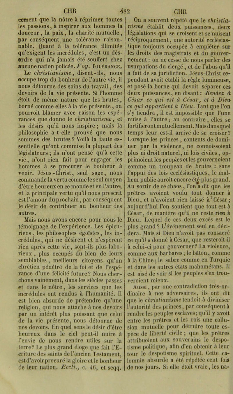 cernent que la nôtre à réprimer toutes les passions, à inspirer aux hommes la douceur, la paix, la charité mutuelle, par conséquent une tolérance raison- nable. Quant à la tolérance illimitée qu’exigent les incrédules, c’est un dés- ordre qui n’a jamais été souffert chez aucune nation policée. Voy. Tolérance. Le christianisme, disent-ils, nous occupe trop du bonheur de l’autre vie, il nous détourne des soins du travail, des devoirs de la vie présente. Si l’homme étoit de même nature que les brutes, borné comme elles à la vie présente, on pourroit blâmer avec raison les espé- rances que donne le christianisme, et les désirs qu’il nous inspire ; mais la ! philosophie a-t-elle prouvé que nous sommes des brutes ? Voilà la faute es- sentielle qu’ont commise la plupart des législateurs ; ils n’ont pensé qu’à cette vie, n’ont rien fait pour engager les hommes à se procurer le bonheur à venir. Jésus-Christ, seul sage, nous commande la vertu comme le seul moyen d’être heureux en ce monde et en l’autre; et la principale vertu qu’il nous prescrit est l’amour du prochain, par conséquent j le désir de contribuer au bonheur des ; autres. Mais nous avons encore pour nous le témoignage de l’expérience. Les épicu- riens , les philosophes égoïstes, les in- crédules , qui ne désirent et n’espèrent rien après cette vie, sont-ils plus labo- rieux , plus occupés du bien de leurs semblables, meilleurs citoyens qu’un chrétien pénétré de la foi et de l’espé- rance d’une félicité future? Nous cher- chons vainement, dans les siècles passes et dans le nôtre, les services que les incrédules ont rendus à l’humanité. 11 est bien absurde de prétendre qu’une religion, qui nous attache à nos devoirs par un intérêt plus puissant que celui de la vie présente, nous détourne de nos devoirs. En quel sens le désir d’être heureux dans le ciel peut-il nuire à rcnvic de nous rendre utiles sur la terre? Le plus grand éloge que fait l’E- criture des saints de l’ancien Testament, cstd’avoirprocuré la gloire et le bonheur de leur nation. L'ccli., c. 4ti, et seqq. On a souvent répété que le christia- nisme établit deux puissances, deux législations qui se croisent et se nuisent réciproquement, une autorité ecclésias- tique toujours occupée à empiéter sur les droits des magistrats et du gouver- nement : on ne cesse de nous parler des usurpations du clergé, et de l’abus qu’il a fait de sa juridiction. Jésus-Christ ce- pendant avoit établi la règle lumineuse, et posé la borne qui devoit séparer ces deux puissances, en disant : Rendez à César ce qui est à César, et à Dieu ce qui appartient à Dieu. Tant que l’on s’y tiendra , il est impossible que l’une nuise à l’autre ; au contraire, elles se fortifierontmutuellement.Maisdansquel temps leur est-il arrivé de se croiser ? Lorsque les princes , contents de domi- ner par la violence, ne connoissoient plus ni droit naturel, ni lois civiles, op- primoient les peuples et les gouvernoient comme un troupeau de brutes : sans l’appui des lois ecclésiastiques, le mal- heur public auroit encore él^ plus grand. Au sortir de ce chaos, l’on a dit que les prêtres avaient voulu tout donner à Dieu, et n’avoient rien laissé à’César; aujourd’hui l’on soutient que tout est à César, de manière qu’il ne reste rien à Dieu. Lequel de ces deux excès est le plus grand ? L’événement seul en déci- dera. Mais si Dieu n’avoit pas consacré ce qu’il a donné à César, que resteroit-il à celui-ci pour gouverner? La violence, comme aux barbares ; le bâton, comme à la Chine ; le sabre comme en Turquie et dans les autres étals mahométans. 11 est aisé de voir si les peuples s’en trou- veroient mieux. Aussi, par une contradiction très-or- dinaire à nos adversaires, ils ont dit que le christianisme tendoit à diviniser l’aulorilé des princes, par conséquent à rendre les peuples esclaves ; qu’il y avoit entre les prêtres et les rois une collu- sion mutuelle pour détruire toute es- pèce de libellé civile ; que les prêtres allribiioicnt aux souverains le despo- tisme politique, afin d’en obtenir à leur tour le despotisme spirituel. Celte ca- lomnie absurde a été répétée cent fois de nos jours. Si elle étoit vraie, les na-