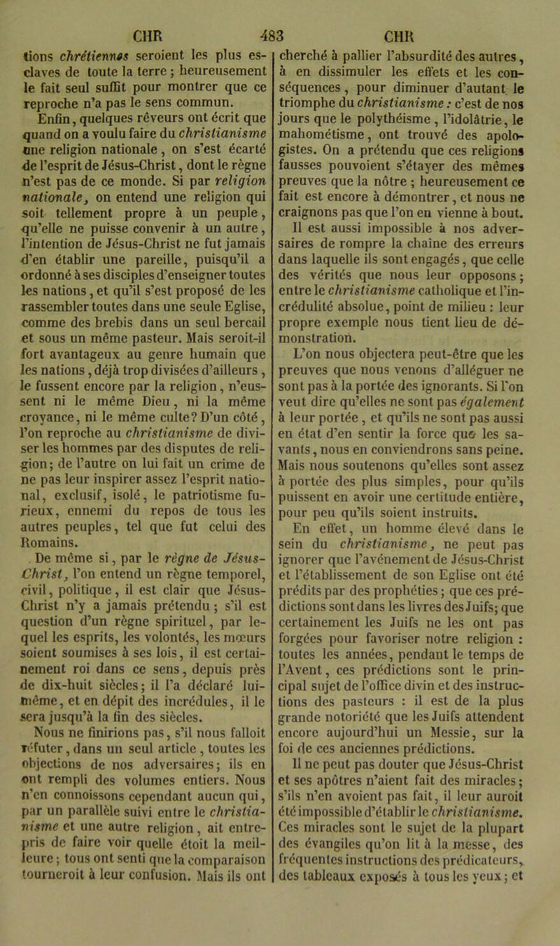 lions chrétienn«s seroient les plus es- claves de toute la terre ; heureusement le fait seul suffit pour montrer que ce reproche n’a pas le sens commun. Enfin, quelques rêveurs ont écrit que quand on a voulu faire du christianisme One religion nationale, on s’est écarté de l’esprit de Jésus-Christ, dont le règne n’est pas de ce monde. Si par religion nationale, on entend une religion qui soit tellement propre à un peuple, qu’elle ne puisse convenir à un autre, l’intention de Jésus-Christ ne fut jamais d'en établir une pareille, puisqu’il a ordonné à ses disciples d’enseigner toutes les nations, et qu’il s’est proposé de les rassembler toutes dans une seule Eglise, comme des brebis dans un seul bercail et sous un même pasteur. Mais seroit-il fort avantageux au genre humain que les nations, déjà trop divisées d’ailleurs, le fussent encore par la religion, n’eus- sent ni le même Dieu, ni la même croyance, ni le même culte?D’un côté, l’on reproche au christianisme de divi- ser les hommes par des disputes de reli- gion; de l’autre on lui fait un crime de ne pas leur inspirer assez l’esprit natio- nal, exclusif, isolé, le patriotisme fu- rieux, ennemi du repos de tous les autres peuples, tel que fut celui des Romains. De même si, par le règne de Jésus- Christ, l’on entend un règne temporel, civil, politique, il est clair que Jésus- Christ n’y a jamais prétendu ; s’il est question d’un règne spirituel, par le- quel les esprits, les volontés, les mœurs soient soumises à ses lois, il est certai- nement roi dans ce sens, depuis près de dix-huit siècles; il l’a déclaré lui- même, et en dépit des incrédules, il le sera jusqu’à la fin des siècles. Nous ne finirions pas, s’il nous falloit T(‘futer, dans un seul article, toutes les objections de nos adversaires; ils en ont rempli des volumes entiers. Nous n’en connoissons cependant aucun qui, par un parallèle suivi entre le christia- nisme et une autre religion, ait entre- pris de faire voir quelle étoit la meil- leure ; tous ont senti que la comparaison tourueroit à leur confusion. Mais ils ont cherché à pallier l’absurdité des autres, à en dissimuler les effets et les con- séquences , pour diminuer d’autant, le triomphe du christianisme : c’est de nos jours que le polythéisme , l’idolâtrie, le mahométisme, ont trouvé des apolo- gistes. On a prétendu que ces religions fausses pouvoient s’étayer des mêmes preuves que la nôtre ; heureusement ce f^ait est encore à démontrer, et nous ne craignons pas que l’on en vienne à bout. Il est aussi impossible à nos adver- saires de rompre la chaîne des erreurs dans laquelle ils sont engagés, que celle des vérités que nous leur opposons ; entre le christianisme catholique et l’in- crédulité absolue, point de milieu : leur propre exemple nous tient lieu de dé- monstration. L’on nous objectera peut-être que les preuves que nous venons d’alléguer ne sont pas à la portée des ignorants. Si l'on veut dire qu’elles ne sont pas également à leur portée, et qu’ils ne sont pas aussi en état d’en sentir la force qu& les sa- vants, nous en conviendrons sans peine. Mais nous soutenons qu’elles sont assez à portée des plus simples, pour qu’ils puissent en avoir une certitude entière, pour peu qu’ils soient instruits. En effet, un homme élevé dans le sein du christianisme, ne peut pas ignorer que l’avénementde Jésus-Christ et l’établissement de son Eglise ont été prédits par des prophéties ; que ces pré- dictions sont dans les livres des J uifs; que certainement les Juifs ne les ont pas forgées pour favoriser notre religion : toutes les années, pendant le temps de l’Avent, ces prédictions sont le prin- cipal sujet de l’office divin et des instruc- tions des pasteurs : il est de la plus grande notoriété que les Juifs attendent encore aujourd’hui un Messie, sur la foi de ces anciennes prédictions. 11 ne peut pas douter que Jésus-Christ et ses apôtres n’aient fait des miracles ; s’ils n’en avoient pas fait, il leur auroit été impossible d’établir le christianisme. Ces miracles sont le sujet de la plupart des évangiles qu’on lit à la messe, des fréquentes instructions des prédicateurs, des tableaux exposés à tous les yeux ; et