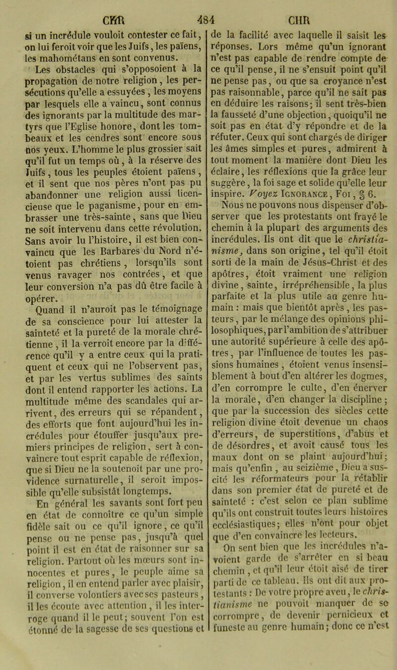 cm si un incrédule vouloit contester ce fait, on lui feroit voir que les Juifs, les païens, les malîométans en sont convenus. Les obstacles qui s’opposaient à la propagation de notre religion, les per- sécutions qu’elle a essuyées, les moyens par lesquels elle a vaincu, sont connus des ignorants par la multitude des mar- tyrs que l’Eglise honore, dont les tom- beaux et les cendres sont encore sous nos yeux. L’homme le plus grossier sait qu’il fut un temps où, à la réserve des Juifs, tous les peuples étoient païens, et il sent que nos pères n’ont pas pu abandonner une religion aussi licen- cieuse que le paganisme, pour en em- brasser une très-sainte, sans que IMeu ne soit intervenu dans cette révolution. Sans avoir lu l’histoire, il est bien con- vaincu que les Barbares du Nord n’é- toient pas chrétiens, lorsqu’ils sont venus ravager nos contrées, et que leur conversion n’a pas dû être facile à opérer. Quand il n’auroit pas le témoignage de sa conscience pour lui attester la sainteté et la pureté de la morale chré- tienne , il la verroit encore par la diffé- rence qu’il y a entre ceux qui la prati- quent et ceux qui ne l’observent pas, et par les vertus sublimes des saints dont il entend rapporter les actions. La multitude meme des scandales qui ar- rivent, des erreurs qui se répandent, des efforts que font aujourd’hui les in- crédules pour étouffer jusqu’aux pre- miers principes de religion, sert à con- vaincre tout esprit capable de réflexion, que si Dieu ne la soutenoit par une pro- vidence surnaturelle, il seroit impos- sible qu’elle subsistât longtemps. En général les savants sont fort peu en état de connoître ce qu’un simple fidèle sait ou ce qu’il ignore, ce qu’il pense ou ne pense pas, jusqu’à quel point il est en état de raisonner sur sa religion. Partout où les mœurs sont in- nocentes et pures, le peuple aime sa religion, il en entend parler avec plaisir, il converse volontiers avec ses pasteurs, il les écoule avec attention, il les inter- roge quand il le peut; souvent l’on est étonné de la sagesse de ses questions cl 484 cim de la facilité avec laquelle il saisit les réponses. Lors même qu’un ignorant n’est pas capable de rendre compte de ce qu’il pense, il ne s’ensuit point qu’il ne pense pas, ou que sa croyance n’est pas raisonnable, parce qu’il ne sait pas en déduire les raisons; il sent très-bien la fausseté d’une objection, quoiqu’il ne soit pas en état d’y répondre et de la réfuter. Ceux qui sont chargés de diriger les âmes simples et pures, admirent à tout moment la manière dont Dieu les éclaire, les réflexions que la grâce leur suggère, la foi sage et solide qu’elle leur inspire, f'oyez Ignorance , Foi, § 6. Nous ne pouvons nous dispenser d’ob- server que les protestants ont frayé le chemin à la plupart des arguments des incrédules. Ils ont dit que le christia- nisme, dans son origine, tel qu’il éloit sorti de la main de Jésus-Christ et des apôtres, étoit vraiment une religion divine, sainte, irrépréhensible, la plus parfaite et la plus utile au genre hu- main : mais que bientôt après, les pas- teurs , par le mélange des opinions phi- losophiques, par l’ambition de s’attribuer une autorité supérieure à celle des apô- tres , par l’influence de toutes les pas- sions humaines , étoient venus insensi- blement à bout d’en altérer les dogmes, d’en corrompre le culte, d’en énerver la morale, d’en changer la discipline ; que par la succession des siècles celte religion divine étoit devenue un chaos d’erreurs, de superstitions, d’abus et de désordres, et avoit causé tous les maux dont on se plaint aujourd’hui; mais qu’enfin , au seizième, Dieu a sus- cité les réformateurs pour la rétablir dans son premier étal de pureté et de sainteté : c’est selon ce plan sublime qu’ils ont construit toutes leurs histoires ecclésiastiques; elles n’ont pour objet que d’en convaincre les lecteurs. On sent bien que les incrédules n’a- voient garde de s’arrêter en si beau chemin , et qu’il leur étoit aisé de tirer |)arlidc cc tableau. Ils ont dit aux pro- Icstanls : De votre propre aveu, le chris- tianisme ne pouvoit manquer de se corrompre, de devenir pernicieux et funeste an genre humain ; donc ce n’est