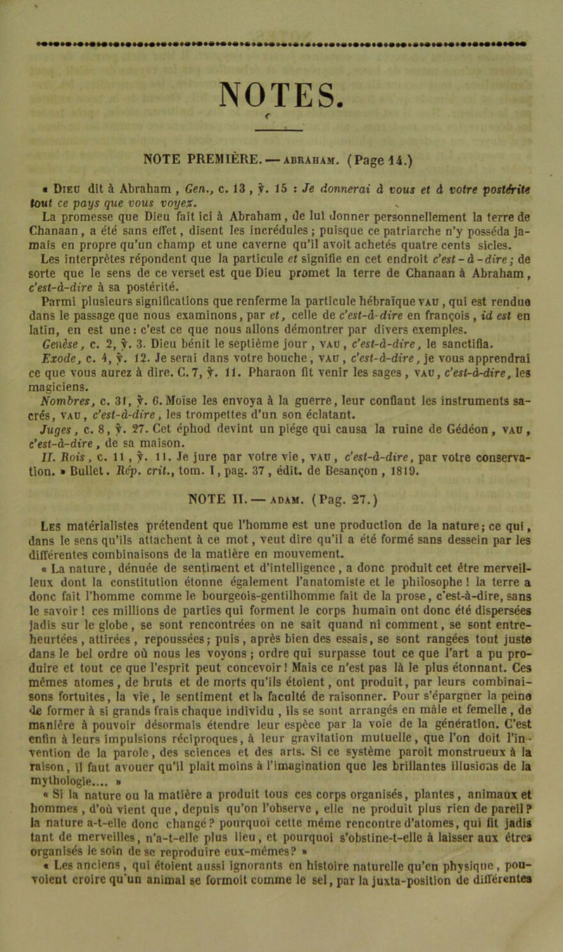 NOTES. r NOTE PREMIÈRE. — ABRAHAM. (PageI4i.) « Dieo dit à Abraham , Gen., c. 13, ÿ. 15 : Je donnerai à vous et à votre postérité tout ce pays que vous voyex. La promesse que Dieu fait ici à Abraham, de lui donner personneliement la terre de Chanaan, a été sans effet, disent les incrédules ; puisque ce patriarche n’y posséda ja- mais en propre qu’un champ et une caverne qu’il avoit achetés quatre cents sicles. Les interprètes répondent que la particule et signifie en cet endroit c’est-à-dire ; de sorte que le sens de ce verset est que Dieu promet la terre de Chanaan à Abraham, c’est-à-dire à sa postérité. Parmi plusieurs significations que renferme la particule hébraïque vau , qui est rendue dans le passage que nous examinons, par et, celle de c’est-à-dire en français, id est en latin, en est une : c’est ce que nous allons démontrer par divers exemples. Genèse, c. 2, i. 3. Dieu bénit le septième jour, vau , c’est-à-dire, le sanctifia. Exode, c. 4, f. 12. Je serai dans votre bouche, vau , c’est-à-dire, je vous apprendrai ce que vous aurez à dire. C.7, 11. Pharaon fit venir les sages, vau, c’est-à^ire, les magiciens. Nombres, c. 31, 6.Moïse les envoya à la guerre, leur confiant les instruments sa- crés, vau, c’est-à-dire, les trompettes d’un son éclatant. Juges, c. 8, t. 27. Cet éphod devint un piège qui causa la ruine de Gédéon, vau , c’est-à-dire, de sa maison. IL Rois, c. 11 , ^. 11. Je jure par votre vie, vau, c’est-à-dire, par votre conserva- tion. » Bullet. Rép. crit., tom. 1, pag. 37, édit, de Besançon , 1819. NOTE IL —ADAM. (Pag. 27.) Les matérialistes prétendent que l’homme est une production de la nature; ce qui, dans le sens qu’ils attachent à ce mot, veut dire qu’il a été formé sans dessein par les différentes combinaisons de la matière en mouvement. « La nature, dénuée de sentiment et d’intelligence, a donc produit cet être merveil- leux dont la constitution étonne également l’anatomiste et le philosophe ! la terre a donc fait l’homme comme le bourgeois-gentilhomme fait de la prose, c'est-à-dire, sans le savoir ! ces millions de parties qui forment le corps humain ont donc été dispersées Jadis sur le globe, se sont rencontrées on ne sait quand ni comment, se sont entre- heurtées , attirées , repoussées; puis, après bien des essais, se sont rangées tout juste dans le bel ordre où nous les voyons ; ordre qui surpasse tout ce que l’art a pu pro- duire et tout ce que l’esprit peut concevoir ! Mais ce n’est pas là le plus étonnant. Ces mêmes atomes, de bruts et de morts qu’ils éloient, ont produit, par leurs combinai- sons fortuites, la vie, le sentiment et la faculté de raisonner. Pour s’épargner la peina de former à si grands frais chaque individu , ils se sont arrangés en mâle et femelle, de manière à pouvoir désormais étendre leur espèce par la voie de la génération. C’est enfin à leurs impulsions réciproques, à leur gravitation mutuelle, que l’on doit l’in- vention de la parole, des sciences et des arts. Si ce système paroit monstrueux à la raison, il faut avouer qu’il plait moins à l’imagination que les brillantes illusions de la mythologie.... » « Si la nature ou la matière a produit tous ces corps organisés, plantes, animaux et hommes , d’où vient que, depuis qu’on l’observe , elle ne produit plus rien de pareil? la nature a-t-elle donc changé? pourquoi cette même rencontre d’atomes, qui fit jadis tant de merveilles, n’a-t-elle plus lieu, et pourquoi s’obstine-t-elle à laisser aux êtres organisés le soin de se reproduire eux-mêmes? » « Les anciens, qui étoient aussi ignorants en histoire naturelle qu’cn physique, pou- volent croire qu’un animal se formoit comme le sel, par la juxta-positlon de différentes