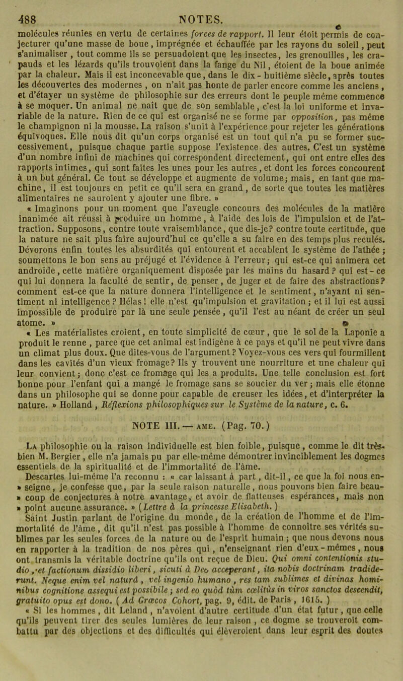 • molécules réunies en vertu de certaines forces de rapport. 11 leur étoit permis de con- jecturer qu’une masse de boue, imprégnée et échauffée par les rayons du soleil, peut s’animaliser , tout comme ils se persuadoient que les insectes, les grenouilles, les cra- ' pauds et les lézards qu’ils trouvoient dans la fange du Nil, étoient de la boue animée par la chaleur. Mais il est inconcevable.que, dans le dix- huitième siècle,après toutes les découvertes des modernes , on n’ait pas honte de parler encore comme les anciens, et d’étayer un système de philosophie sur des erreurs dont le peuple même commence à se moquer. Un animal ne naît que de son semblable, c’est la loi uniforme et inva- riable de la nature. Rien de ce qui est organisé ne se forme par opposition, pas même le champignon ni la mousse. La raison s’unit à l’expérience pour rejeter les générations équivoques. Elle nous dit qu’un corps organisé est un tout qui n’a pu se former suc- cessivement, puisque chaque partie suppose l’existence des autres. C’est un système d’un nombre infini de machines qui correspondent directement, qui ont entre elles des rapports intimes, qui sont faites les unes pour les autres, et dont les forces concourent à un but général. Ce tout se développe et augmente de volume; mais, en tant que ma- chine , il est toujours en petit ce qu’il sera en grand, de sorte que toutes les matières alimentaires ne sauroient y ajouter une fibre. » « Imaginons pour un moment que l’aveugle concours des molécules de la matière inanimée ait réussi à produire un homme, à l’aide des lois de l’impulsion et de l’at- traction. Supposons, contre toute vraisemblance, que dis-je? contre toute certitude, que la nature ne sait plus faire aujourd’hui ce qu’elle a su faire en des temps plus reculés. Dévorons enfin toutes les absurdités qui entourent et accablent le système de l’athée ; soumettons le bon sens au préjugé et l’évidence à l’erreur; qui est-ce qui animera cet androïde, cette matière organiquement disposée par les mains du hasard? qui est-ce qui lui donnera la faculté de sentir, de penser, de juger et de faire des abstractions? comment est-ce que la nature donnera l’intelligence et le sentiment, n’ayant ni sen- timent ni intelligence ? Hélas ! elle n’est qu’impulsion et gravitation ; et il lui est aussi impossible de produire par là une seule pensée, qu’il l’est au néant de créer un seul atome. » • « Les matérialistes croient, en toute simplicité de cœur , que le sol de la Laponie a produit le renne , parce que cet animal est indigène à ce pays et qu’il ne peut vivre dans un climat plus doux. Que dites-vous de l’argument ? Voyez-vous ces vers qui fourmillent dans les cavités d’un vieux fromage? Ils y trouvent une nourriture et une chaleur qui leur convient ; donc c’est ce fromage qui les a produits. Une telle conclusion est fort bonne pour l’enfant qui a mangé le fromage sans se soucier du ver ; mais elle étonne dans un philosophe qui se donne pour capable de creuser les idées, et d’interpréter la nature. » Holland , Réflexions philosophiques sur le Système de la nature, c. 6. NOTE llï. —AME. (Pag. 70.) La philosophie ou la raison individuelle est bien foible, puisque , comme le dit très- bien M. Bergier, elle n’a jamais pu par elle-même démontrer invinciblement les dogmes essentiels de la spiritualité et de l’immortalité de l’àme. Descartes lui-même l’a reconnu : a car laissant a part, dit-il, ce que la foi nous en- » seigne, je confesse que, par la seule raison naturelle, nous pouvons bien faire beau- » coup de conjectures à notre avantage, et avoir de flatteuses espérances, mais non » point aucune assurance. » (Lettre à la princesse Elisabeth, ) Saint Justin parlant de l’origine du monde, de la création de l’homme et de l’im- mortalité de l’àme, dit qu’il n’est pas possible à l’homme de connoitre scs vérités su- blimes par les seules forces de la nature ou de l’esprit humain ; que nous devons nous en rapporter à la tradition de nos pères qui, n’enseignant rien d’eux-mêmes, nous ont transmis la véritable doctrine qu’ils ont reçue de Dieu. Qut otnni contentionis stu- dio ,• et factionum dissidio liberi, sicuti à Deo accélérant, ita nobis doctrinam tradide- runt. Neque enim vel naturd , vel ingenio humano , res tam sublimes et divinas homi- nibus cognitione assequi est possibile ; sed eo quôd tùm cœlitùs in viros sanctos descendit, gratuito opus est dono. { Ad Grœcos Cohort, pag. 9, édit, de Paris , 1615. ) « Si les hommes, dit Lcland , n’avolcnt d’autre certitude d’un état futur, que celle qu’ils peuvent tirer des seules lumières de leur raison , ce dogme se trouvcrolt com- battu par des objections et des difilcultés qui élèverolent dans leur esprit des doutc.s