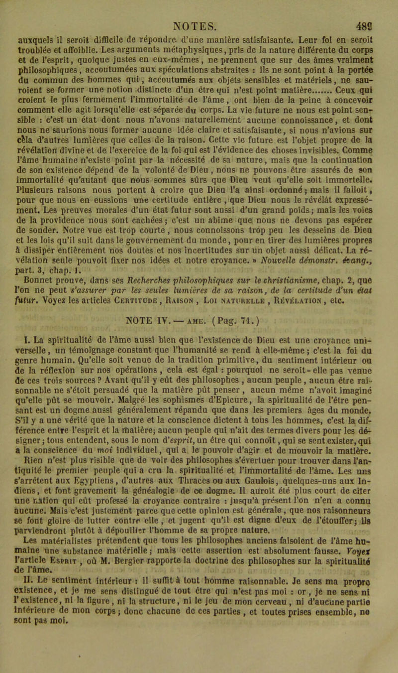 auxquels il seroil dilUcile de répondre, d’une manière satisfaisante. Leur fol en seroit troublée et affoiblie. Les arguments métaphysiques, pris de la nature différente du corps et de l’esprit, quoique justes en eux-mêmes, ne prennent que sur des âmes vraiment philosophiques, accoutumées aux spéculations abstraites : ils ne sont point à la portée du commun des hommes qui, accoutumés aux objets sensibles et matériels, ne sau- rolent se former une notion distincte d’un être qui n’est point matière Ceux qui croient le plus fermement l’immortalité de l’âme, ont bien de la peine à concevoir comment elle agit lorsqu’elle est séparée du corps. La vie future ne nous est point sen- sible : c’est un état dont nous n’avons naturellement aucune connoissance, et dont nous ne saurions nous former aucune idée claire et satisfaisante, si nous n’avions sur cèla d’autres lumières que celles de la raison. Cette vie future est l'objet propre de la révélation divine et de l’exercice de la fol qui est l’évidence des choses invisibles. Comme l’âme humaine n’exlste point par la nécessité de sa nature, mais que la continuation de son existence dépend de la volonté de Dieu , nous ne pouvons être assurés de son Immortalité qu’autant que nous sommes sûrs que Dieu veut qu’elle soit immortelle. Plusieurs raisons nous portent à croire que Dieu l’a ainsi ordonné ; mais il fallait, pour que nous en eussions une certitude entière , que Dieu nous le révélât expressé- ment. Les preuves morales d’un état futur sont aussi d’un grand poids; mais les voies de la providence nous sont cachées ; c’est un abime que nous ne devons pas espérer de sonder. Notre vue est trop courte , nous connolssons trop peu les desseins de Dieu et les lois qu’il suit dans le gouvernement du monde, pour en tirer des lumières propres â dissiper entièrement nos doutes et nos incertitudes sur un objet aussi délicat. La ré- vélation seule pouvait fixer nos idées et notre croyance. » Nouvelle démonslr. évang., part. 3, chap. 1. Bonnet prouve, dans ses Recherches philosophiques sur le christianisme, chap. 2, que l’on ne peut s’assurer par les seules lumières de sa raison, de la certitude d’un état futur. Voyez les articles Certitude , Raison , Loi naturelle , Révélation , etc. NOTE IV. —AME. (Pag. 71.) I. La spiritualité de l’âme aussi bien que l’existence de Dieu est une croyance uni- verselle , un témoignage constant que l’humanité se rend à elle-même ; c’est la fol du genre humain. Qu’elle soit venue de la tradition primitive, du sentiment intérieur ou de la réflexion sur nos opérations , cela est égal : pourquoi ne seroit-elle pas venue de ces trois sources ? Avant qu’il y eût des philosophes , aucun peuple, aucun être rai- sonnable ne s’étoit persuadé que la matière pût penser, aucun même n’avoit imaginé qu’elle pût se mouvoir. Malgré les sophismes d’Epicure, la spiritualité de l’être pen- sant est un dogme aussi généralement répandu que dans les premiers âges du monde. S’il y a une vérité que la nature et la conscience dictent à tous les hommes, c’est la dif- férence entre l’esprit et la matière; aucun peuple qui n’ait des termes divers pour les dé- signer; tous entendent, sous le nom d’esprit, un être qui connoît, qui se sent exister, qui a la conscience du mot individuel, qui a le pouvoir d’agir et de mouvoir la matière. Rien n’est plus risible que de voir des philosophes s’évertuer pour trouver dans l’an- tiquité le premier peuple qui a cru la spiritualité et l’immortalité de l’âme. Les uns s’arrêtent aux Egyptiens, d’autres aux Thraces ou aux Gaulois, quelques-uns aux In- diens, et font gravement la généalogie de oe dogme. Il auroit été plus court de citer une nation qui eût professé la croyance contraire : jusqu’à présent l’on n’en a connu aucune. Mais c’est justement parce que cette opinion est générale, que nos raisonneurs se font gloire de lutter contre elle, et jugent qu’il est digne d’eux de l’étoufferj ils parviendront plutôt à dépouiller l’homme de sa propre nature. Les matérialistes prétendent que tous les philosophes anciens faisaient de l’âme hu- maine une substance matérielle; mais cette assertion est absolument fausse. Voyex l’article Esprit , où M. Bergler rapporte la doctrine des philosophes sur la spiritualité de l’âme. II. Le sentiment intérieur : il suffit à tout homme raisonnable. Je sens ma propre existence, et je me sens distingué de tout être qui n’est pas moi : or, je ne sens ni l’existence, ni la ligure, ni la structure, ni le jeu de mon cerveau , ni d’aucune partie Intérieure de mon corps; donc chacune do ces parties , et toutes prises ensemble, ne sont pas moi.