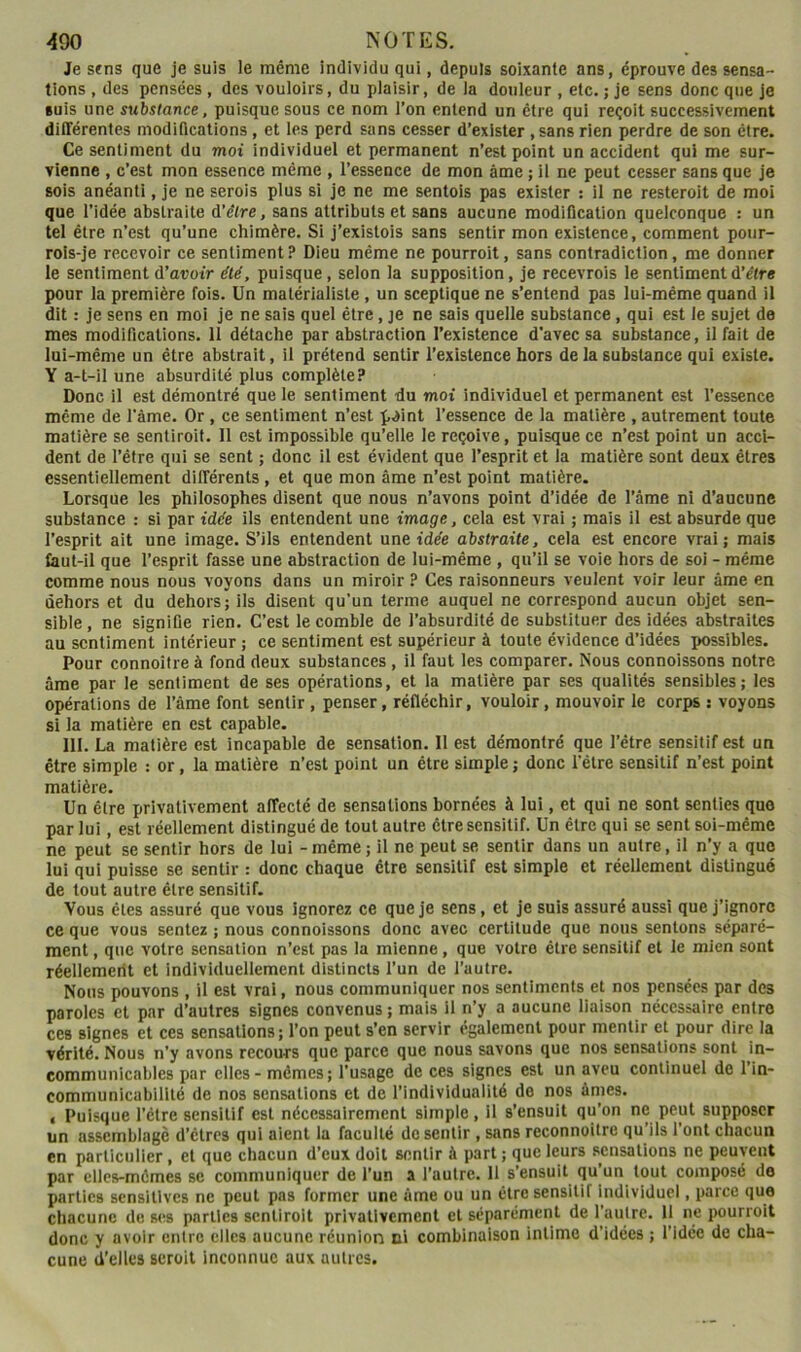Je sens que je suis le même individu qui, depuis soixante ans, éprouve des sensa- tions , des pensées , des vouloirs, du plaisir, de la douleur , etc. ; je sens donc que je suis une substance, puisque sous ce nom l’on entend un être qui reçoit successivement différentes moditlcations, et les perd sans cesser d’exister , sans rien perdre de son être. Ce sentiment du moi individuel et permanent n’est point un accident qui me sur- vienne , c’est mon essence même , l’essence de mon âme ; il ne peut cesser sans que je sois anéanti, je ne serais plus si je ne me sentois pas exister ; il ne resteroit de moi que l’idée abstraite d’élre, sans attributs et sans aucune modification quelconqne : un tel être n’est qu’une chimère. Si j’existois sans sentir mon existence, comment pour- rols-je recevoir ce sentiment? Dieu même ne pourroit, sans contradiction, me donner le sentiment d’aootr dté, puisque, selon la supposition, je recevrais le sentiment d’être pour la première fois. Un matérialiste, un sceptique ne s’entend pas lui-même quand il dit : je sens en moi je ne sais quel être, je ne sais quelle substance , qui est le sujet de mes modifications. 11 détache par abstraction l’existence d'avec sa substance, il fait de lui-méme un être abstrait, il prétend sentir l’existence hors de la substance qui existe. Y a-t-il une absurdité plus complète? Donc il est démontré que le sentiment du moi individuel et permanent est l’essence même de l’ème. Or , ce sentiment n’est p^int l’essence de la matière , autrement toute matière se sentiroit. 11 est impossible qu’elle le reçoive, puisque ce n’est point un acci- dent de l’être qui se sent ; donc il est évident que l’esprit et la matière sont deux êtres essentiellement différents, et que mon âme n’est point matière. Lorsque les philosophes disent que nous n’avons point d’idée de l’âme ni d’aucune substance : si par idée ils entendent une image, cela est vrai ; mais il est absurde que l’esprit ait une image. S’ils entendent une idée abstraite, cela est encore vrai; mais faut-il que l’esprit fasse une abstraction de lui-même , qu’il se voie hors de soi - même comme nous nous voyons dans un miroir ? Ces raisonnenrs veulent voir leur âme en dehors et du dehors; ils disent qu’un terme auquel ne correspond aucun objet sen- sible , ne signifie rien. C’est le comble de l’absurdité de substituer des idées abstraites au sentiment intérieur ; ce sentiment est supérieur à toute évidence d’idées possibles. Pour connoitre à fond deux substances, il faut les comparer. Nous connoissons notre âme par le sentiment de ses opérations, et la matière par ses qualités sensibles; les opérations de l’âme font sentir , penser, réfléchir, vouloir, mouvoir le corps : voyons si la matière en est capable. 111. La matière est incapable de sensation. 11 est démontré que l’être sensitif est un être simple : or, la matière n’est point un être simple ; donc i'élre sensitif n’est point matière. Un être privativement affecté de sensations bornées à lui, et qui ne sont senties que par lui, est réellement distingué de tout autre être sensitif. Un être qui se sent soi-même ne peut se sentir hors de lui - même; il ne peut se sentir dans un autre, il n’y a que lui qui puisse se sentir : donc chaque être sensitif est simple et réellement distingué de tout autre être sensitif. Vous êtes assuré que vous ignorez ce que je sens, et je suis assuré aussi que j’ignore ce que vous sentez ; nous connoissons donc avec certitude que nous sentons séparé- ment , que votre sensation n’est pas la mienne, que votre être sensitif et le mien sont réellemerit et individuellement distincts l’un de l’autre. Nous pouvons , il est vrai, nous communiquer nos sentiments et nos pensées par des paroles et par d’autres signes convenus ; mais il n’y a aucune liaison nécessaire entre ces signes et ces sensations ; l’on peut s’en servir également pour mentir et pour dire la vérité. Nous n’y avons recours que parce que nous savons que nos sensations sont in- communicables par elles - mêmes; l’usage de ces signes est un aveu continuel de l’in- communicabilité de nos sensations et de l’individualité de nos âmes. < Puisque l’étre sensitif est nécessairement simple, il s’ensuit qu’on ne peut supposer un assemblage d’etres qui aient la faculté do sentir , sans reconnoilre qu’ils l’ont chacun en particulier, et que chacun d’eux doit sentir à part ; que leurs sensations ne peuvent par elles-mêmes se communiquer de l’un a l’autre. 11 s’ensuit qu’un tout composé de parties sensitives ne peut pas former une âme ou un être sensitif individuel, parce que chacune de ses parties sentiroit privativement et séparément de l’autre. 11 ne pourroit donc y avoir entre elles aucune réunion ni combinaison intime d’idées ; l’idée de cha- cune d’elles seroit inconnue aux autres.