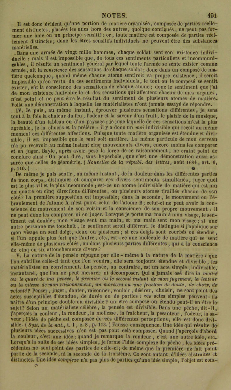 Il est donc évident qu’une portion de matière organisée, composée de parties réelle- ment distinctes, placées les unes hors des autres, quoique contiguës , ne peut pas for- mer une âme ou un principe sensitif : or, toute matière est composée de parties réel- lement distinctes ; donc les êtres sensitifs individuels ne peuvent être des substance» matérielles. .Dans une armée de vingt mille hommes, chaque soldat sent son existence indivi- duelle : mais il est impossible que, de tous ces sentiments particuliers et incommuni- cables , il résulte un sentiment général par lequel toute l’armée se sente exister comme armée, ait la conscience des sensations de chaque soldat; donc dans un composé de ma- tière quelconque, quand même chaque atome sentiroit sa propre existence, il seroit impossible qu’en vertu de ces sentiments individuels, le tout ou le composé se sentît exister, eût la conscience des sensations de chaque atome; donc le sentiment que j’al de mon existence individuelle et des sensations qui alfectent chacun de mes organes, n’est point et ne peut être le résultat du sentiment de plusieurs atomes de matière. Voilà une démonstration à laquelle les matérialistes n’ont jamais essayé de répondre. IV. Je pais, au même instant, éprouver plusieurs sensations différentes; je sens tout à la fois la chaleur du feu, l’odeur et la saveur d’un fruit, le plaisir de la musique, la beauté d’un tableau ou d’un paysage ; je juge laquelle de ces sensations m’est la plus agréable, je la choisis et la préfère : il y a donc un moi indivisible qui reçoit au même moment ces différentes alïections. Puisque toute matière organisée est étendue et divi- sible , il est impossible que le moi soit matière. La même particule de mon cerveau n’a pu recevoir au même instant cinq mouvements divers, encore moins les comparer et en juger. Bayle, après avoir pesé la force de ce raisonnement, ne craint point de conclure ainsi : On peut dire, sans hyperbole, que c’est une démonstration aussi as- surée que celles de géométrie. ( Nouvelles de la républ. des lettresj août 1684, art. 6, p. 110.) • De même je puis sentir, au même instant, de la douleur dans les différentes parties de mon corps, distinguer et comparer ces divers sentiments simultanés, juger quel est le plus vif et le plus incommode ; est-ce un atome indivisible de matière qui est mu en quatre ou cinq directions différentes, ou plusieurs atomes tiraillés chacun de son côté ? La première supposition est impossible ; dans la seconde, le mouvement ou l’é- branlement de l’atome A n’est point celui de l’atome B; celui-ci ne peut avoir la con- science du mouvement de son voisin et la conscience de son propre mouvement : il ne peut donc les comparer ni en juger. Lorsque je porte ma main à mon visage, le sen- timent est double; mon visage sent ma main, et ma main sent mon visage; si une autre personne me touchoit, le sentiment seroit différent. Je distingue si j’applique sur mon visage un seul doigt, deux ou plusieurs; si ces doigts sont courbés ou étendus, si l’un appuie plus fort que l’autre, etc., est-ce une molécule de matière qui se sent elle-même de plusieurs côtés, ou dans plusieurs parties différentes, qui a la conscience de cinq ou six attouchements divers ? V. La nature de la pensée répugne par elle - même à la nature de la matière : que l’on subtilise celle-ci tant que l’on voudra, elle sera toujours étendue et divisible, les matérialistes en conviennent. La pensée, au contraire, est un acte simple , indivisible, instantané, que l’on ne peut mesurer ni décomposer. Qui a jamais osé dire la moitié ou le quart de ma pensée, le premier ou le second instant de mon jugement, la lenteur ou la vitesse de mon raisonnement, un morceau ou une fraction de doute, de choix, de volonté? Penser, juger, douter, raisonner, vouloir, désirer, choisir, ne sont point des actes susceptibles d’étendue, de durée ou de parties : ces actes simples peuvent-ils naître d’un principe double ou divisible? un être compose ou étendu peut-il en être le^ sujet? Selon un matérialiste célèbre, la pensée est divisible. Dans une pêche, dit-il. J’aperçois la couleur, la rondeur, la mollesse, la fraîcheur, la pesanteur, l’odeur, la sa- veur; l’idée de pêche est composée de ces différentes perceptions, elle est donc divi- sible. ( Syst. de la nat., t. 1, c. 8, p. 113. ) Fausse conséquence. Une idée qui résulte de- plusieurs idées successives n’en est pas pour cela composée. Quand j’aperçois d’abord la couleur, c’est une idée; quand je remarque la rondeur, c’est une autre idée, etc. Lorsqu’à la suite de ces idées simples, je forme l’idée complexe de pêche , les idées pré- cédentes ne sont point des parties de celle-ci; de même que la première ne fait point partie de la seconde, ni la seconde de la troisième. Ce sont autant d’idées absirnites et distinctes. Une idée complexe n’a pas plus de parties qu’une idée simple, l’objet est com- C'