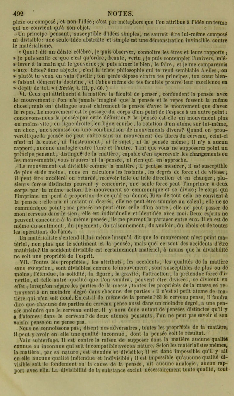 plexe ou composé, et non l’idée; c’est par métaphore que l’on attribue à l’idée un terme qui ne convient qu’à son objet. c »Un principe pensant, susceptible d’idées simples, ne sauroit être lui-même composé ni divisible: une seule idée abstraite et simple est une démonstration invincible contre le matérialisme. « Quoi ! dit un déiste célèbre, je puis observer, connoître les êtres et leurs rapports ; » je puis sentir ce que c’est qu’ordre, beauté, vertu ; je puis contempler l’univers, m’é- « lever à la main qui le gouverne ; je puis aimer le bien, le faire, et je me comparcrois » aux bêtes? ôme abjecte , c’est la triste philosophie qui te rend semblable à elles, ou • plutôt tu veux en vain t’avilir; ton génie dépose centre tes principes, ton cœurbien- » faisant dément ta doctrine, et l’abus même de tes facultés prouve leur excellence en n dépit de toi. » ( Emile, 1.111, p. CO. ) VI. Ceux qui attribuent à la matière la faculté de penser , confondent la pensée avec le mouvement : l’on n’a jamais imaginé que la pensée et le repos fussent la même chose; mais on distingue aussi clairement la pensée d’avec le mouvement que d’avec le repos. Le mouvement est le passage du corps d’un point de l’espace à un autre point ; concevons-nous la pensée par cette définition ? la pensée est-elle un mouvement plus ou moins vite, en ligne droite, en ligne courbe, la rotation d’un atome sur lui-même, un choc , une secousse ou une combinaison de mouvements divers? Quand on prou- veroit que la pensée ne peut naitre sans un mouvement des fibres du cerveau, celui-ci n’est ni la cause, ni l’instrument, ni le sujet, ni la pensée même; il n’y a aucun rapport, aucune analogie entre l’une et l’autre. Tant que vous ne supposerez point un principe pensant, distingué de la matière, capable d’en apercevoir les changements ou les mouvements, vous n’aurez ni la pensée, ni rien qui en approche. Le mouvement est divisible comme la matière; il peut se mesurer, il est susceptible de plus et de moins, nous en calculons les instants , les degrés de force et de vitesse ; H peut être accéléré ou retardé, recevoir telle ou telle direction et en changer ; plu- sieurs forces distinctes peuvent y concourir, une seule force peut l’imprimer à deux corps par la même action. Le mouvement se communique et se divise; le corps qui l’imprime en perd à proportion de ce qu’il en donne. Rien de tout cela ne convient à la pensée : elle n’a ni instant ni degrés, elle ne peut être soumise au calcul, elle ne se communique point ; ma pensée ne peut être celle d’un autre, elle ne peut passer de mon cerveau dans le sien, elle est individuelle et identifiée avec moi. Deux esprits ne peuvent concourir à la même pensée, ils ne peuvent la partager entre eux. Il en est de même du sentiment, du jugement, du raisonnement, du vouloir, du choix et de toutes les opérations de l’àme. Un matérialiste s’entend-il lui-même lorsqu’il dit que le mouvement n’est point ma- tériel, non plus que le sentiment et la pensée, mais que ce sont des accidents d’être matériels? Un accident divisible est certainement matériel, à moins que la divisibilité ne soit une propriété de l’esprit. Vil. Toutes lés propriétés, les attributs , les accidents, les qualités de la matière sans exception , sont divisibles comme le mouvement, sont susceptibles de plus ou de moins; l’étendue, la solidité, la figure, la gravité, l’attraction , la prétendue force d’i- nertie, et telle outre qualité que l’on voudra, peuvent être divisées, se divisent en effet ; lorsqu’on sépare les parties de la masse, toutes les propriétés de la masse se re- trouvent à un moindre degré dans chacune des parties : il n’est si petit atome de ma- tière qui n’en soit doué. En est-il de même de la pensée P Si le cerveau pense, il fhudra dire que chacune des parties du cerveau pense aussi dans un moindre degré, a une pen- sée moindre que le cerveau entier. 11 y aura donc autant de pensées distinctes qu’il y a d’atomes dans le cerveau? de deux atomes pensants, l’un ne peut pas savoir si son voisin pense ou ne pense pas. Nous ne connolssons pas, disent nos adversaires , toutes les propriétés de la matière; il peut y avoir en elle une qualité Inconnue , dont la pensée soit le résultat. Vain subterfuge. 11 est contre la raison do supposer dans la matière aucune qualité connue ou inconnue qui soit Incompatible avec sa nature. Selon les matérialistes mêmes, la matière, par sa nature, est étendue et divisible; il est donc Impossible qu’il y ait en elle aucune qualité Inétendue et indivisible ; il est impossible qu’aucune qualité di- visible soit le fondement ou la cause de la pensée, ait aucune analogie, aucun rap- port avec elle. La divisibilité de la substance exclut nécessairement toute qualité, tout