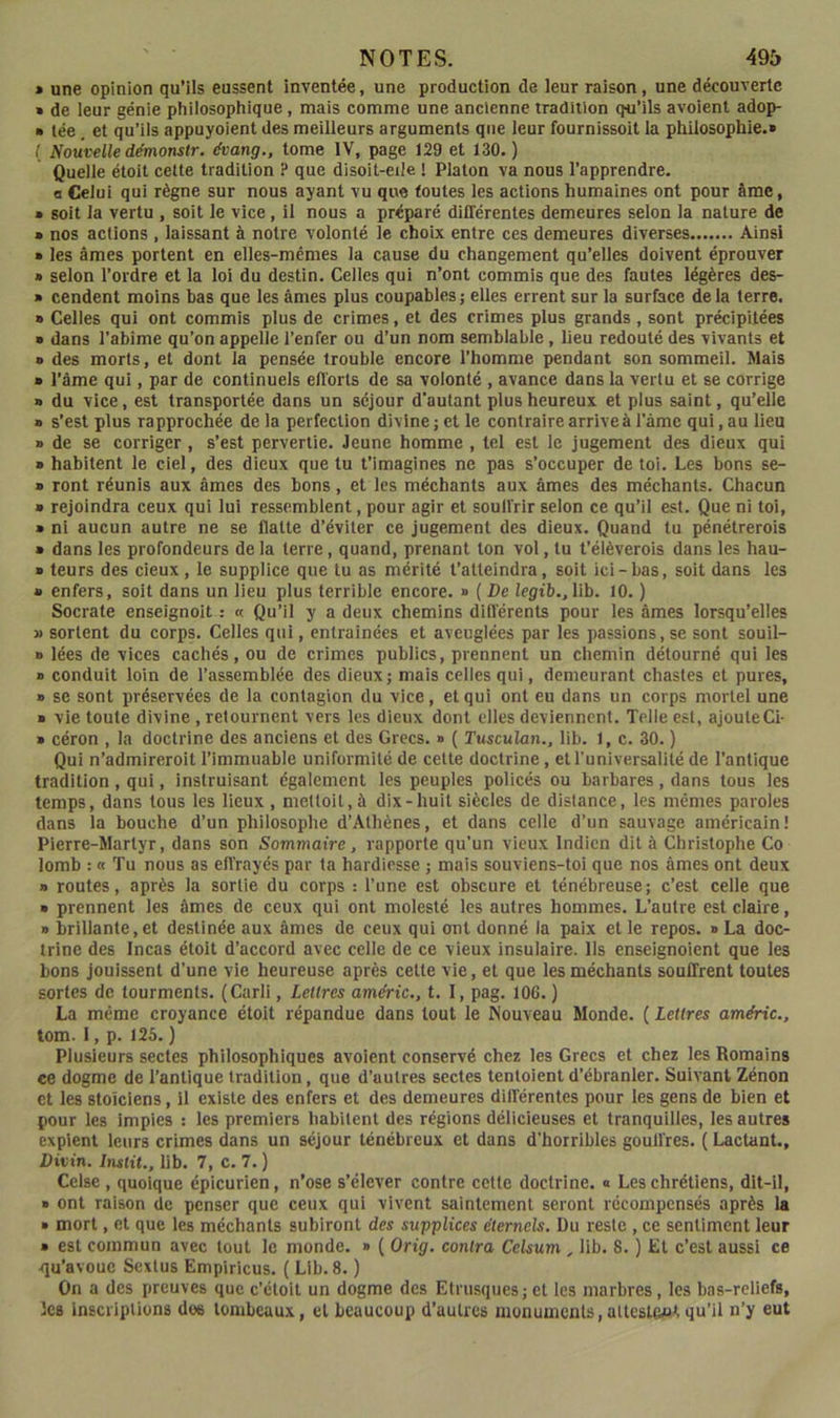 » une opinion qu’ils eussent inventée, une production de leur raison, une découverte » de leur génie phiiosophique, mais comme une ancienne tradition qu’ils avoient adop- » lée, et qu’ils appuyaient des meilleurs arguments que leur fournissoit la philosophie.» ( Nouvelle démonstr. tfoang., tome IV, page 129 et 130. ) Quelle étoit celte tradition ? que disoit-eiJe ! Platon va nous l’apprendre, a Celui qui règne sur nous ayant vu que toutes les actions humaines ont pour âme, » soit la vertu , soit le vice, il nous a préparé dififérentes demeures selon la nature de » nos actions , laissant à notre volonté le choix entre ces demeures diverses Ainsi » les âmes portent en elles-mêmes la cause du changement qu’elles doivent éprouver » selon l’ordre et la loi du destin. Celles qui n’ont commis que des fautes légères des- » cendent moins bas que les âmes plus coupables ; elles errent sur la surface de la terre. » Celles qui ont commis plus de crimes, et des crimes plus grands, sont précipitées » dans l’abîme qu’on appelle l’enfer ou d’un nom semblable, lieu redouté des vivants et a des morts, et dont la pensée trouble encore l’homme pendant son sommeil. Mais a l’âme qui, par de continuels eflorts de sa volonté , avance dans la vertu et se corrige a du vice, est transportée dans un séjour d’autant plus heureux et plus saint, qu’elle a s’est plus rapprochée de la perfection divine ; et le contraire arrive à l’âme qui, au lieu a de se corriger, s’est pervertie. Jeune homme , tel est le jugement des dieux qui a habitent le ciel, des dieux que tu t’imagines ne pas s’occuper de toi. Les bons se- a ront réunis aux âmes des bons, et les méchants aux âmes des méchants. Chacun a rejoindra ceux qui lui ressemblent, pour agir et soulVrir selon ce qu’il est. Que ni toi, a ni aucun autre ne se flatte d’éviter ce jugement des dieux. Quand tu pénétrerois a dans les profondeurs de la terre, quand, prenant ton vol, lu t’élèverois dans les hau- » leurs des cieux, le supplice que tu as mérité t’atteindra, soit ici-bas, soit dans les a enfers, soit dans un lieu plus terrible encore. » ( De legib.,l\b. 10. ) Socrate enseignoit : « Qu’il y a deux chemins dillérents pour les âmes lorsqu’elles » sortent du corps. Celles qui, entraînées et aveuglées par les passions,se sont souil- a lées de vices cachés, ou de crimes publics, prennent un chemin détourné qui les a conduit loin de l’assemblée des dieux; mais celles qui, demeurant chastes et pures, a se sont préservées de la contagion du vice, et qui ont eu dans un corps mortel une a vie toute divine , retournent vers les dieux dont elles deviennent. Telle est, ajouleCi- a céron , la doctrine des anciens et des Grecs. » ( Tusculan., lib. 1, c. 30. ) Qui n’admireroit l’immuable uniformité de cette doctrine, et l’universalité de l’antique tradition, qui, instruisant également les peuples policés ou barbares, dans tous les temps, dans tous les lieux , meUoil,à dix-huit siècles de distance, les mêmes paroles dans la bouche d’un philosophe d’Athènes, et dans celle d’un sauvage américain! Pierre-Martyr, dans son Sommaire, rapporte qu’un vieux Indien dit à Christophe Co lomb : « Tu nous as efi'rayés par ta hardiesse ; mais souviens-toi que nos âmes ont deux » routes, après la sortie du corps : l’une est obscure et ténébreuse; c’est celle que a prennent les âmes de ceux qui ont molesté les autres hommes. L’autre est claire, a brillante,et destinée aux âmes de ceux qui ont donné la paix elle repos. » La doc- trine des Incas étoit d’accord avec celle de ce vieux insulaire. Ils enseignoient que les bons jouissent d’une vie heureuse après celte vie, et que les méchants souffrent toutes sortes de tourments. (Carli, Lettres améric., t. 1, pag. lOG. ) La même croyance étoit répandue dans tout le Nouveau Monde. ( Lettres améric., tom. 1, p. 125. ) Plusieurs sectes philosophiques avoient conservé chez les Grecs et chez les Romains ce dogme de l’antique tradition, que d’autres sectes tentoienl d’ébranler. Suivant Zénon et les stoïciens, il existe des enfers et des demeures différentes pour les gens de bien et pour les impies : les premiers habitent des régions délicieuses et tranquilles, les autres expient leurs crimes dans un séjour ténébreux et dans d'horribles gouffres. ( Lactant., Divin. Instit., lib. 7, c. 7.) Celse , quoique épicurien, n’ose s’élever contre cette doctrine. « Les chrétiens, dit-il, a ont raison de penser que ceux qui vivent saintement seront récompensés après la a mort, et que les méchants subiront des supplices étemels. Du reste , ce sentiment leur a est commun avec tout le monde. » { Orig. contra Celsum , lib. 8. ) Et c’est aussi ce ■qu’avoue Sextus Empiricus. ( Lib. 8. ) On a des preuves que c’éloil un dogme des Etrusques; et les marbres, les bas-reliefs, les inscriptions dos tombeaux, et beaucoup d’autres monuments, altcsteftt qu’il n’y eut
