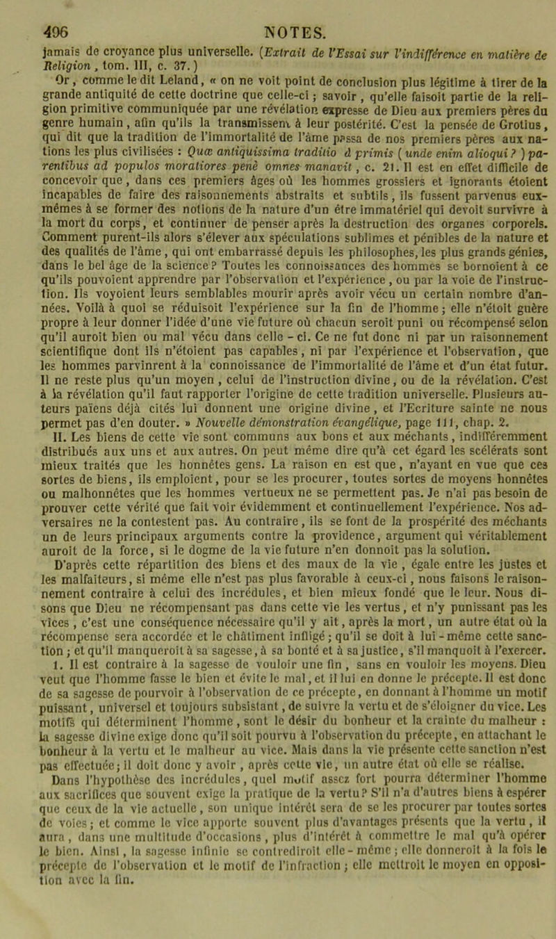 jamais de croyance plus universelle. {Extrait de l’Essai sur l’indifférence en matière de Religion, tom. III, c. 37. ) Or, comme ledit Leland, « on ne voit point de conclusion plus légitime à tirer de la grande antiquité de cette doctrine que celle-ci ; savoir , qu’elle faisoit partie de la reli- gion primitive communiquée par une révélation expresse de Dieu aux premiers pères du genre humain , afin qu’ils la transmissent à leur postérité. C’est la pensée de Grotius, qui dit que la tradition de l’immortalité de l’âme passa de nos premiers pères aux na- tions les plus civilisées : Quee anliquissima tradiiio d primis ( unde enim alioqui ? ) pa~ rentihus ad populos moraliores penè omnes manavit, c. 2l. 11 est en effet difficile de concevoir que, dans ces premiers âges où les hommes grossiers et ignorants étoient incapables de faire des raisonnements abstraits et subtils, ils fussent parvenus eux- mêmes à se former des notions de la nature d’un être immatériel qui devoit survivre à la mort du corps, et continuer de penser après la destruction des organes corporels. Comment purent-ils alors s’élever aux spéculations sublimes et pénibles de la nature et des qualités de l’âme, qui ont embarrassé depuis les philosophes, les plus grands génies, dans le bel âge de la science? Toutes les connoissances des hommes se bornoient à ce qu’ils pouvoient apprendre par l’observalion et l’expérience, ou par la voie de l’instruc- tion. Ils voyoient leurs semblables mourir après avoir vécu un certain nombre d’an- nées. Voilà à quoi se réduisoit l’expérience sur la fin de l’homme ; elle n’étolt guère propre à leur donner l’idée d’une vie future où chacun seroit puni ou récompensé selon qu’il auroit bien ou mal vécu dans celle - ci. Ce ne fut donc ni par un raisonnement scientifique dont ils n’étoient pas capables, ni par l’expérience et l’observation, que les hommes parvinrent à la connoissance de l’immortalité de l’âme et d’un état futur. Il ne reste plus qu’un moyen , celui de l’instruction divine, ou de la révélation. C’est à ia révélation qu’il faut rapporter l’origine de cette tradition universelle. Plusieurs au- teurs païens déjà cités lui donnent une origine divine, et l’Ecriture sainte ne nous permet pas d’en douter. » Nouvelle démonstration évangélique, page 111, chap. 2. II. Les biens de cette vie sont communs aux bons et aux méchants, indifféremment distribués aux uns et aux autres. On peut même dire qu’à cet égard les scélérats sont mieux traités que les honnêtes gens. La raison en est que, n’ayant en vue que ces sortes de biens, ils emploient, pour se les procurer, toutes sortes de moyens honnêtes ou malhonnêtes que les hommes vertueux ne se permettent pas. Je n’ai pas besoin de prouver cette vérité que fait voir évidemment et continuellement l’expérience. Nos ad- versaires ne la contestent pas. Au contraire, ils se font de la prospérité des méchants un de leurs principaux arguments contre la providence, argument qui véritablement auroit de la force, si le dogme de la vie future n’en donnoit pas la solution. D’après cette répartition des biens et des maux de la vie , égale entre les justes et les malfaiteurs, si même elle n’est pas plus favorable à ceux-ci, nous faisons le raison- nement contraire à celui des incrédules, et bien mieux fondé que le leur. Nous di- sons que Dieu ne récompensant pas dans cette vie les vertus, et n’y punissant pas les vices , c’est une conséquence nécessaire qu’il y ait, après la mort, un autre état où la récompense sera accordée et le châtiment infligé; qu’il se doit à lui-même celte sanc- tion; et qu’il manqueroità sa sagesse, à sa bonté et à sa justice, s’ilmanquoit à l’e.xercer, 1. 11 est contraire à la sagesse de vouloir une ffn , sans en vouloir les moyens. Dieu veut que l’homme fasse le bien et évite le mal, et il lui en donne le précepte. 11 est donc de sa sagesse de pourvoir à l’observation de ce précepte, en donnant à l’homme un motif puissant, universel et toujours subsistant, de suivre ta vertu et de s’éloigner du vice. Les motifs qui déterminent l’homme, sont le désir du bonheur et la crainte du malheur : la sagesse divine exige donc qu’il soit pourvu à l’observation du précepte, en attachant le bonheur à la vertu et le malheur au vice. Mais dans la vie présente cette sanction n’est pas effectuée; il doit donc y avoir , après cette vie, un autre état où elle se réalise. Dans l’hypothèse des incrédules, quel motif assez fort pourra déterminer l’homme aux sacrillces que souvent exige la pratique de la vertu? S’il n’a d’autres biens à espérer que ceux de la vie actuelle, son unique Intérêt sera de se les procurer par toutes sortes de voies; et comme le vice apporte souvent plus d'avantages présents que la vertu , il aura , dans une multitude d’occasions , plus d’intérêt à commettre le mal qu’à opérer le bien. Ainsi, la sagesse Infinie se conlrediroit elle - même ; elle donnerolt à la fols le précepte de l’observation et le motif de l’infraction ; elle mettroit le moyen en opposi- tion avec la lin.
