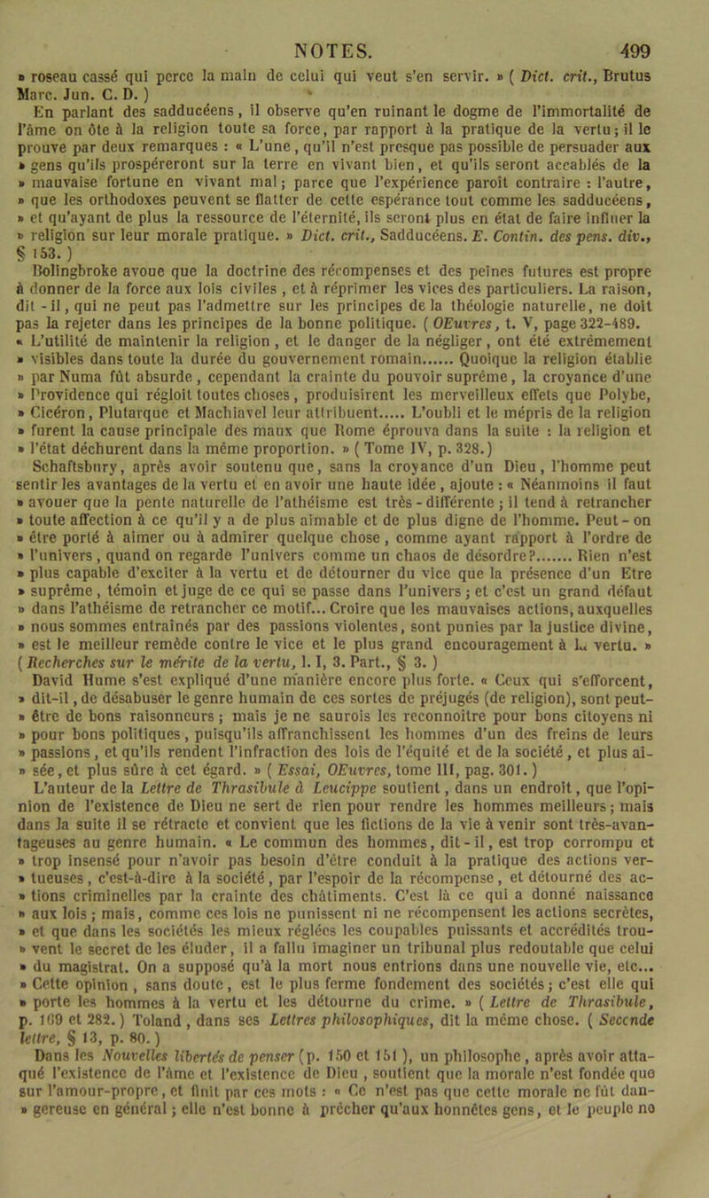 » roseau cassé quî perce la main de celui qui veut s’en servir. » ( Dict. crit., Brutus Marc. Jun. C. D. ) *■ En parlant des sadducéens, il observe qu’en ruinant le dogme de l’immortalité de l’âme on ôte à la religion toute sa force, par rapport à la pratique de la vertu; il le prouve par deux remarques : « L’une, qu’il n’est presque pas possible de persuader aux * gens qu’ils prospéreront sur la terre en vivant bien, et qu’ils seront accablés de la » mauvaise fortune en vivant mal; parce que l’expérience paroît contraire : l’autre, * que les orthodoxes peuvent se flatter de cette espérance tout comme les sadducéens, » et qu’ayant de plus la ressource de l’éternité, ils seront plus en état de faire infaier la » religion sur leur morale pratique. » Dict. crû,, Sadducéens. E. Contin. des pens. div., § 153.) Bolingbroke avoue que la doctrine des récompenses et des peines futures est propre à donner de la force aux lois civiles , et à réprimer les vices des particuliers. La raison, dit - il, qui ne peut pas l’admettre sur les principes delà théologie naturelle, ne doit pas la rejeter dans les principes de la bonne politique. ( OEuvres, t. V, page 322-489. « L’utilité de maintenir la religion, et le danger de la négliger, ont été extrêmement » visibles dans toute la durée du gouvernement romain Quoique la religion établie » par Numa fût absurde, cependant la crainte du pouvoir suprême, la croyance d’une » Providence qui régloil toutes choses, produisirent les merveilleux effets que Polybe, » Cicéron, Plutarque et Machiavel leur atiribuent L’oubli et le mépris de la religion » furent la cause principale des maux que Rome éprouva dans la suite : la religion et » l’état déchurent dans la même proportion. » { Tome IV, p. 328.) Schaftsbiiry, après avoir soutenu que, sans la croyance d’un Dieu, l’homme peut sentir les avantages de la vertu et en avoir une haute idée, ajoute : « Néanmoins il faut » avouer que la pente naturelle de l’athéisme est très - différente ; il tend à retrancher » toute affection à ce qu’il y a de plus aimable et de plus digne de l’homme. Peut - on ■ être porté à aimer ou à admirer quelque chose, comme ayant rapport à l’ordre de » l’univers, quand on regarde l’univers comme un chaos de désordre? Rien n’est » plus capable d’exciter à la vertu et de détourner du vice que la présence d’un Etre » suprême, témoin et juge de ce qui se passe dans l’univers ; et c’est un grand défaut » dans l’athéisme de retrancher ce motif... Croire que les mauvaises actions, auxquelles » nous sommes entraînés par des passions violentes, sont punies par la justice divine, » est le meilleur remède contre le vice et le plus grand encouragement à L vertu. » ( Recherches sur le mérite de la vertu, 1.1, 3. Part., § 3. ) David Hume s’est expliqué d’une manière encore plus forte. « Ceux qui s’efforcent, » dit-il, de désabuser le genre humain de ces sortes de préjugés (de religion), sont peut- » être de bons raisonneurs ; mais je ne saurois les reconnoître pour bons citoyens ni » pour bons politiques, puisqu’ils affranchissent les hommes d’un des freins de leurs » passions, et qu’ils rendent l’infraction des lois de l’équité et de la société, et plus ai- » sée, et plus sûre à cet égard. » ( Essai, OEuvres, tome 111, pag. 301, ) L’anteur de la Lettre de Thrasilule à Leucippe soutient, dans un endroit, que l’opi- nion de l’existence de Dieu ne sert de rien pour rendre les hommes meilleurs ; mais dans la suite il se rétraete et convient que les fictions de la vie à venir sont très-avan- tageuses au genre humain. « Le commun des hommes, dit-il, est trop corrompu et » trop insensé pour n’avoir pas besoin d’étre conduit à la pratique des actions ver- » tueuses, c’est-à-dire à la société, par l’espoir de la récompense, et détourné des ac- » tiens criminelles par la crainte des châtiments. C’est là ce qui a donné naissance » aux lois ; mais, comme ces lois ne punissent ni ne récompensent les actions secrètes, » et que dans les sociétés les mieux réglées les coupables puissants et accrédités trou- » vent le secret de les éluder, il a fallu imaginer un tribunal plus redoutable que celui » du magistrat. On a supposé qu’à la mort nous entrions dans une nouvelle vie, etc... » Cette opinion , sans doute, est le plus ferme fondement des sociétés ; c’est elle qui » porte les hommes à la vertu et les détourne du crime. » ( Lettre de Thrasibule, p. 109 et 282. ) Toland , dans ses Lettres philosophiques, dit la meme chose, ( Seconde lettre, § 13, p. 80. ) Dans les Nouvelles libertés de penser (p. 1.50 et 151 ), un philosophe, après avoir atta- qué l’existence de l’âme et l’existence de Dieu , soutient que la morale n’est fondée que sur l’amour-propre, et finit par ces mots : « Ce n’est pas que cette morale ne fût dan- » gereusc en général ; elle n’est bonne à prêcher qu’aux honnêtes gens, et le peuple no