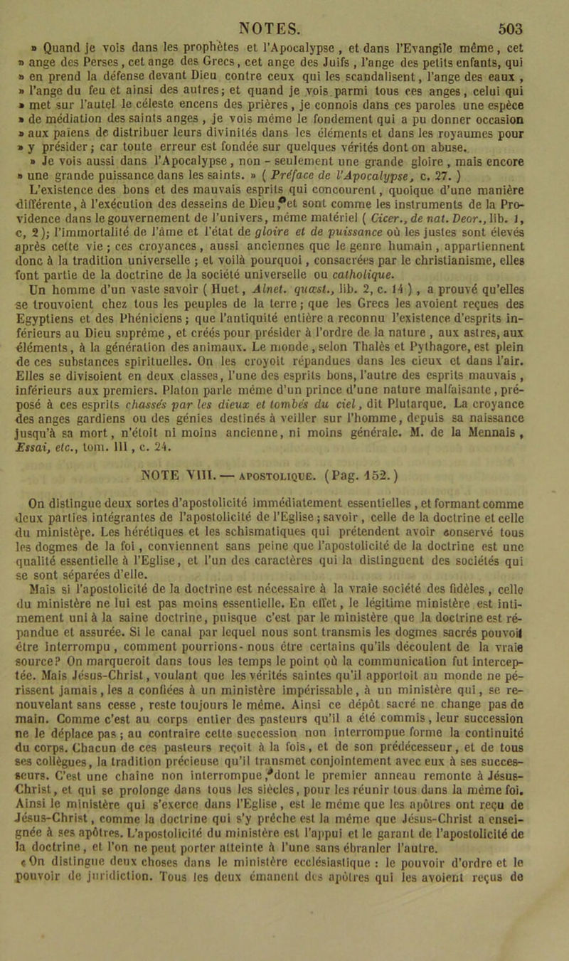 B Quand je vois dans les prophètes et l’Apocalypse , et dans l’Evangile même, cet » ange des Perses, cet ange des Grecs, cet ange des Juifs , l’ange des petits enfants, qui B en prend la défense devant Dieu contre ceux qui les scandalisent, l’ange des eaux , » l’ange du feu et ainsi des autres; et quand je vois parmi tous ces anges, celui qui B met sur l’autel le céleste encens des prières, je connois dans ces paroles une espèce B de médiation des saints anges , je vois même le fondement qui a pu donner occasion B aux païens de distribuer leurs divinités dans les éléments et dans les royaumes pour B y présider ; car toute erreur est fondée sur quelques vérités dont on abuse. B Je vois aussi dans l’Apocalypse, non - seulement une grande gloire , mais encore B une grande puissance dans les saints. » ( Préface de l’Apocalypse^ c. 27. ) L’existence des bons et des mauvais esprits qui concourent, quoique d’une manière différente, à l’exécution des desseins de Dieu,*et sont comme les instruments de la Pro- vidence dans le gouvernement de l’univers, même matériel ( Cicer., de nat. Deor., lib. 1, c, 2); l’immortalité de l’âme et l’état de gloire et de puissance où les justes sont élevés après cette vie ; ces croyances, aussi anciennes que le genre humain , appartiennent donc à la tradition universelle ; et voilà pourquoi, consacrées par le christianisme, elles font partie de la doctrine de la société universelle ou catholique. Un homme d’un vaste savoir ( Iluet, Alnet. quœst., lib. 2, c. t4 ), a prouvé qu’elles se trouvoient chez tous les peuples de la terre ; que les Grecs les avoient reçues des Egyptiens et des Phéniciens; que l’antiquité entière a reconnu l’existence.d’esprits in- férieurs au Dieu suprême, et créés pour présider à l’ordre de la nature , aux astres, aux éléments, à la génération des animaux. Le monde, selon Thalès et Pythagore, est plein de ces substances spirituelles. On les croyoit répandues dans les cieux et dans l’air. Elles se divisoient en deux classes, l’une des esprits bons, l’autre des esprits mauvais, inférieurs aux premiers. Platon parle même d’un prince d’une nature malfaisante, pré- posé à ces esprits chassés par les dieux et tombés du ciel, dit Plutarque. La croyance des anges gardiens ou des génies destinés à veiller sur l’homme, depuis sa naissance jusqu’à sa mort, n’étoit ni moins ancienne, ni moins générale. M. de la Mennais, Essai, elc., tom. 111, c. 24. IS’OTE YllI. — APOSTOLIQUE. (Pag.-152. ) On distingue deux sortes d’apostolicité immédiatement essentielles , et formant comme deux parties intégrantes de l’apostolicité de l’Eglise ; savoir, celle de la doctrine et celle du ministère. Les hérétiques et les schismatiques qui prétendent avoir aonservé tous les dogmes de la foi, conviennent sans peine que l’apostolicité de la doctrine est une qualité essentielle à l’Eglise, et l’un des caractères qui la distinguent des sociétés qui se sont séparées d’elle. Mais si l’apostolicité de la doctrine est nécessaire à la vraie société des fidèles , celle (lu ministère ne lui est pas moins essentielle. En elfet, le légitime ministère est inti- mement uni à la saine doctrine, puisque c’est par le ministère que la doctrine est ré- pandue et assurée. Si le canal par lequel nous sont transmis les dogmes sacrés pouvoil être interrompu, comment pourrions-nous être certains qu’ils découlent de la vraie source? On marqueroit dans tous les temps le point où la communication fut intercep- tée. Mais Jésus-Christ, voulant que les vérités saintes qu’il apportoit au monde ne pé- rissent jamais, les a confiées à un ministère impérissable, à un ministère qui, se re- nouvelant sans cesse , reste toujours le même. Ainsi ce dépôt sacré ne change pas de main. Comme c’est au corps entier des pasteurs qu’il a été commis, leur succession ne le déplace pas ; au contraire celte succession non interrompue forme la continuité du corps. Chacun de ces pasteurs reçoit à la fois, et de son prédécesseur, et de tous ses collègues, la tradition précieuse qu’il transmet conjointement avec eux à ses succes- seurs. C’est une chaîne non interrompue ,*donl le premier anneau remonte à Jésus- Christ, et qui se prolonge dans tous les siècles, pour les réunir tous dans la même foi. Ainsi le ministère qui s’exerce dans l’Eglise, est le même que les apôtres ont reçu de Jésus-Christ, comme la doctrine qui s’y prêche est la même que Jésus-Christ a ensei- gnée à ses apôtres. L’aposlolicité du ministère est l’appui et le garant de l’apostolicité de la doctrine, et l’on ne peut porter alteinte à l’une sans ébranler l’autre. <0n distingue deux choses dans le ministère ecclésiaslique : le pouvoir d’ordre et le pouvoir de juridiction. Tous les deux émanent des apôlres qui les avoient reçus de