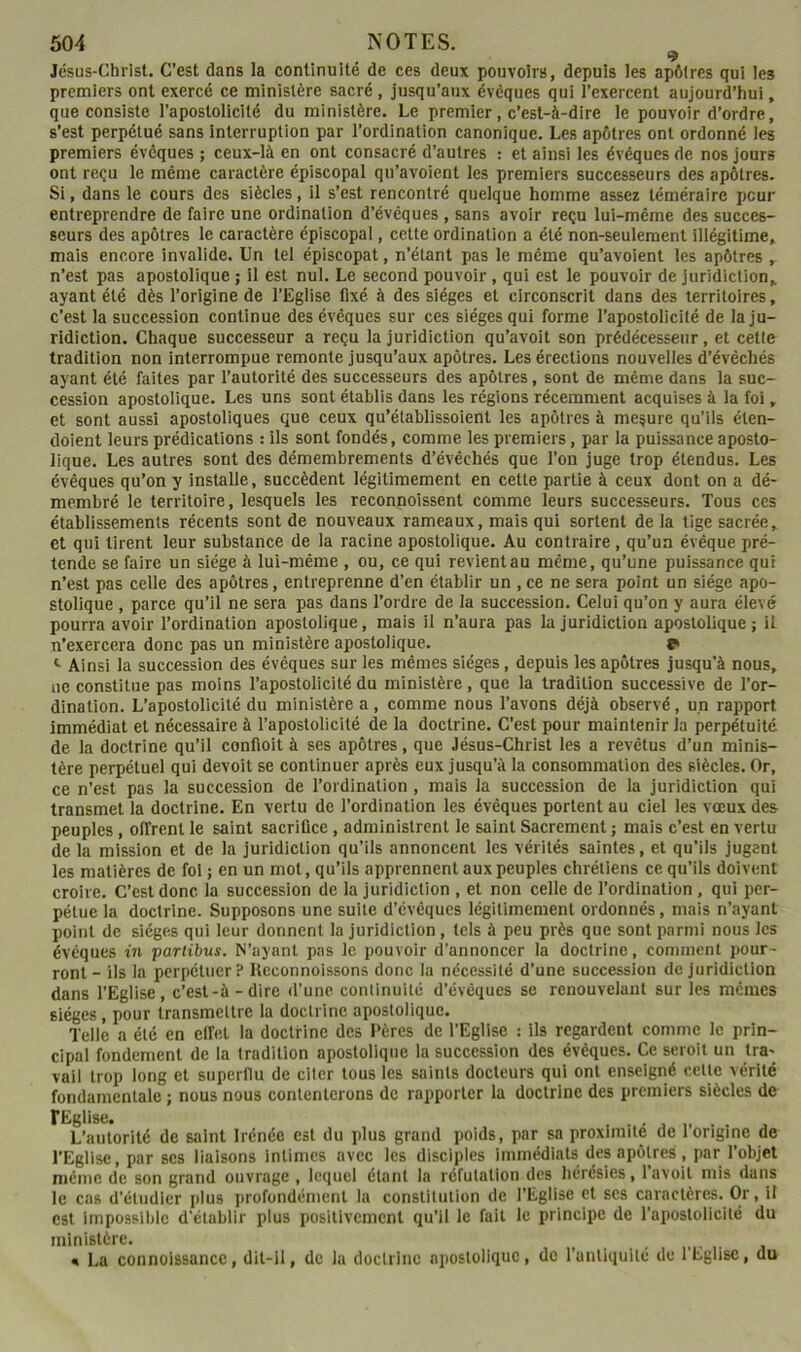 , ^ Jésus-Christ. C’est dans la continuité de ces deux pouvoirs, depuis les apôtres qui les premiers ont exercé ce ministère sacré, jusqu’aux évêques qui l’exercent aujourd’hui, que consiste l’apostollcité du ministère. Le premier, c’est-à-dire le pouvoir d’ordre, s’est perpétué sans interruption par l’ordination canonique. Les apôtres ont ordonné les premiers évêques ; ceux-là en ont consacré d’autres : et ainsi les évêques de nos jours ont reçu le même caractère épiscopal qu’avoient les premiers successeurs des apôtres. Si, dans le cours des siècles, il s’est rencontré quelque homme assez téméraire peur entreprendre de faire une ordination d’évêques , sans avoir reçu lui-même des succes- seurs des apôtres le caractère épiscopal, cette ordination a été non-seulement illégitime, mais encore invalide. Un tel épiscopat, n’étant pas le même qu’avoient les apôtres , n’est pas apostolique ; il est nul. Le second pouvoir , qui est le pouvoir de juridiction,, ayant été dès l’origine de l’Eglise fixé à des sièges et circonscrit dans des territoires, c’est la succession continue des évêques sur ces sièges qui forme l’apostolicité de la ju- ridiction. Chaque successeur a reçu la juridiction qu’avoit son prédécesseur, et cetle tradition non interrompue remonte jusqu’aux apôtres. Les érections nouvelles d’évêchés ayant été faites par l’autorité des successeurs des apôtres, sont de même dans la suc- cession apostolique. Les uns sont établis dans les régions récemment acquises à la foi, et sont aussi apostoliques que ceux qu’établissoient les apôtres à mesure qu’ils éten- doient leurs prédications : ils sont fondés, comme les premiers, par la puissance aposto- lique. Les autres sont des démembrements d’évêchés que l’on juge trop étendus. Les évêques qu’on y installe, succèdent légitimement en cette partie à ceux dont on a dé- membré le territoire, lesquels les reconnoissent comme leurs successeurs. Tous ces établissements récents sont de nouveaux rameaux, mais qui sortent de la tige sacrée, et qui tirent leur substance de la racine apostolique. Au contraire , qu’un évêque pré- tende se faire un siège à lui-même , ou, ce qui revient au même, qu’une puissance qui n’est pas celle des apôtres, entreprenne d’en établir un , ce ne sera point un siège apo- stolique , parce qu’il ne sera pas dans l’ordre de la succession. Celui qu’on y aura élevé pourra avoir l’ordination apostolique, mais il n’aura pas la juridiction apostolique; U n’exercera donc pas un ministère apostolique. r Ainsi la succession des évêques sur les mêmes sièges, depuis les apôtres jusqu’à nous, ne constitue pas moins l’apostolicité du ministère, que la tradition successive de l’or- dination. L’apostolicité du ministère a, comme nous l’avons déjà observé, un rapport immédiat et nécessaire à l’apostolicité de la doctrine. C’est pour maintenir la perpétuité de la doctrine qu’il confioit à ses apôtres, que Jésus-Christ les a revêtus d’un minis- tère perpétuel qui devoit se continuer après eux jusqu’à la consommation des siècles. Or, ce n’est pas la succession de l’ordination , mais la succession de la juridiction qui transmet la doctrine. En vertu de l’ordination les évêques portent au ciel les vœux des peuples, offrent le saint sacrifice , administrent le saint Sacrement ; mais c’est en vertu de la mission et de la juridiction qu’ils annoncent les vérités saintes, et qu’ils jugent les matières de fol ; en un mot, qu’ils apprennent aux peuples chrétiens ce qu’ils doivent croire. C’est donc la succession de la juridiction , et non celle de l’ordination, qui per- pétue la doctrine. Supposons une suite d’évêques légitimement ordonnés, mais n’ayant point de sièges qui leur donnent la juridiction, tels à peu près que sont parmi nous les évêques in partihus. N’aynnl pas le pouvoir d’annoncer la doctrine, comment pour- ront - ils la perpétuer!* Hcconnoissons donc la nécessité d’une succession de juridiction dans l’Eglise, c’est-à-dire d'une continuité d’évêques se renouvelant sur les mêmes sièges, pour transmettre la doctrine apostolique. Telle a été en elfel la doctrine des Pères de l’Eglise : ils regardent comme le prin- cipal fondement de la tradition apostolique la succession des évêques. Ce seroit un tra- vail trop long et superflu de citer tous les saints docteurs qui ont enseigné cette vérité fondamentale ; nous nous contenterons de rapporter la doctrine des premiers siècles de L’autorité de saint Irénée est du plus grand poids, par sa proximité de 1 origine de l’Eglise, par scs liaisons intimes avec les disciples Immédiats des apôtres, par l’objet niénic de son grand ouvrage , lequel étant la réfutation des hérésies, l’avoil mis dans le cas d’étudier plus profondément la constitution de l’Eglise et scs caractères. Or, il est impossible d'établir plus positivement qu’il le fait le principe de l’apostolicité du ministère. « La connoissance, dit-il, de la doctrine apostolique, de l’anliquité de l’Eglise, du