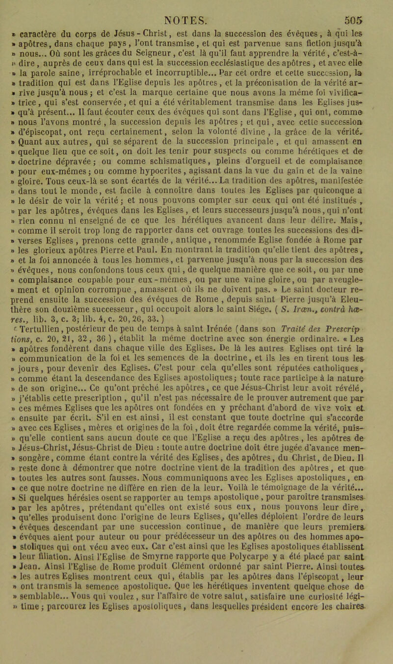 » caractère du corps de Jésus - Christ, est dans la succession des évêques, à qui les » apôtres, dans chaque pays, l’ont transmise, et qui est parvenue sans fiction jusqu’à a nous... Où sont les grâces du Seigneur, c’est là qu’il faut apprendre la vérité, c’est-à- » dire, auprès de ceux dans qui est la succession ecclésiastique des apôtres , et avec elle • la parole saine, irréprochable et incorruptible... Par cet ordre et cette succession, la » tradition qui est dans l’Eglise depuis les apôtres, et la préconisation de la vérité ar- » rive jusqu’à nous ; et c’est la marque certaine que nous avons la même foi vivifica- » trice, qui s’est conservée, et qui a été véritablement transmise dans les Eglises jus- » qu’à présent... Il faut écouter ceux des évêques qui sont dans l’Eglise, qui ont, commo » nous l’avons montré , la succession depuis les apôtres ; et qui, avec cette succession » d’épiscopat, ont reçu certainement, selon la volonté divine , la grâce de la vérité, » Quant aux autres, qui se séparent de la succession principale , et qui amassent en » quelque lieu que ce soit, on doit les tenir pour suspects ou comme hérétiques et de » doctrine dépravée ; ou comme schismatiques, pleins d’orgueil et de complaisance » pour eux-mêmes ; ou comme hypocrites, agissant dans la vue du gain et de la vaine » gloire. Tous ceux-là se sont écartés de la vérité... La tradition des apôtres, manifestée » dans tout le monde, est facile à connoitre dans toutes les Eglises par quiconque a » le désir de voir la vérité; et nous pouvons compter sur ceux qui ont été institués , » par les apôtres, évêques dans les Eglises, et leurs successeurs jusqu’à nous, qui n’ont » rien connu ni enseigné de ce que les hérétiques avancent dans leur délire. Mais, » comme il seroit trop long de rapporter dans cet ouvrage toutes les successions des di- • verses Eglises , prenons cette grande, antique, renommée Eglise fondée à Rome par » les glorieux apôtres Pierre et Paul. En montrant la tradition qu’elle tient des apôtres, » et la foi annoncée à tous les hommes, et parvenue jusqu’à nous par la succession des » évêques, nous confondons tous ceux qui, de quelque manière que ce soit, ou par une • complaisance coupable pour eux-mêmes, ou par une vaine gloire, ou par aveugle- » ment et opinion corrompue, amassent où ils ne doivent pas. » Le saint docteur re- prend ensuite la succession des évêques de Rome , depuis saint Pierre jusqu’à Eleu- thère son douzième successeur, qui occupoit alors le saint Siège. ( S. Irœn,, contrà hœ- res., lib. 3, c. 3; lib. 4,c. 20,20, 33.) f Tertullien, postérieur de peu de temps à saint Irénée (dans son Traité des Prescrip tions, c. 20, 21, 32, 36 ), établit la même doctrine avec son énergie ordinaire. «Les » apôtres fondèrent dans chaque ville des Eglises. De là les autres Eglises ont tiré la B communication de la foi et les semences de la doctrine, et ils les en tirent tous les « jours, pour devenir des Eglises. C’est pour cela qu’elles sont réputées catholiques, » comme étant la descendance des Eglises apostoliques; toute race participe à la nature B de son origine... Ce qu’ont prêché les apôtres, ce que Jésus-Christ leur avoit révélé, B j’étahlis celte prescription , qu’il n’est pas nécessaire de le prouver autrement que par B ces mêmes Eglises que les apôtres ont fondées en y prêchant d’abord de vive voix et n ensuite par écrit. S’il en est ainsi, il est constant que toute doctrine qui s’accorde B avec ces Eglises, mères et origines de la foi, doit être regardée comme la vérité, puis- B qu’elle contient sans aucun doute ce que l’Eglise a reçu des apôtres, les apôtres de B Jésus-Christ, Jésus-Christ de Dieu : toute autre doctrine doit être jugée d’avance men- « songère, comme étant contre la vérité des Eglises, des apôtres, du Christ, de Dieu. II B reste donc à démontrer que notre doctrine vient de la tradition des apôtres, et que B toutes les autres sont fausses. Nous communiquons avec les Eglises apostoliques, en B ce que notre doctrine ne dilTère en rien de la leur. Voilà le témoignage de la vérité... B Si quelques hérésies osent se rapporter au temps apostolique, pour paroître transmises- B par les apôtres, prétendant qu’elles ont existé sous eux, nous pouvons leur dire, B qu’elles produisent donc l’origine de leurs Eglises, qu’elles déploient l’ordre de leurs B évêques descendant par une succession continue, de manière que leurs premiers B évêques aient pour auteur ou pour prédécesseur un des apôtres ou des hommes apo- B stoliques qui ont vécu avec eux. Car c’est ainsi que les Eglises apostoliques établissent B leur filiation. Ainsi l’Eglise de Smyrne rapporte que Polycarpe y a été placé par saint B Jean. Ainsi l’Eglise de Rome produit Clément ordonné par saint Pierre. Ainsi toutes B les autres Eglises montrent ceux qui, établis par les apôtres dans l’épiscopal, leur B ont transmis la semence apostolique. Que les hérétiques inventent quelque chose de » semblable... Vous qui voulez, sur l’affaire de votre salut, satisfaire une curiosité légi- » Urne; parcourez les Eglises aposloliqucs, dans lesquelles président encore les chaires-