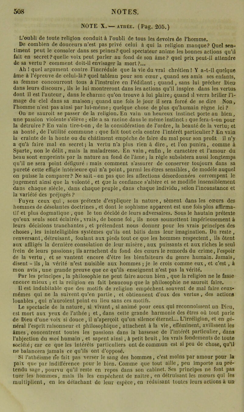 NOTE X. '—ATHÉE. (Pag. 205.) L’oubli de toute religion conduit à l’oubli de tous les devoirs de l’homme. De combien de douceurs n’est pas privé celui à qui la religion manque? Quel sen- timent peut le consoler dans ses peines? quel spectateur anime les bonnes actions qu’il fait en secret?quelle voix peut parler au fond de son âme? quel prix peut-il attendre de sa vertu? comment doit-il envisager la mort?... Ah ! quel argument contre l’incrédule que la vie du vrai chrétien ! Y a-t-il quelque âme à l’épreuve de celui-là? quel tableau pour son cœur , quand ses amis ses enfants, sa femme concourront tous à l’instruire en l’édiHant ; quand, sans lui prêcher Dieu dans leurs discours, ils le lui montreront dans les actions qu’il inspire dans les vertus dont il est l’auteur, dans le charme qu’on trouve à lui plaire; quand il verra briller l’i- mage du ciel dans sa maison; quand une fois le jour il sera forcé de se dire Non, l’homme n’est pas ainsi par lui-même; quelque chose de plus qu’humain règne ici ? On ne saurait se passer de la religion. En vain un heureux instinct porte au bien, une passion violente s’élève ; elle a sa racine dans le même instinct : que fera-t-on pour la détruire ? En vain tire-t-on , de la considération de l’ordre, la beauté de la vertu; et sa bonté, de l’utilité commune : qne fait tout cela contre l’intérêt particulier? En vain la crainte de la honte ou du châtiment empêche de faire du mal pour son profit il n’y a qu’à faire mal en secret; la vertu n’a plus rien à dire, et l’on punira, comme à Sparte, non le délit, mais la maladresse. En vain, enfin , le caractère et l’amour du beau sont empreints par la nature au fond de Tàme; la règle subsistera aussi longtemps qu’il ne sera point défiguré : mais comment s’assurer de conserver toujours dans sa pureté cette efiigie intérieure qui n’a point, parmi les êtres sensibles, de modèle auquel on puisse la comparer? Ne sait-on pas que les alTections désordonnées corrompent le jugement ainsi qne la volonté , et que la confiance s’altère et se modifie insensiblement dans chaque siècle, dans chaque peuple, dans chaque individu, selon l’inconstance et la variété des préjugés ? Fuyez ceux qui , sous prétexte d’expliquer la nature, sèment dans les cœurs des hommes de désolantes doctrines, et dont le sophisme apparent est une fois plus afllrma- tif et plus dogmatique , que le ton décidé de leurs adversaires. Sous le hautain prétexte qu’eux seuls sont éclairés , vrais, de bonne foi, ils nous soumettent impérieusement à leurs décisions tranchantes, et prétendent nous donner pour les vrais principes des choses, les inintelligibles systèmes qu’ils ont bâtis dans leur imagination. Du reste , renversant, détruisant, foulant aux pieds tout ce que les hommes respectent, ils ôtent aux affligés la dernière consolation de leur misère, aux puissants et aux riches le seul frein de leurs passions; ils arrachent du fond des cœurs le remords du crime, l’espoir de la vertu , et se vantent encore d’être les bienfaiteurs du genre humain. Jamais, disent - ils , la vérité n’est nuisible aux hommes ; je le crois comme eux, et c’est, à mon avis, une grande preuve que ce qu’ils enseignent n’est pas la vérité. Par les principes , la philosophie ne peut faire aucun bien , que la religion ne le fasse encore mieux ; et la religion en fait beaucoup qne la philosophie ne saurait faire. 11 est indubitable que des motifs de religion empêchent souvent de mal faire ceux- mêmes qui ne la suivent qu’en partie, et obtiennent d’eux des vertus, des actions louables , qui n’auroient point eu lieu sans ces motifs. Le spectacle de la nature, si vivant, si animé pour ceux qui reconnoissent un Dieu, est mort aux yeux de l’athée ; et, dans celte grande harmonie des êtres où tout parle de Dieu d’une voix si douce , il n’aperçoit qu’un silence éternel... L’irréligion, et en gé- néral l’esprit raisonneur et philosophique, attachent à la vie, efféminent, avilissent les âmes, concentrent toutes les passions dans la bassesse de l’intérêt particulier, dans l’abjection du moi humain , et sapent ainsi, à petit bruit, les vrais fondements de toute société; car ce qne les intérêts particuliers ont de commun est si peu de chose, qu’il ne balancera jamais ce qu’ils ont d’opposé. Si l’athéisme ne fait pas verser le sang des hommes, c’est moins par amour pour la paix que par indilférence pour le bien. Comme que tout aille, peu importe au pré- tendu sage, pourvu qu’il reste en repos dans son cabinet. Scs principes ne font pas tuer les hommes, mais ils les empêchent de naitre, en détruisant les mœurs qui les multiplient, en les détachant de leur espèce, en réduisant toutes leurs actions à un