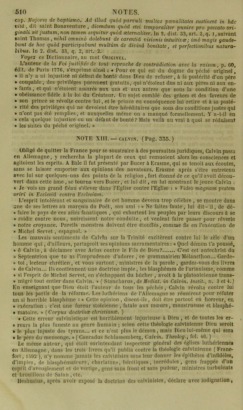 Cîip. Majores de baplismo. Ad illud quôd parvuli mttUas pœnalitates suslinent in hdc vild, dit saint Bonaventure , dicendum quôd etsi temporaliter punire pro peccato ori- ginali sit justum.non tamen scquitur quôd œternaliter. In 2, dist. 33, art. 3,q. I, suivant saint Thomas, nihil omninô dolebunl de carentid visionù intuitives ; imà magis gaude- bunt de hoc quôd parlicipabunt multùm de divinâ bonitate, et perfectionibus naturct- libus. In 2. dist. 33, q. 2, art. 2. Voyez ce Dictionnaire, au mot Originel. L’auteur de la Foi justifiée de tout reproche de contradiction avec la raison, p, 60, édit, de Paris 1776, s’exprime ainsi : » Pour ce qui est du dogme du péché originel, » il n’y a ni injustice ni défaut de bonté dans Dieu de refuser, à la postérité d’un père » coupable, des privilèges purement gratuits, qui n’étoient dus ni aux pètes ni aux en- » fants, et qui n’étoient assurés aux uns et aux autres que sous la condition d’une » obéissance fidèle à la loi du Créateur. Un sujet comblé des grâces et des faveurs de » son prince se révolte contre lui, et le prince en conséquence lui retire et à sa posté- » rité des privilèges qui ne dévoient être héréditaires que sous des conditions justes qui » n’ont pas été remplies, et auxquelles même on a manqué formellement. Y a-t-il en » cela quelque injustice ou un défaut de bonté? Mais voilà au vrai à quoi se réduisent » les suites du péché originel. » NOTE XIII. — CALVIN. (Pag. 335.) Obligé de quitter la France pour se soustraire à des poursuites juridiques, Calvin passa en Allemagne, y rechercha la plupart de ceux qui remuoient alors les consciences et agitoient les esprits. A Bâle il fut présenté par Bucer à Erasme, qui se tenoit aux écoutes, sans se laisser emporter aux opinions des novateurs. Erasme après s’être entretenu avec lui sur quelques-uns des points de la religion , fort étonné de ce qu’il avoit décou- vert dans cette âme, se tourna vers Bucer, et lui dit, en lui montrant le jeune Calvin : « Je vois un grand fléau s’élever dans l’Eglise contre l’Eglise : » Video magnam pestem oriri in Ecclesid contra Ecclesiam. L’esprit intolérant et sanguinaire de cet homme devenu trop célèbre , se montre dans une de ses lettres au marquis du Poët, son ami : « Ne faites faute , lui dit - il, de dé- » faire le pays de ces zélés fanatiques , qui exhortent les peuples par leurs discours à se » roidir contre nous, noircissent notre conduite, et veulent faire passer pour rêverie » notre croyance. Pareils monstres doivent être étouffés, comme fis en l’exécution de » Michel Servet, espagnol. » Les mauvais sentiments de Calvin sur la Trinité excitèrent contre lui le zèle d’un homme qui, d’ailleurs, partageoit scs opinions sacramentaires : « Quel démon t’a poussé, » ô Calvin, à déclamer avec Arius contre le Fils de Dieu? C’est cet antechrist du « Septentrion que lu as l’imprudence d’adorer, ce grammairien Mélancthon... Garde- » toi, lecteur chrétien , et vous surtout, ministres de la parole , gardez-vous des livres » de Calvin... lis contiennent une doctrine impie, les blasphèmes de l’arianisme, comme » si l’esprit de Michel Servet, en s’échappant du bûcher , avoit à la platonicienne trans- » migré tout entier dans Calvin. » ( Slancharus, de ifediat. in Calvin, Instit., n. 3 et 4.) En enseignant que Dieu étoit l’auteur de tous les péchés, Calvin révolta contre lui tous les partis de la réforme. Les luthériens de l’Alleniagne se réunirent pour réfuter un si horrible blasphème : « Cette opinion , disent-ils, doit être partout en horreur, en » exécration ; c’est une fureur stoïcienne , fatale aux mœurs, monstrueuse elblasphé- » matoire. » ( Corpus doctrines christianœ. ) • Cette erreur calvinlstique est horriblement injurieuse à Dieu , et de toutes les er- » reurs la plus funeste au genre humain ; selon cette théologie calvinienne Dieu serolt » le plus injuste des tyrans... et ce n'est plus le démon, mais Dieu lui-même qui sera » le père du mensonge. » ( Conradus Schlussembcrg, Calvin. Theolog., fol. 46. ) Le même auteur, qui étoit surintendant inspecteur général des églises luthériennes en Allemagne, dans les trois livres qu’il publia contre la théologie calvinienne ( Franc- fort, l.5i)2 ), n’y nomme jamais les calvinistes sans leur donner les épithètes d’infidèles, d’impies, de hlasiihémoteurs, charlatans, hérétiques. Incrédules, gens frappés d’un esprit d'avcngle.mcnl et de vertige, gens sans front et sans pudeur, ministres turbulents et brouillons de Satan, etc. lleshtisius, après avoir exposé la doctrine des calvinistes, déclare avec indignation,