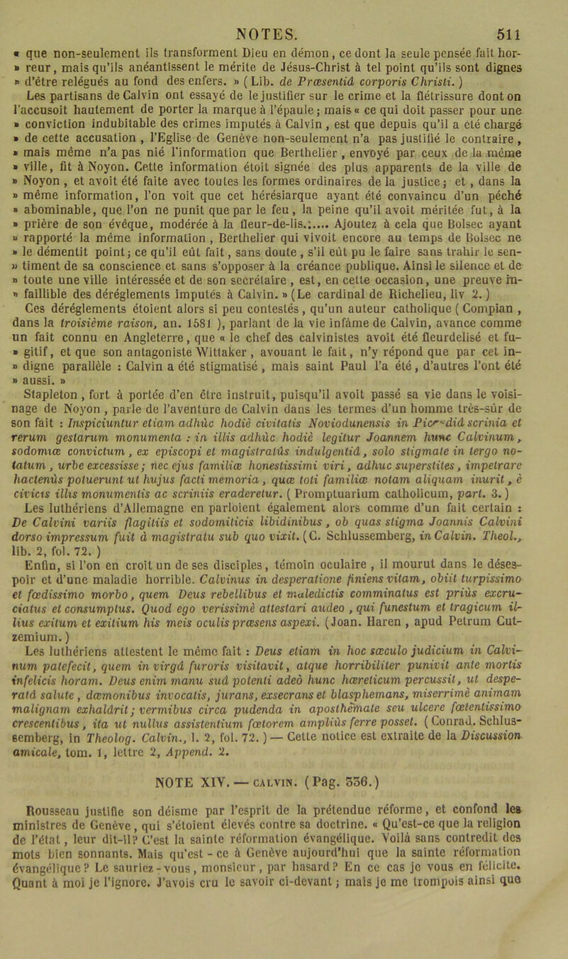 • que non-seulement ils transforment Dieu en démon, ce dont la seule pensée fait hor- » reur, mais qu’ils anéantissent le mérite de .lésus-Christ à tel point qu’ils sont dignes » d’être relégués au fond des enfers. » ( Lib. de Prœsentiâ corporis Chrisli. ) Lpæ partisans de Calvin ont essaye de lejustiûer sur le crime et la flétrissure dont on l'accusoit hautement de porter la marque à l’épaule; mais» ce qui doit passer pour une » conviction indubitable des crimes imputés à Calvin, est que depuis qu’il a été chargé » de cette accusation , l’Eglise de Genève non-seulement n’a pas juslitié le contraire , » mais même n’a pas nié l’information que Berthelier , envoyé par ceux de la même » ville, fit à Noyon. Cette information étoit signée des plus apparents de la ville de » Noyon , et avoit été faite avec toutes les formes ordinaires de la justice; et, dans la B même information, l’on voit que cet hérésiarque ayant été convaincu d’un péché • abominable, que l’on ne punit que par le feu, la peine qu’il avoit méritée fut, à la » prière de son évêque, modérée à la Qeur-de-lis.;.... Ajoutez à cela que Boisée ayant » rapporté la même information, Berthelier qui vivoit encore au temps de Boisée ne » le démentit point; ce qu’il eût fait, sans doute, s’il eût pu le faire sans trahir le sen- w timent de sa conscience et sans s’opposer à la créance publique. Ainsi le silence et de B toute une ville intéressée et de son secrétaire , est, en cette occasion, une preuve m- » faillible des déréglements imputés à Calvin, b (Le cardinal de Richelieu, liv 2. ) Ces déréglements étoient alors si peu contestés, qu’un auteur catholique ( Compian , dans la troisième raison, an. 1581 ), parlant de la vie infâme de Calvin, avance comme un fait connu en Angleterre, que « le chef des calvinistes avoit été fleurdelisé et fu- B gitif, et que son antagoniste Wittaker , avouant le fait, n’y répond que par cet in- B digne parallèle : Calvin a été stigmatisé, mais saint Paul l’a été, d’autres l’ont été B aussi. B Stapleton, fort à portée d’en être instruit, puisqu’il avoit passé sa vie dans le voisi- nage de Noyon , parle de l’aventure de Calvin dans les termes d’un homme très-sûr de son fait : Inspiciunlur etiam adhûc hodiè civitatis Noviodunensis in Picr^diâ scrinia et rerum gestarum monumenla : in illis adhùc hodiè legiiur Joannem hune Calvinum, sodomiœ convictum, ex episcopi el magistralûs indulgeiitid, solo stigmate in tergo no- tatum , urbe excessisse ; necejus familiœ honestissimi viri, adhuc superstiles, impelrare hactenùs potuerunl ut hujus facii memoria, quœ toli familiœ notam aliquam inurit, è cificis illis monumenlis ac scriniis eraderelur. ( Promptuarium catholicum, part. 3.) Les luthériens d’Allemagne en parloient également alors comme d’un fait certain ; De Calvini variis flagitiis et sodomiticis libidinibus, ob quas stigma Joannis Calvini dorso impressum fuit à magislraiu sub quo vixit. (C. Schlussemberg, in Calvin. Theol., lib. 2, fol. 72. ) Enfin, si l’on en croit un de ses disciples, témoin oculaire , il mourut dans le déses- poir et d’une maladie horrible. Calvinus in desperalione finiensvitam, obiit turpissimo et fadissimo morbo, quem Deus rebellibus et maledictis comminatus est priùs excru- ciatus et consumplus. Quod ego verissimè ailestari audeo , qui funestum et tragicum il- lius exitum et exitium his mets oculis prœsens aspexi. (Joan. Haren , apud Petrura Cut- zemium. ) Les luthériens attestent le même fait : Deus etiam in hoc sœculo judicium in Calvi- num patefecit, quem invirgâ furoris visitavit, atque horribiliter punivit ante mortis infelicis horam. Deus enim manu sud potenti adeà hune hœrelicum percussit, ut despe- rald sainte, dœmonibus invocatis, jurans, exsecransel blasphemans, miserrimè animam malignam exhaldrit ; vermibus circa pudenda in aposthèmate seu ulcéré fœtentissimo crescentibus, ila ut nuUus assistenlium fœlorcm ampliùs ferre possel. ( Conrad. Schlus- eemberg, in Theolog. Calvin., 1. 2, fol. 72. ) — Cette notice est extraite de la Discussion amicale, tom. 1, lettre 2, Append. 2. NOTE XIV. — CALVIN. (Pag. S36.) Rousseau justifie son déisme par l’esprit de la prétendue réforme, et confond les ministres de Genève, qui s’étoient élevés contre sa doctrine. « Qu’est-ce que la religion de l’état, leur dit-il'é C’est la sainte réformation évangélique. Voila sans contredit des mots bien sonnants. Mais qu'est - ce à Genève aujourd’hui que la sainte réformation évangélique? Le sauriez-vous, monsieur, par hasard? En ce cas je vous en félicite. Quant à moi je l’ignore. J’avois cru le savoir cl-dcvant ; mais je me Irompois ainsi quo