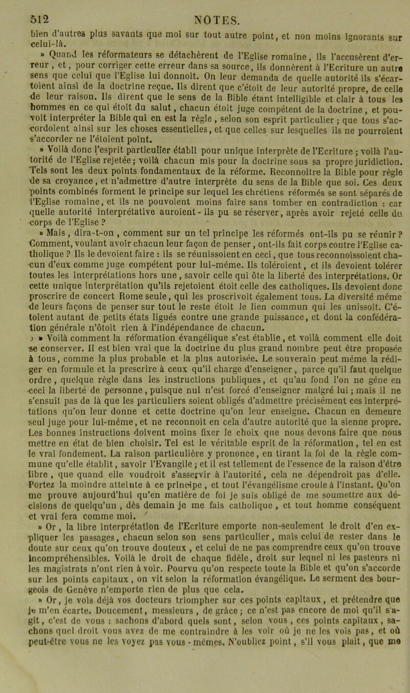 bien dautres plus savants que moi sur tout autre point, et non moins ignorants sur celui-là. » Quand les réformateurs se détachèrent de l’Eglise romaine, lis l’accusèrent d’er- reur , et, pour corriger cette erreur dans sa source, ils donnèrent à l’Ecriture un autre sens que celui que 1 Eglise lui donnoit. On leur demanda de quelle autorité ils s’écar- toient ainsi de la doctrine reçue, ils dirent que c’étoit de leur autorité propre, de celle de leur raison. Ils dirent que le sens de la Bible étant intelligible et clair à tous les hommes en ce qui étoit du salut, chacun étoit juge compétent de la doctrine , et pou- volt interpréter la Bible qui en est la règle, selon son esprit particulier ; que tous s’ac- cordoient ainsi sur les choses essentielles, et que celles sur lesquelles ils ne pourroient s’accorder ne l’étoient point. » Voilà donc l’esprit particulier établi pour unique interprète de l’Ecriture ; voilà l’au- torité de l’Eglise rejetée ; voilà chacun mis pour la doctrine sous sa propre juridiction. Tels sont les deux points fondamentaux de la réforme. Reconnoîlre la Bible pour règle de sa croyance, et n’admettre d’autre interprète du sens de la Bible que soi. Ces deux points combinés forment le principe sur lequel les chrétiens réformés se sont séparés de l’Eglise romaine, et ils ne pouvoient moins faire sans tomber en contradiction : car quelle autorité interprétative auroient-ils pu se réserver, après avoir rejeté celle du •corps de l’Eglise ? » Mais , dira-t-on , comment sur un tel principe les réformés ont-ils pu se réunir ? Comment, voulant avoir chacun leur façon de penser, ont-ils fait corps contre l’Eglise ca- tholique ? Ils le dévoient faire : ils se réunissoient en ceci, que tous reconnoissoient cha- cun d’eux comme juge compétent pour lui-même. Ils toiéroient, et ils dévoient tolérer toutes les interprétations hors une, savoir celle qui ôte la liberté des interprétations. Or cette unique interprétation qu’ils rejetoient étoit celle des catholiques. Ils dévoient donc proscrire de concert Rome seule, qui les proscrivoit également tous. La diversité même de leurs façons de penser sur tout le reste étoit le lien commun qui les unissoit. C’é- toient autant de petits états ligués contre une grande puissance, et dont la confédéra- tion générale n’ôtoit rien à l’indépendance de chacun. J » Voilà comment la réformation évangélique s’est établie, et voilà comment elle doit se conserver. 11 est bien vrai que la doctrine du plus grand nombre peut être proposée à tous, comme la plus probable et la plus autorisée. Le souverain peut même la rédi- ger en formule et la prescrire à ceux qu’il charge d’enseigner, parce qu’il faut quelque ordre, quelque règle dans les instructions publiques, et qu’au fond l’on ne gêne en ceci la liberté de personne, puisque nul n’est forcé d’enseigner malgré lui ; mais il ne s’ensuit pas de là que les particuliers soient obligés d’admettre précisément ces interpré- tations qu'on leur donne et cette doctrine qu’on leur enseigne. Chacun en demeure seul juge pour lui-même, et ne reconnoit en cela d’autre autorité que la sienne propre. Les bonnes instructions doivent moins fixer le choix que nous devons faire que nous mettre en état de bien choisir. Tel est le véritable esprit de la réformation, tel en est le vrai fondement. La raison particulière y prononce, en tirant la foi de la règle com- mune qu’elle établit, savoir l’Evangile ; et il est tellement de l’essence de la raison d’être libre , que quand elle voudroit s’asservir à l’autorité, cela ne dépendroit pas d’elle. Portez la moindre atteinte à ce principe , et tout l’évangélisme croule à l’instant. Qu’on me prouve aujourd’hui qu’en matière de foi je suis obligé de me soumettre aux dé- cisions de quelqu’un , dès demain je me fais catholique , et tout homme conséquent et vrai fera comme moi. » Or , la libre interprétation de l’Ecriture emporte non-seulement le droit d’en ex- pliquer les passages, chacun selon son sens parllculicr, mais celui de rester dans le doute sur ceux qu’on trouve douteux , et celui de ne pas comprendre ceux qu’on trouve incompréhensibles. Voilà le droit de chaque fidèle, droit sur lequel ni les pasteurs ni les magistrats n’ont rien à voir. Pourvu qu’on respecte toute la Bible et qu’on s’accorde sur les points capitaux , on vit selon la réformation évangélique. Le serment des bour- geois de Genève n’emporte rien de plus que cela. » Or, je vols déjà vos docteurs triompher sur ces points capitaux, et prétendre que Je m’en écarte. Doucement, messieurs , de grâce; ce n’est pas encore de moi qu’il s’a- git , c’est de vous : sachons d’abord quels sont, selon vous , ces points capitaux, sa- chons quel droit vous avez de me contraindre à les voir où je ne les vois pas, et où peut-être vous ne les voyez pas vous-memes. N’oubliez point, s’il vous plait, que ma