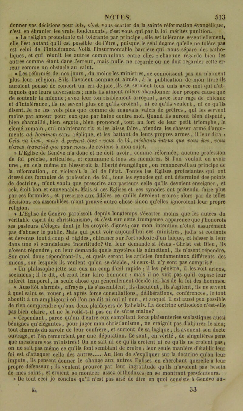 donner vos décisions pour lois, c’est vous écarter de la sainte réformation évangélique, c’est en ébranler les vrais fondements ; c’est vous qui par la loi méritez punition. » La religion protestante est tolérante par principe, elle est tolérante essentiellement, elle l’est autant qu’il est possible de l’être, puisque le seul dogme qu'elle ne tolère pas est celui de l’intolérance. Voilà l’insurmontable barrière qui nous sépare des catho- liques, et qui réunit les autres communions entre elles : chacune regarde bien les autres comme étant dans l’erreur, mais nulle ne regarde ou ne doit regarder cette er- reur comme un obstacle au salut. » Les réformés de nos jours , du moins les ministres, ne connoissent pas ou n’aiment plus leur religion. S’ils l’avoient connue et aimée, à la publication de mon livre ils auroient poussé de concert un cri de joie, ils se seroient tous unis avec moi qui n’at- taquois que leurs adversaires ; mais ils aiment mieux abandonner leur propre cause que de soutenir la mienne; avec leur ton risiblement arrogant, avec leur rage de chicane et d’intolérance , ils ne savent plus ce qu’ils croient, ni ce qu’ils veulent, ni ce qu’ils disent. Je ne les vois plus que comme de mauvais valets de prêtres, qui les servent moins par amour pour eux que par haine contre moi. Quand ils auront bien disputé, bien chamaillé, bien ergoté, bien prononcé, tout au fort de leur petit triomphe, le clergé romain , qui maintenant rit et les laisse faire, viendra les chasser armé d’argu- ments ad hominem sans réplique, et les battant de leurs propres armes, il leur dira : Cela va bien, mais à présent ôtez - uou^ de là, méchants intrus que vous êtes, vous n'avez travaillé que pour nous. Je reviens à mon sujet. » L’Eglise de Genève n’a donc et ne doit avoir, comme réformée, aucune profession de foi précise, articulée, et commune à tous ses membres. Si l’on vouloit en avoir une , en cela même on blesseroit la liberté évangélique , on renonceroit au principe de la réformation, on violeroit la loi de l’état. Toutes les Eglises protestantes qui ont dressé des formules de profession de foi, tous les synodes qui ont déterminé des points de doctrine, n’ont voulu que prescrire aux pasteurs celle qu’ils dévoient enseigner, et cela éloit bon et convenable. Mais si ces Eglises et ces synodes ont prétendu faire plus par ces formules, et prescrire aux lldèles ce qu’ils dévoient croire ; alors par de telles décisions ces assemblées n’ont prouvé autre chose sinon qu’elles ignoraient leur propre religion. » L’Eglise de Genève paroissoit depuis longtemps s’écarter moins que les autres du véritable esprit du christianisme, et c’est sur cette trompeuse apparence que j’honorois ses pasteurs d’éloges dont je les croyois dignes; car mon intention n’étoit assurément pas d’abuser le public. Mais qui peut voir aujourd'hui ces ministres, jadis si coulants et devenus tout à coup si rigides, chicaner sur l’orthodoxie d’un laïque, et laisser la leur dans une si scandaleuse incertitude? On leur demande si Jésus-Christ est Dieu, ils n’osent répondre; on leur demande quels mystères ils admettent, ils n’osent répondre. Sur quoi donc répondront-ils, et quels seront les articles fondamentaux différents des miens, sur lesquels ils veulent qu’on se décide, si ceux-là n’y sont pas compris? » Un philosophe jette sur eux un coup d’œil rapide ; il les pénètre, il les volt ariens, sociniens ; il le dit, et croit leur faire honneur : mais il ne voit pas qu’il expose leur intérêt temporel, la seule chose qui généralement décide ici-bas de la foi des hommes. » Aussitôt alarmés, effrayés, ils s’assemblent, ils discutent, ils s’agitent, ils ne savent à quel saint se vouer ; et après force consultations, délibérations, conférences , le tout aboutit à un amphigouri où l’on ne dit ni oui ni non , et auquel il est aussi peu possible de rien comprendre qu’aux deux plaidoyers de Rabelais. La doctrine orthodoxe n’est-elle pas bien claire, et ne la voilà-t-il pas en de sûres mains? » Cependant, parce qu’un d’entre eux compilant force plaisanteries scolastiques aussi bénignes qu’élégantes , pour juger mon christianisme, ne craignit pas d’abjurer le sien; tout charmés du savoir de leur confrère, et surtout de sa logique, ils avouent son docte ouvrage,et l’en remercient par une députation. Ce sont, en vérité, de singulières gens fue messieurs vos ministres! On ne sait ni ce qu’ils croient ni ce qu’ils ne croient pas ; on ne sait pas même ce qu’ils font semblant de croire : leur seule manière d’établir leur foi est d’attaquer celle des autres Au lieu de s’expliquer sur la doctrine qu’on leur impute. Ils pensent donner le change aux autres Eglises en cherchant querelle à leur propre défenseur ; ils veulent prouver par leur ingratitude qu’ils n’avoient pas besoin de mes soins , et croient se montrer assez orthodoxes en se montrant persécuteurs. » De tout ceci je conclus qu’il n’est pas aisé do dire en quoi consiste à Genève au-