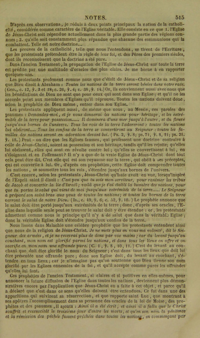 D’après ces observations, je réduis à deux points principaux la notion de la catholi- cité , considérée comme caractère de l’Eglise véritable. Elle consiste en ce que I. l’Eglise de Jésus-Christ soit répandue actuellement dans la plus grande partie des régions con- nues ; 2. qu’elle soit constamment plus répandue que chacune des communions qui la combattent. Telle est notre doctrine... Les preuves de la catholicité , telle que nous l’entendons, se tirent de l’Ecriture , que les protestants prétendent être la règle de leur fol, et des Pères des premiers siècles, dont ils reconnoissent que la doctrine a été pure. Dans l’ancien Testament, la propagation de l’Eglise de Jésus-Christ sur toute la terre est prédite par une multitude d’oracles des plus clairs. Je me borne à en rapporter quelques-uns. Les protestants professent comme nous que c’étolt de Jésus-Christ et de sa religion que Dieu disoit à Abraham : Toutes les nations de la terre seront bénies dans votre race, (Gen., c. 12, j^. 3 et 18j c. 26, f. 4; c. 38 14.) Or, ils conviennent aussi avec noos que les bénédictions de Dieu ne sont que pour ceux qui sont dans son Eglise ; et qu’il ne les accorde point aux membres d’Eglises qu’il réprouve. Toutes les nations doivent donc, selon la prophétie de Dieu même , entrer dans son Eglise. Les protestants appliquent aussi, de même que nous , au Messie, ces paroles des psaumes : Demandez-moi, el je vous donnerai les nations pour héritage, et les extré- mités de la terre pour possession Il dominera d’une mer jusqu’à l’autre, et du fleuve jusqu’aux bornes de l’univers. Tous les rois de la terre l’adoreronttoutes les nations lui obéiront.,.. Tous les confins de la terre se convertiront au Seigneur ; toutes les fa- milles des nations seront en adoration devant lui. ( Ps. 2, jl. 8; ps. 71, Ÿ. 8, 21; ps. 21. f. 18.) Peut - on dire que les Eglises fausses, qui professent une doctrine contraire à celle de Jésus-Christ, soient sa possession et son héritage, tandis qu’il les rejette; qu’elles lui obéissent, elles qui sont en révolte contre lui ; qu’elles se convertissent à lui, en s’éloignant et en l’oirensant ? 11 n’y a que de la vraie Eglise de Jésus-Christ dont tout cela peut être dit. C’est elle qui est son royaume sur la terre , qui obéit à ^es préceptes, qui est convertie à lui. Or, d’après ces prophéties, cette Eglise doit comprendre toutes les nations, se soumettre tous les rois , s’étendre jusqu’aux bornes de l’univers. C’est encore, selon les protestants , Jésus-Christ qu’lsaie avoit en vue, lorsqu’insplré de l’Esprit saint il disoit : Cest peu que lu sois mon serviteur, pour ranimer les tribus de Jacob et convertir la lie d’Israël; voilà que je t’ai établi la lumière des nations, pour que tu portes le salut qui vient de moi jusqu’aux extrémités de la terre Le Seigneur a préparé son saint bras aux yeux de toutes les nations; et toutes les bornes de la terre verront le salut de notre Dieu. (Is., c. 49, 6; c. 62, f. 10. ) Le prophète annonce que le salut doit être porté jusqu’aux extrémités de la terre ; donc, d’après ses oracles, TE- glise dans laquelle seule peut se trouver le salut doit y être étendue : or, les protestants admettent comme nous le principe qu’il n’y a de salut que dans la vérltablj Eglise ; donc la véritable Eglise doit s’étendre jusqu’aux confins de la terre. Nous lisons dans Malachie une célèbre prophétie que les protestants entendent ainsi que nous de la religion de Jésus-Christ. Je ne mets plus en vous ma volonté, dit le Sei- gneur des armées, et je ne recevrai plus de dons par vos mains ; car du levant jusqu’au couchant, mon nom est glorifié parmi les nations, et dans tous les lieux on offre et on sacrifie en mon nom une offrande pure. ( C. 1 , jl. 8 , 10, 11. ) C’est du levant au cou- chant que doit être glorifié le nom du Seigneur; c’est dans tous les lieux que doit lui être présentée une offrande pure; donc son Eglise doit, du levant au couchant, s’é- tendre en tous lieux ; car je n’imagine pas qu’on soutienne que Dieu tienne son nom gloriflé par les Eglises ennemies de la foi, et qu’il accepte comme pures les offrandes qu’elles lui font. Ces prophéties de l’ancien Testament, si claires et si potitives en elles-mêmes, pour annoncer la future diff usion de l’Eglise dans toutes les nations , deviennent plus démon- stratives encore par l’application que Jésus-Christ en a faite à cet objet, et parce qu’il a déclaré que c’est dans ce sens qu’elles doivent être entendues. Ce fut dans une des apparitions qui suivirent sa résurrection, et que rapporte saint Luc , que montrant à scs apôtres l’accomplissement dans sa personne des oracles de lu loi de Moïse, des pro- phètes et des psaumes ,11 ajouta : Ainsi il a été écrit, el ainsi il a fallu que le Christ souffrit el ressuscitât le troisième jour d’entre les morts, et qu’en son nom la pénitence et la rémission des péchés fussent prcchécs dans toutes les twtioiÿ., en commençant par