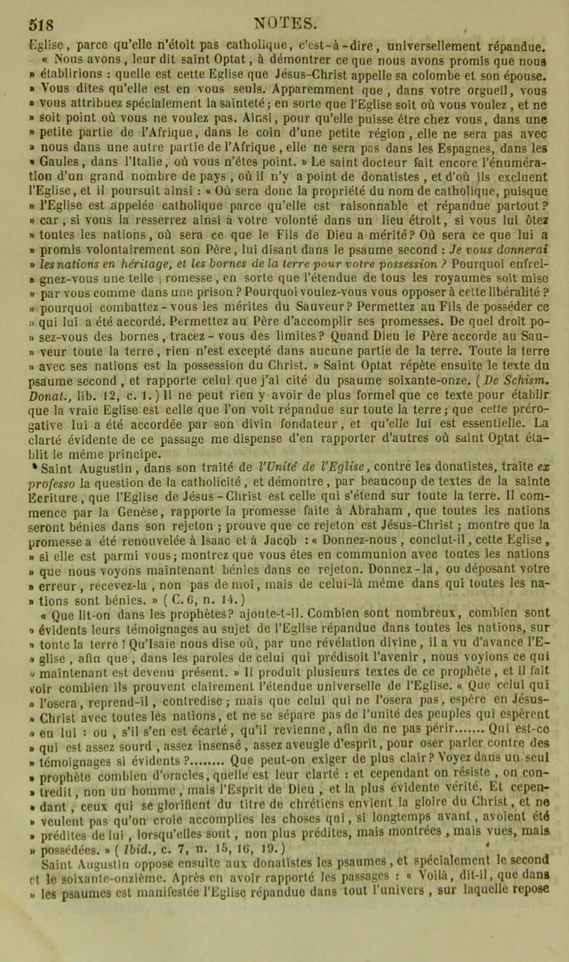 Eglise, parce qu’elle n’étoit pas catholique, c’est-à-dire, universellement répandue. n Nous avons, leur dit saint Optât, à démontrer ce que nous avons promis que noua » établirions : quelle est cette Eglise que Jésus-Christ appelle sa colombe et son épouse. » Vous dites qu’elle est en vous seuls. Apparemment que, dans votre orgueil, vous » vous attribuez spécialement la sainteté ; en sorte que l’Eglise soit où vous voulez, et ne B soit point où vous ne voulez pas. Ainsi, pour qu’elle puisse être chez vous, dans une » petite partie de 1’.Afrique, dans le coin d’une petite région, elle ne sera pas avec 8 nous dans une autre partie de l’Afrique , elle ne sera pas dans les Espagnes, dans les » Gaules, dans l’Italie, où vous n’étes point. » Le saint docteur fait encore l’énuméra- tion d’un grand nombre de pays , où il n’y a point de donatistes , et d’où ils excluent l’Eglise, et il poursuit ainsi : « Où sera donc la propriété du nom de catholique, puisque D l’Eglise est appelée catholique parce qu’elle est raisonnable et répandue partout? » car, si vous la resserrez ainsi à votre volonté dans un lieu étroit, si vous lui ôtez » toutes les nations, où sera ce que le Fils de Dieu a mérité? Où sera ce que lui a B promis volontairement son Père, lui disant dans le psaume second : Je vous donnerai » les nations en héritage, et les bornes de la terre 'pour voire possession ? Pourquoi enfrei- B gnez-vous une telle | romesse , en sorte que l’étendue de tous les royaumes soit mise n par vous comme dans une prison P Pourquoi voulez-vous vous opposer à cette libéralité ? a pourquoi combattez - vous les mérites du Sauveur? Permettez au Fils de posséder ce » qui lui a été accordé. Permettez au Père d’accomplir ses promesses. De quel droit po- « sez-vous des bornes, tracez - vous des limites? Quand Dieu le Père accorde au Sau- n veur toute la terre, rien n’est excepté dans aucune partie de la terre. Toute la terre » avec ses nations est la possession du Christ. » Saint Optât répète ensuite le texte du psaume second , et rapporte celui que j’ai cité du psaume soixante-onze. (De Schism. Donat., lib. 12, c. I. ) 11 ne peut rien y avoir de plus formel que ce texte pour établir que la vraie Eglise est celle que l’on voit répandue sur toute la terre; que cette préro- gative lui a été accordée par son divin fondateur, et qu’elle lui est essentielle. La clarté évidente de ce passage me dispense d’en rapporter d’autres où saint Optât éta- blit le même priricipe. * Saint Augustin , dans son traité de VUniié de l’Eglise, contré les donatistes, traite ex professo la question de la catholicité, et démontre, par beaucoup de textes de la sainte Ecriture , que l’Eglise de Jésus-Christ est celle qui s’étend sur toute la terre. 11 com- mence par la Genèse, rapporte la promesse faite à Abraham , que toutes les nations seront bénies dans son rejeton ; prouve que ce rejeton est Jésus-Christ ; montre que la promesse a été renouvelée à Isaac et à Jacob : « Donnez-nous , conclut-il, cette Eglise, 8 si elle est parmi vous; montrez que vous êtes en communion avec toutes les nations 8 que nous voyons maintenant bénies dans ce rejeton. Donnez-la, ou déposant votre 8 erreur, recevez-la , non pas de moi, mais de celui-là même dans qui toutes les na- 8 lions sont bénies. » { C. C, n. 14.) « Que lit-on dans les prophètes? ajoute-t-il. Combien sont nombreux, combien sont 8 évidents leurs témoignages au sujet de l’Eglise répandue dans toutes les nations, sur » tonte la terre ! Qu’lsaie nous dise où, par une révélation divine, il a vu d’avance l’E- 8 glise , afin que , dans les paroles de celui qui prédisoit l’avenir , nous voyions ce qui 8 maintenant est devenu présent, b II produit plusieurs textes de ce prophète, et il fait voir combien ils prouvent clairement l’étendue universelle de l’Eglise. « Que celui qui 8 l’osera, reprend-il, contredise; mais que celui qui ne l’osera pas, espère en Jésus- 8 Christ avec toutes les nations, et ne se sépare pas de l’unité des peuples qui espèrent 8 en lui : ou , s’il s’en est écarté, qu’il revienne, afin do ne pas périr Qui esl-co 8 qui est assez sourd , assez insensé, assez aveugle d’esprit, pour oser parler contre des B témoignages si évidents? Que peut-on exiger de plus clair? Voyez dans un seul 8 prophète combien d’oracles, quelle est leur clarté : cl cependant on résiste , on con- 8 Iredit, non un homme, mais l’Esprit de Dieu , et la plus évidente vérité. Et cepen- 8 danl, ceux qui se gloiillenl du titre de chrétiens envient la gloire du Christ, et no 8 veulent pas qu’on croie accomplies les choses qui, si longtemps avant, avoient été 8 prédites de lui , lorsqu’elles sont, non plus prédites, mais montrées , mais vues, mais U possédées. » ( Ibid., c. 7, n. 15, 10, 19. ) . . , * , Saint Augustin oppose ensuite aux donatistes les psaumes , et spécialement le second cl le soixantn-onzième. Après en avoir rapporté les passages : « Voilà, dit-il, que dans B les psaumes est manifestée l’Eglise répandue dans tout Tunivers , sur laquelle repose