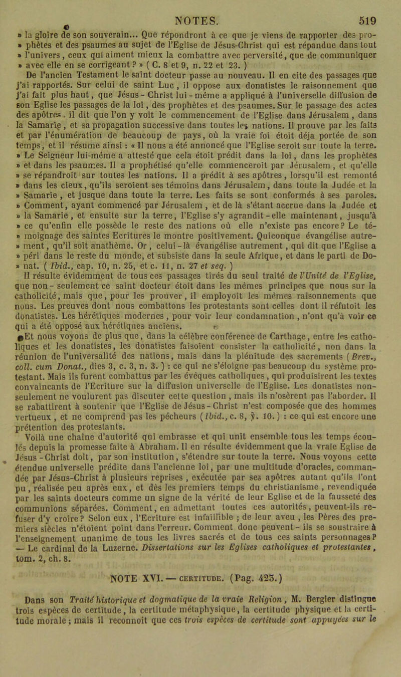 ■ la gloire de son souverain... Que répondront à ce que je viens de rapporter des pro- » phètes et des psaumes au sujet de l’Eglise de Jésus-Christ qui est répandue dans tout » l’univers, ceux qui aiment mieux la combattre avec perversité, que de communiquer » avec elle en se corrigeant ? » ( C. 8 et 9, n. 22 et 23. ) De l’ancien Testament le saint docteur passe au nouveau. Il en cite des passages que j’ai rapportés. Sur celui de saint Luc, il oppose aux donalistes le raisonnement que j’ai fait pius haut, que Jésus - Christ lui-même a appliqué à l’universelle diffusion de son Eglise les passages de la loi, des prophètes et des psaumes. Sur le passage des actes des apôtre-s, il dit que l’on y voit le commencement de l’Eglise dans Jérusalem , dans la Samarip, et sa propagation successive dans toutes les nations. Il prouve par les faits et par l’énumération de beaucoup de pays, où la vraie foi étoit déjà portée de son temps, et il résume ainsi : « Il nous a été annoncé que l’Eglise seroit sur toute ia terre. » Le Seigneur lui-même a attesté que cela étoit prédit dans la loi, dans les prophètes » et dans les psaumes. 11 a prophétisé qu’elle commenceroit par Jérusalem , et qu’elle » se répandroit sur toutes les nations. 11 a prédit à ses apôtres, lorsqu’il est remonté » dans les cieux, qu’ils seroient ses témoins dans Jérusalem, dans toute la Judée et la » Samarie , et jusque dans toute la terre. Les faits se sont conformés à ses paroles. » Comment, ayant commencé par Jérusalem , et de là s’étant accrue dans la Judée et » la Samarie, et ensuite sur la terre, l'Eglise s’y agrandit-elle maintenant, jusqu’à » ce qu’enfm elle possède le reste des nations où elle n’existe pas encore? Le té- » moignage des saintes Ecritures le montre positivement. Quiconque évangélise autre- » ment, qu’il soit anathème. Or, celui-là évangélise autrement, qui dit que l’Eglise a » péri dans le reste du monde, et subsiste dans la seule Afrique, et dans le parti de Do- it nat. ( rbid., cap. 10, n. 25, et c. il, n. 27 et seq. ) 11 résulte évidemment de tous ces passages tirés du seul traité de l’Unité de l’Eglise, que non - seulement ce saint docteur étoit dans les mêmes principes que nous sur la catholicité, mais que, pour les prouver, il employoit les mêmes raisonnements que nous. Les preuves dont nous combattons les protestants sont celles dont il réfutoit les donatisles. Les hérétiques modernes , pour voir leur condamnation , n’ont qu’à voir ce qui a été opposé aux hérétiques anciens. e •Et nous voyons de plus que, dans la célèbre conférence de Carthage, entre les catho- liques et les donatistes, les donatistes faisoient consister la catholicité, non dans la réunion de l’universalité des nations, mais dans la plénitude des sacrements (Brev,, coll. cum Donat., dies 3, c. 3, n. 3. j : ce qui ne s’éloigne pas beaucoup du système pro- testant. Mais ils furent combattus par les évêques catholiques, qui produisirent les textes convaincants de l’Ecriture sur la diffusion universelle de l’Eglise. Les donalistes non- seulement ne voulurent pas discuter cette question , mais ils n’osèrent pas l’aborder. II se rabattirent à soutenir que l’Eglise de Jésus-Christ n’est composée que des hommes vertueux , et ne comprend pas les pécheurs {lbid.,c. 8, f. 10.) : ce qui est encore une prétention des protestants. Voilà une chaîne d’autorité qui embrasse et qui unit ensemble tous les temps écou- lés depuis la promesse faite à Abraham. 11 en résulte évidemment que la vraie Eglise de Jésus-Christ doit, par son institution, s’étendre sur toute la terre. Nous voyons cette étendue universelle prédite dans l’ancienne loi, par une multitude d’oracles, comman- dée par Jésus-Christ à plusieurs reprises , exécutée par ses apôtres autant qu’ils l’ont pu, réalisée peu après eux, et dès les premiers temps du christianisme , revendiquée par les saints docteurs comme un signe de la vérité de leur Eglise et de la fausseté des communions séparées. Comment, en admettant toutes ces autorités, peuvent-ils re- fuser d’y croire? Selon eux, l’Ecriture est infaillible ; de leur aveu , les Pères des pre- miers siècles n’étoient point dans l’erreur. Comment donc peuvent - ils se soustraire à l’enseignement unanime de tous les livres sacrés et de tous ces saints personnages? — Le cardinal de la Luzerne. Dissertations sur les Eglises catholiques et protestantes, tom. 2, ch. 8. NOTE XVI. — CERTITUDE. (Pag. 423.) Dans son Traité historique et dogmatique de la vraie Religion, M. Bergier distingue trois espèces de certitude, la certitude métaphysique, la certitude physique et la certi- tude morale ; mais il reconnaît que ces trois espèces de certitude sont appuyées sur le