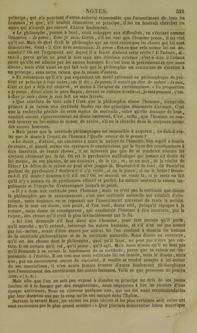 principe, qui n’a pourtant d’autre autorité raisonnable que l’assentiment de tous les hommes, et que, s’il vouloit démontrer ce principe, il lui en faudroit chercher un autre qui n’auroit pas encore d’autre fondement. » Le philosophe , poussé à bout, croit échapper aux difficultés , en s'écriant comme Descartes : Je pense, donc je suis. Certes , s’il est vrai que l’homme pense, il est vrai qu’il est. Mais de quel droit le philosophe qui ne veut croire que les choses qui lui sont démontrées, vient - il dire avec assurance. Je pense : Est-ce que cela même lui est dé- montré? Où est l’argument sur lequel il a fondé d’abord cette vérité? II l’admet, di- ra-t-il , parce qu’on ne peut la nier sans une déraison extrême ; c’est-à-dire il l’admet parce qu’elle est admise par les autres hommes. Et c’est bien là précisément ce que noos disons; mais c’est aussi ce qui fait voir que la philosophie est contrainte de s’arrêter à un principe , sans autre raison que la raison d’autrui. » Et remarquez qu’il n’a pas cependant un motif rationnel ou philosophique de pré- férer ce principe à tout autre ; car il dit : Je pense; il auroit pu dire de même : Je suis. C’est ce qui a déjà élé observé, et même à l’origine du cartésianisme. « La proposition » je pense, disoil alors le père Rapin, devant se réduire à celle-ci, je suis perwant, c’est- à-dire je suis ; donc je suis fait un sens frivole, » Que conclure de tout cela? C’est que la philosophie abuse l’homme, lorsqu’elle promet à sa raison une certitude fondée sur des principes démontrés d’avance. C’est que la recherche pénible de celte espèce de certitude, outre qu’elle manque de base, conduit encore rigoureusement au doute universel. C’est, enfin , que l’homme ne sau- roit trouver en lui-même la raison de croire, s’il ne la cherche dans la croyance même des autres hommes. » Mais parce que la certitude phllcsopnique est impossible à acquérir , ne doit-il res- ter que le doute à l’esprit de l’homme ? Quelle erreur de le penser ? » Le doute , d’abord, est contraire à toute la nature de l’homme. Son esprit a besoin de croire, et quand même ses systèmes le conduiroient par la force des conséquences à cire incertain de toutes choses, il ne laisseroit pas que de se conduire comme les croyant târement par la foi. Où est le pyrihonien méthodique qui jamais ail douté de lui-méme, de ses plaisirs, de ses douleurs , de la vie , et, en un mol, de la réalité de l’ctre? Le délire de la raison ne peut aller jusque-là. Doutera-l-il de tout, dit Pascal en parlant du pyrrhonien P doutera-t-il s’il veille , si on le pince , si on le brûle? Doute- ra-t-il s’il doute ? doutera-t-il s’il est ? On ne sauroit en venir là ; et je mets en fait qu’il n’y a jamais eu de pyrrhonien effectif et parfait. La nature soutient la raison im- puissante et l’empéche d’extravaguer jusqu’à ce point. » 11 y a donc une certitude pour l’homme ; mais ce n’est pas la certitude que donne la philosophie par le raisonnement ; c’est une certitude naturelle qui s’établit d’elle- même , mais toujours en se reposant sur l’assentiment universel de toute la société. Hors de là tout est doute, non point, si l’on veut, doute réel, puisqu’il répugne à la nature, mais doute de conséquence , qui condamne l’homme à être incertain, par la raison, des choses qu’il croit le plus invinciblement par la foi. » Ici l’on demande s’il faut donc que l’homme, pour être certain qu’il parle, qu’il marche, qu’il entend, interroge les autres hommes, et s’il n’en est pas assuré par lui-méme, avant d’élre assuré par autrui. Ici l’on confond à dessein les notions de la certitude philosophique et de la certitude naturelle. Nous disons au contraire, qu’il est des choses dont le philosophe, quoi qu’il fasse, ne peut pas n’être pas cer- tain. Il est certain qu’il est, qu’il pense , qu’il agit. Mais nous disons qu’il ne faut pas qu’il demande à sa raison le fondement de sa certitude, parce que sa raison est im- puissante à l’établir. 11 est vrai que cette certitude lui est inutile, nous le disons ; mais que, par un mouvement secret de curiosité, il veuille se rendre compte à lui-même de ses convictions, il n’en saura jamais trouver d’autre fondement philosophique que l’assentiment des convictions des autres hommes. Voilà ce que personne ne pourra nier. » ( c. G. ) Mais afin que l’on ne soit pas exposé à étendre ce principe au delà de ses justes limites et à le fausser par des exagérations, nous engageons à lire les auteurs d’une époque antérieure. Nous en citerons quelques-uns, qui ont été aussi recommandables par leur doctrine que par le rang qu’ils ont occupé dans l’Eglise. Suivant le savant Huet, les vérités les plus claires et les plus certaines sont celles qui sont reconnues par le plus grand nombre : « Quæ plurium demerenlur fidom majorique