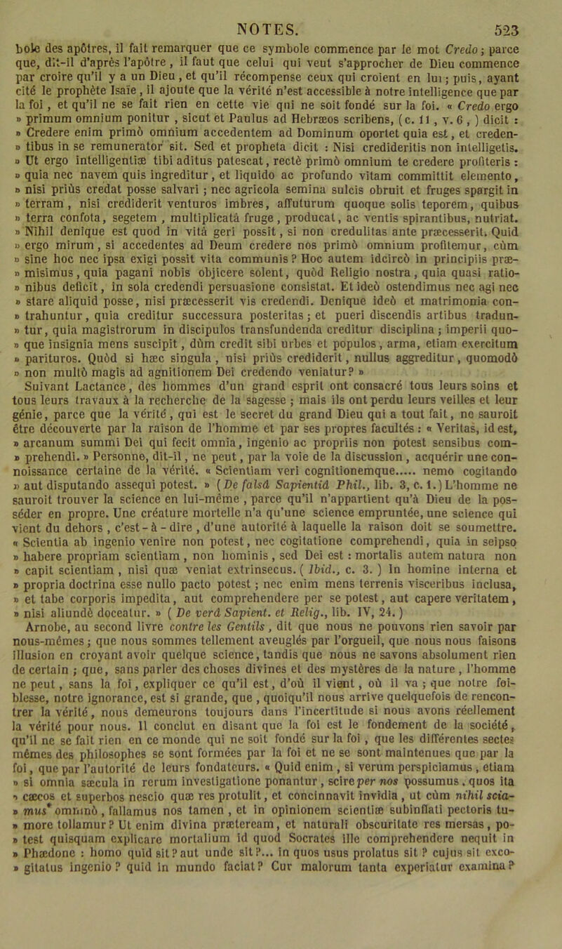 NOTES. 5-23 bolc des apôtres, il fait remarquer que ce symbole commence par le mot Credo; parce que, dit-il d’après l’apôlre , il faut que celui qui veut s’approcher de Dieu commence par croire qu’il y a un Dieu , et qu’il récompense ceux qui croient en lui ; puis, ayant cité le prophète Isaïe, il ajoute que la vérité n’est accessible à notre intelligence que par la foi, et qu’il ne se fait rien en cette vie qui ne soit fondé sur la foi. a Credo ergo » primum omnium ponitur , sicut et Paulus ad Hebræos scribens, (c. 11, v. 6 , ) dicit : B Credere enim primô omnium accedentem ad Dominum oporlet quia est, et creden- D tibus in se remunerator sit. Sed et propheta dicit : Nisi credideritis non inlelligetis. D Ut ergo intelligentiæ tibl aditus patescat, rectè primô omnium te credere profiteris : » quia nec navem quis ingreditur, et liquide ac profonde vitam committit elemento, B nisi priùs credat posse salvari ; nec agricole semina sulcis obruit et fruges spargit in » terram, nisl crediderit venturos imbres, alTuturum quoque solis teporem, quibus » terra confota, segetem , multiplicatà fruge , producat, ac ventis spirantibus, nutriat. B Nihil denique est quod in vitâ geri possit, si non credulitas ante præcesseril. Quid U ergo mirum, si accedentes ad Deum credere nos primô omnium profitemur, cùm D sine hoc nec ipsa exigi possit vita communia? Hoc autem idcircô in principiis præ- B misimus, quia pagani nobis objicere soient, quôd Religio nostra, quia quasi ratio- B nibus déficit, in sola credendi persuasione consistât. Etideô ostendimus nec agi nec B stare aliquid posse, nisi pnecesserit vis credendi. Denique ideô et matrimonia con- B trahuntur, quia creditur successura posteritas ; et pueri discendis artibus tradun- n tur, quia magistrorum in discipulos transfundenda creditur disciplina; imperii quo- B que insignia mens susciplt, dùm crédit sibi urbes et populos, arma, etiam exercitum » parituros. Quôd si hæc singula, nisi priùs crediderit, nullus aggreditur, quomodô D non mullô magls ad agnitionem Dei credendo veniatur? n Suivant Lactance, des hommes d’un grand esprit ont consacré tous leurs soins et tous leurs travaux à la recherche de la sagesse ; mais ils ont perdu leurs veilles et leur génie, parce que la vérité, qui est le secret du grand Dieu qui a tout fait, no sauroit être découverte par la raison de l’homme et par ses propres facultés : n Veritas, idest, B arcanum summi Dei qui fecit omnia, ingenlo ac propriis non potest sensibus com- » prehendi. b Personne, dit-il, ne peut, par la voie de la discussion, acquérir une con- noissance certaine de la vérité. « Scienliam veri cognilionemque nemo cogitando J) aut disputando assequi potest. b {De falsâ Sapientid FMI., lib. 3, c. 1.)L’homme ne sauroit trouver la science en lui-même , parce qu’il n’appartient qu’à Dieu de la pos- séder en propre. Une créature mortelle n’a qu’une science empruntée, une science qui vient du dehors , c’est-à-dire , d’une autorité à laquelle la raison doit se soumettre. « Scientia ab ingenlo venire non potest, nec cogitatione comprehendi, quia in seipso B habere propriam scientiam , non hominis , sed Dei est : mortalis autem natura non B capit scientiam , nisi quæ veniat extrinsecus. ( Ihid., c. 3. ) In homine interna et B propria doctrina esse nullo pacto potest ; nec enim mens terrenis visceribus inclusa, B et tabe corporis impedita, aut comprehendere per se potest, aut capere veritatem, B nisi aliundè docealur. b ( De verâ Sapient. et Relig., lib. IV, 24. ) Arnobe, au second livre contre les Gentils, dit que nous ne pouvons rien savoir par nous-mêmes; que nous sommes tellement aveuglés par l’orgueil, que nous nous faisons illusion en croyant avoir quelque science, tandis que nous ne savons absolument rien de certain ; que, sans parler des choses divines et des mystères de la nature , l’homme ne peut, sans la foi, expliquer ce qu’il est, d’où il vient, où il va ; que notre fai- blesse, notre ignorance, est si grande, que , quoiqu’il nous arrive quelquefois de rencon- trer la vérité, nous demeurons toujours dans rincertîlude si nous avons réellement la vérité pour nous. Il conclut en disant que la fol est le fondement de la société, qu’il ne se fait rien en ce monde qui ne soit fondé sur la foi, que les différentes sectes mêmes des philosophes se sont formées par la foi et ne se sont maintenues que par la foi, que par l’autorllé de leurs fondateurs. « Quid enim, si verum perspiciamus , etiam B si omnia sæcula in rcrum investigatione ponantur, sclreper tios possumus. quos ita ■) csecos et superbos nescio quæ res protulit, et concinnavit invidla , ut cùm nihil scia- B mus^omninô , fallamus nos tamen , et in opinlonem scientiœ subinflati pectoris tu- B more tollamur? Ut enim divina prœteream, et naturali obscurilate res mersas, po- B test quisquam explicare mortalium Id quod Socrates 111e comprehendere neqult in B Phædone : homo quid sit?aut unde slt?... in quos usus prolatus sit ? cujus sil cxco- B gltatus ingenlo ? quid in mundo faclat ? Cur malorum tanta experiatur examina ?