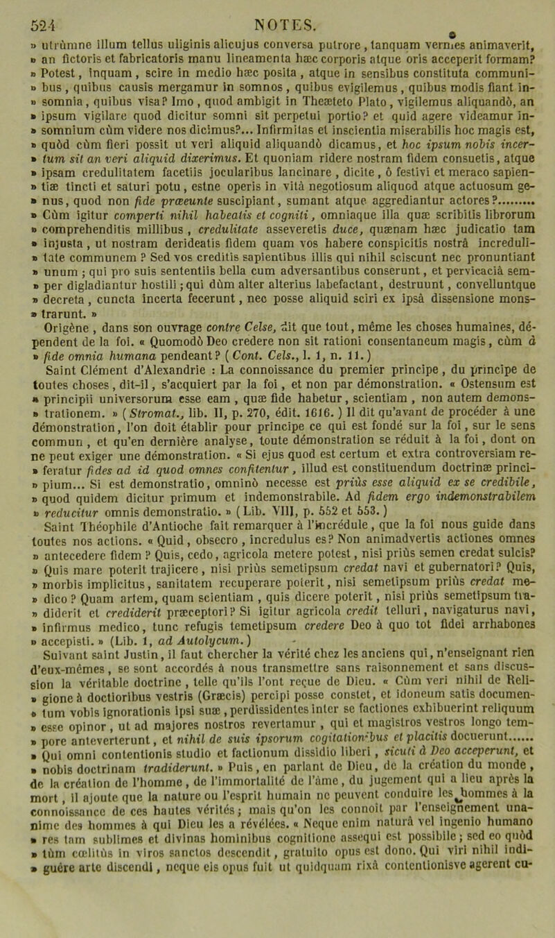 e » utiùnine Ilium tellus ullglnls allcujus conversa pulrore, tanquam vernies anlmaverlt, O an fictorls et fabrlcatorls manu llneamenta hæc corporis alque oris acceperlt formam? » Potest, Inquam, scire In mcdio hæc poslta , atque In sensibus constltuta communl- o bus , qulbus causls mergamur in somnos , quibus evigilemus, quibus modis fiant in- » somnia, quibus visa? Imo , quod ambigit in Theæteto Plato, vlgilemus aliquandô, an » ipsum vigilare quod dicitur somni sit perpetui portio? et quid agere videamur in- » somnium cùm videre nos dicimus?... Infirmitas et inscientia miserabilis hoc magis est, » quôd cùm fierl possit ut veri aliquid aliquandô dicamus, et hoc ipsum nobis incer- » tum sit an veri aliquid dixerimus. Et quoniam ridere nostram fidem consuetis, atque » ipsam credulitatem facetiis jocularibus lancinare , dicite, ô feslivi et meraco sapien- » tiæ tincti et saturi potu , estne operis in vilâ negotiosum aliquod atque actuosum ge- ■ nus, quod non fide prœeunte suscipiant, sumant atque aggrediantur adores? » Cùm igilur comperti nihil habeatis et cogniti, omniaque ilia quæ scrlbilis librorum » comprehenditis millibus , credulitate asseveretis duce, quænam hæc judicatio tam » injusta, ut nostram derideatis fidem quam vos habere conspicitis nostrâ increduli- » late communem ? Sed vos creditis sapienlibus illis qui nihil sciscunt nec pronuntiant » unum ; qui pro suis sententils bella cum adversantibus conserunt, et pervicacià sem- » per digladiantur hostili ;qui dùm alter alterius labefactant, destruunt, convelluntque » décréta, cuncta incerta fecerunt, nec posse aliquid sciri ex ipsâ dissensione mons- » trarunt. » Orlgène , dans son ouvrage contre Celse, dit que tout, même les choses humaines, dé- pendent de la foi. a QuomodôDeo credere non sit ration! consentaneum magis, cùm à » fide omnia humana pendeant ? ( Cont. Cels., 1. 1, n. 11.) Saint Clément d’Alexandrie : La connaissance du premier principe, du principe de toutes choses, dlt-il, s’acquiert par la foi, et non par démonstration. « Ostensum est • principii universorum esse eam , quæ fide habetur, scientiam , non autem demons- ■ trationem. » (Stromat., lib. 11, p. 270, édit. 1616. ) Il dit qu’avant de procéder à une démonstration, l’on doit établir pour principe ce qui est fondé sur la foi, sur le sens commun , et qu’en dernière analyse, toute démonstration se réduit à la foi, dont on ne peut exiger une démonstration. « Si ejus quod est certum et extra controversiam re- » feratur fides ad id quod omnes confilenlur, illud est constituendum doctrinæ princi- » pium... Si est demonstratio, omninù necesse est priùs esse aliquid ex se credibile, » quod quidem dicitur prlmum et indemonstrabile. Ad fidem ergo indemonstrabilem » reducitur omnis demonstratio. » (Lib. Vlll, p. 562 et 553. ) Saint Théophile d’Antioche fait remarquer à l’incrédule, que la fol nous guide dans toutes nos actions. « Quid, obsecro , incredulus es? Non animadvertis actiones omnes » antecedere fidem ? Quis, cedo, agvicola metere potest, nisi priùs semen credat sulcis? » Quis mare poterit trajicerc, nisi priùs semetipsum credat navi et gubernatori? Quis, » morbis implicitus, sanitatem recuperare poierit, nisi semetipsum priùs credat me- » dico ? Quam arlem, quam scientiam , quis dicere poterit, nisi priùs semetipsum tm- » diderit et crediderit præceptori? Si Igitur agricola crédit telluri, navigaturus navi, ■ infirmus medico, tune refugis temetipsum credere Deo à quo tôt fldei arrhabones B accepisti. d (Lib. 1, ad Autolycum.) Suivant saint Justin, il faut chercher la vérité chez les anciens qui, n’enseignant rien d’eux-memes, se sont accordés à nous transmettre sans raisonnement et sans discus- sion la véritable doctrine , telle qu’ils l’ont reçue de Dieu. « Cùm veri nihii de Reli- » gioneà doctloribus vestris (Græcis) percipi posse constet, et idoneum satis documen- » tum vobis ignorationis Ipsi suœ, perdissidentes inter se factiones exhibuerint reliquum B es?e opiner, ut ad majores nostros revertamur , qui et magistros vestros longo tem- B pore anieverterunt, et nihil de suis ipsorum cogilaliombus et placitis docuerunt B Qui Omni contentionls studio et faclionum dissldio liberi, siculi à Deo aceeperunt, et B nobis doctrinam tradiderunl. » Puis, en parlant de Dieu, do la création du monde , de la création de l’homme, de l’immortalité de l’àmc, du Jugement qui a lieu après la mort, il ajoute que 1a nature ou l’esprit humain ne peuvent conduire les Jiommes à la connoissance de ces hautes vérités ; mais qu’on les connoît par 1 enseignement una- nime des hommes à qui Dieu les a révélées. « Neque cnim naturà vel ingenlo humano • res tam sublimes et divlnas hominibus cognltlonc assequi est possiblle; sed co quùd ■ tùm cœlitùs in viros sanctos descendit, gratuite opus est dono. Qui virl nihil indl- » guère arlc discendl, neque cis opus fuit ut quidquam rixà contcnlionisvc agerent eu-