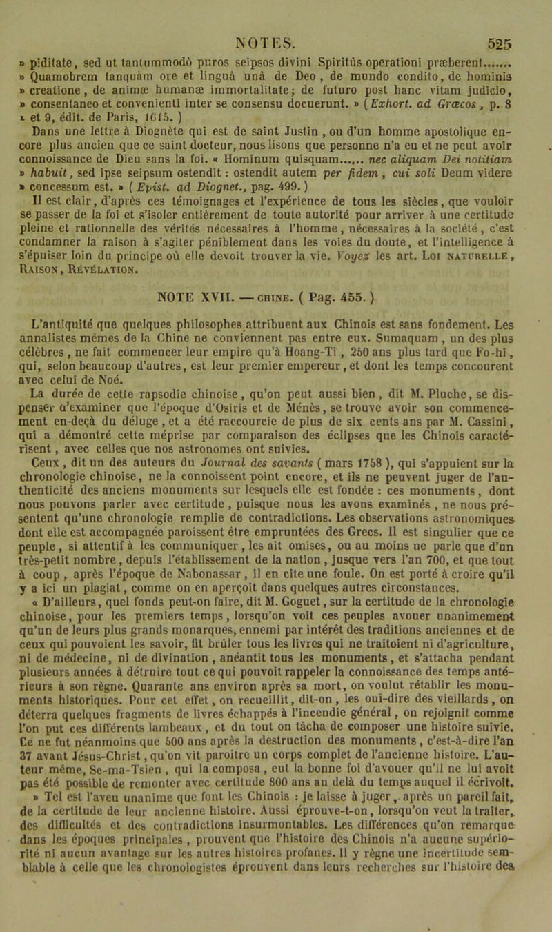 » piditate, sed ut tantummodù puros seipsos divin! Spiritùs operation! præberent » Quamobrem lanquàm oie et linguà unâ de Deo , de mundo condito.de hominis • creatione, de animæ hunianæ immorlalitate; de future post banc vilam judicio, » consenlaneo et convenienli inter se consensu docuerunt. » ( Exhort. ad Grœcos, p. 8 » et 9, édit, de Paris, ICI5. ) Dans une lettre à Diognète qui est de saint Justin , ou d’un homme apostolique en- core plus ancien que ce saint docteur, nous lisons que personne n’a eu et ne peut avoir connoissance de Dieu sans la foi. a Hominum quisquam nee aliquam Dei notüiam » hdbuil, sed ipse seipsum ostendit : ostendit autem per fidem , ctii soli Deum videre » concessum est. » {Epist. ad Diognet., pag. 499. ) Il est clair, d’après ces témoignages et l’expérience de tous les siècles, que vouloir se passer de la foi et .s’isoler entièrement de toute autorité pour arriver à une certitude pleine et rationnelle des vérités nécessaires à l’homme, nécessaires à la société, c’est condamner la raison à s’agiter péniblement dans les voies du doute, et l’intelligence à s’épuiser loin du principe où elle devoit trouver la vie. Yoycf les art. Loi naturelle , Raison, Révélation. NOTE XVII. — cniNE. ( Pag. 455. ) L’antiquité que quelques philosophes attribuent aux Chinois est sans fondement. Les annalistes mêmes de la Chine ne conviennent pas entre eux. Sumaquam , un des plus célèbres, ne fait commencer leur empire qu’à Hoang-Ti, 260 ans plus tard que Fo-hi, qui, selon beaucoup d’autres, est leur premier empereur, et dont les temps concourent avec celui de Noé. La durée de cette rapsodie chinoise , qu’on peut aussi bien , dit M. Pluche, se dis- penser ü’examlner que l’époque d’Osiris et de Ménès, se trouve avoir son commence- ment en-deçà du déluge , et a été raccourcie de plus de six cents ans par M. Cassini, qui a démontré cette méprise par comparaison des éclipses que les Chinois caracté- risent , avec celles que nos astronomes ont suivies. Ceux, dit un des auteurs du Journal des savants ( mars 1768 ), qui s’appuient sur la chronologie chinoise, ne la connoissent point encore, et ils ne peuvent juger de l’au- thenticité des anciens monuments sur lesquels elle est fondée : ces monuments, dont nous pouvons parler avec certitude , puisque nous les avons examinés , ne nous pré- sentent qu’une chronologie remplie de contradictions. Les observations astronomiques dont elle est accompagnée paraissent être empruntées des Grecs. 11 est singulier que ce peuple , si attentif à les communiquer , les ait omises, ou au moins ne parle que d’un très-petit nombre, depuis rétablissement de la nation , jusque vers l’an 700, et que tout à coup , après l’époque de Nabonassar, il en cite une foule. On est porté à croire qu’il y a ici un plagiat, comme on en aperçoit dans quelques autres circonstances. « D’ailleurs, quel fonds peut-on faire, dit M. Goguet, sur la certitude de la chronologie chinoise, pour les premiers temps, lorsqu’on voit ces peuples avouer unanimement qu’un de leurs plus grands monarques, ennemi par intérêt des traditions anciennes et de ceux qui pouvoient les savoir, lit brûler tous les livres qui ne traitoient ni d’agriculture, ni de médecine, ni de divination , anéantit tous les monuments, et s’attacha pendant plusieurs années à détruire tout ce qui pouvoit rappeler la connoissance des temps anté- rieurs à son règne. Quarante ans environ après sa mort, on voulut rétablir les monu- ments historiques. Pour cet effet, on recueillit, dit-on , les oui-dire des vieillards, on déterra quelques fragments de livres échappés à l’incendie général, on rejoignit comme l’on put ces différents lambeaux, et du tout on tâcha de composer une histoire suivie. Ce ne fut néanmoins que 600 ans après la destruction des monuments, c’est-à-dire l’an 37 avant Jésus-Christ, qu’on vit paroilre un corps complet de l’ancienne histoire. L’au- teur même, Se-ma-Tsien , qui la composa , eut la bonne foi d’avouer qu’il ne lui avolt pas été possible de remonter avec certitude 800 ans au delà du temps auquel il écrivoit. » Tel est l’aveu unanime que font les Chinois : je laisse à juger,, après un pareil fait, de la certitude de leur ancienne histoire. Aussi éprouve-t-on, lorsqu’on veut la traiter, des dlfllcultés et des contradictions insurmontables. Les différences qu’on remarque dans les époques principales , prouvent que l’histoire des Chinois n’a aucune supério- rité ni aucun avantage sur les autres histoires profanes. Il y règne une incertitude sem- blable à celle que les chrouologistes éprouvent dans leurs recherches sur l’iiisloire dea