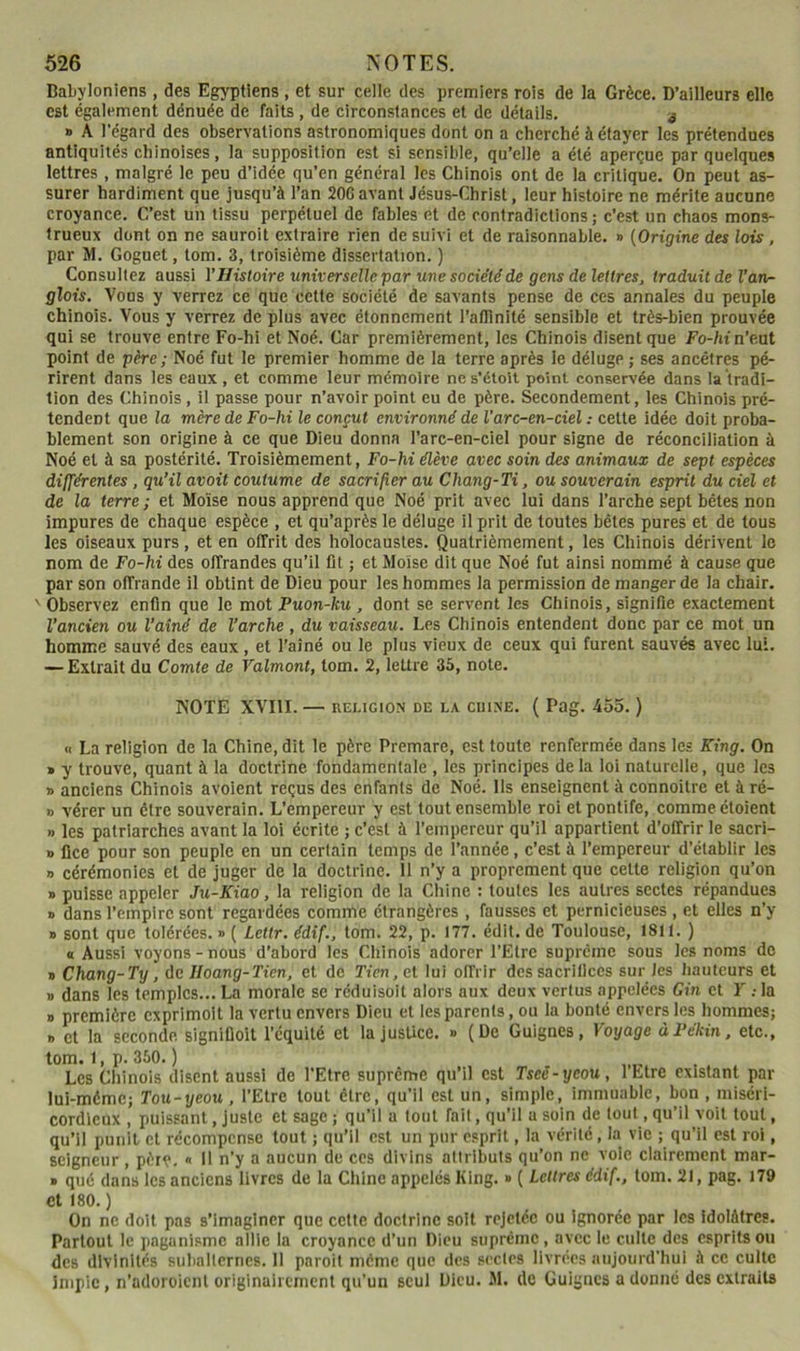 Babyloniens , des Egyptiens , et sur celle des premiers rois de la Grèce. D’ailleurs elle est également dénuée de faits , de circonstances et de détails. ^ » A l’égard des observations astronomiques dont on a cherché à étayer les prétendues antiquités chinoises, la supposition est si sensible, qu’elle a été aperçue par quelques lettres , malgré le peu d’idée qu’en général les Chinois ont de la critique. On peut as- surer hardiment que jusqu’à l’an 20C avant Jésus-Christ, leur histoire ne mérite aucune croyance. C’est un tissu perpétuel de fables et de contradictions; c’est un chaos mons- trueux dont on ne sauroit extraire rien de suivi et de raisonnable. » {Origine des lois, par M. Goguet, tom. 3, troisième dissertation. ) Consultez aussi l’Histoire universelle par une société de gens de lettres, traduit de l’an- glois. Vous y verrez ce que cette société de savants pense de ces annales du peuple chinois. Vous y verrez de plus avec étonnement l’aflinité sensible et très-bien prouvée qui se trouve entre Fo-hi et Noé. Car premièrement, les Chinois disent que Fo-/it n’eut point de père; Noé fut le premier homme de la terre après le déluge ; ses ancêtres pé- rirent dans les eaux , et comme leur mémoire nes’étoit point conservée dans la tradi- tion des Chinois, il passe pour n’avoir point eu de père. Secondement, les Chinois pré- tendent que la mère de Fo-hi le conçut environné de l’arc-en-ciel : cette idée doit proba- blement son origine à ce que Dieu donna l’arc-en-ciel pour signe de réconciliation à Noé et à sa postérité. Troisièmement, Fo-hi élève avec soin des animaux de sept espèces dillérentes, qu’il avait coutume de sacrifier au Chang-Ti, ou souverain esprit du ciel et de la terre ; et Moïse nous apprend que Noé prit avec lui dans l’arche sept bêtes non impures de chaque espèce , et qu’après le déluge il prit de toutes bêtes pures et de tous les oiseaux purs, et en offrit des holocaustes. Quatrièmement, ies Chinois dérivent le nom de Fo-hi des offrandes qu’il fit ; et Moïse dit que Noé fut ainsi nommé à cause que par son offrande il obtint de Dieu pour les hommes la permission de manger de la chair. ' Observez enfin que le mot Puon-ku , dont se servent les Chinois, signifie exactement l’ancien ou l’aîné de l’arche , du vaisseau. Les Chinois entendent donc par ce mot un homme sauvé des eaux , et l’aîné ou le plus vieux de ceux qui furent sauvés avec lui. — Extrait du Comte de Valmont, tom. 2, lettre 35, note. NOTE XVIII. — REUGiON DE LA CHINE. ( Pag. 455. ) « La religion de la Chine, dit le père Premare, est toute renfermée dans les King. On » y trouve, quant à la doctrine fondamentale , les principes delà loi naturelle, que les » anciens Chinois avoient reçus des enfants de Noé. Ils enseignent à connoitre et à ré- » vérer un être souverain. L’empereur y est tout ensemble roi et pontife, comme étoient » les patriarches avant la loi écrite ; c’est à l’empereur qu’il appartient d’offrir le sacri- » üce pour son peuple en un certain temps de l’année, c’est à l’empereur d’établir les B cérémonies et de juger de la doctrine. 11 n’y a proprement que celte religion qu’on » puisse appeler Ju-Kiao, la religion de la Chine : toutes les autres sectes répandues B dans l’empire sont regardées comme étrangères , fausses et pernicieuses , et elles n’y B sont que tolérées, b ( Lettr. édîf., tom. 22, p. 177. édit, de Toulouse, 1811. ) « Aussi voyons - nous d’abord les Chinois adorer l’Etre suprême sous les noms de B Chang-Ty, de Iloang-Tien, et de Tien, et lui offrir des sacrifices sur les liautcurs et B dans les temples... La morale se réduisoit alors aux deux vertus appelées Gin et Y : la B première exprimoit la vertu envers Dieu et les parents, ou la bonté envers les hommes; B et la seconde signifloit l’équité et la jusUce. b (De Guignes, Voyage à Pékin, etc., tom. 1, p. 350. ) Les Chinois disent aussi de l’Etre suprême qu’il est Tseê-yeou, 1 Etre existant par lui-même; Tou-yeou, l’Etre tout être, qu’il est un, simple, immuable, bon, miséri- cordieux , puissant, juste et sage ; qu’il a tout fait, qu’il a soin de tout, qu’il voit tout, qu’il punit et récompense tout ; qu’il est un pur esprit, la vérité, la vie ; qu’il est roi, seigneur , père. « li n’y a aucun de ces divins attributs qu’on ne voie clairement mar- » qué dans les anciens livres de la Chine appelés King. » ( Lettres édif., loin. 21, pag. 179 et 180.) On ne doit pas s’imaginer que cette doctrine soit rejetée ou Ignorée par les idolâtres. Partout le paganisme allie la croyance d’un Dieu suprême, avec le culte des esprits ou des divinités subalternes. 11 paroit même que des sectes livrées aujourd’hui à ce culte impie, n’adoroient originairement qu’un seul Dieu. M. elc Guignes a donne des extraits