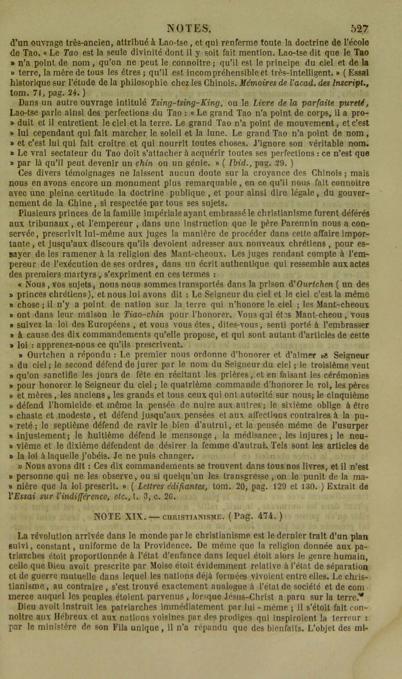 d’un ouvrage très-ancien, attribué à Lao-tse, et qui renrerme toute la doctrine de l’école de Tao. « Le Tao est la seule divinité dont il y soit fait mention. Lao-tse dit que le Tao » n’a point de nom , qu’on ne peut le connoître; qu’il est le principe du ciel et de la » terre, la mère de tous les êtres ; qu’il est incompréhensible et très-intelligent. » ( Essai historique sur l’étude de la philosophie chez les Chinois. Mémoires de l’acad. des Inscript., tom. 71, pag. 24. ) Dans un autre ouvrage intitulé Tsing-tsing-King, ou le Livre de la parfaite pureté, Lao-tse parle ainsi des perfections du Tao : « Le grand Tao n’a point de corps, il a pro- » duit et il entretient le ciel et la terre. Le grand Tao n’a point de mouvement, et c’est » lui cependant qui fait marcher le soleil et la lune. Le grand Tao n’a point de nom, » et c’est lui qui fait croître et qui nourrit toutes choses. J’ignore son véritable nom. » Le vrai sectateur du Tao doit s’attacher à acquérir toutes ses perfections : ce n’est que » par là qu’il peut devenir un chin ou un génie. » ( Ibid., pag. 29. ) Ces divers témoignages ne laissent aucun doute sur la croyance des Chinois; mais nous en avons encore un monument plus remarquable, en ce qu’il nous fait connoître avec une pleine certitude la doctrine publique , et pour ainsi dire légale, du gouver- nement de la Chine , si respectée par tous ses sujets. Plusieurs princes de la famille impériale ayant embrassé le christianisme furent déférés aux tribunaux, et l’empereur , dans une instruction que le père Parennin nous a con- servée, prescrivit lui-même aux juges la manière de procéder dans cette affaire impor- tante , et jusqu’aux discours qu’ils dévoient adresser aux nouveaux chrétiens , pour es- sayer de les ramener à la religion des Mant-cheoux. Les juges rendant compte à Tem- pereur de l’exécution de ses ordres, dans un écrit authentique qui ressemble aux actes des premiers martyrs, s’expriment en ces termes : « Nous, vos sujets, nous nous sommes transportés dans la prison à’Ourtchen ( un des » princes chrétiens), et nous lui avons dit : Le Seigneur du ciel et le ciel c’est la même B chose ; il n’y a point de nation sur la terre qui n’honore le ciel ; les Mant-cheoux B ont dans leur maison le Tiao-chin pour l’honorer. Vous qui ét3s Mant-cheou, vous B suivez la loi des Européens , et vous vous êtes, dites-vous, senti porté à l’embrasser B à cause des dix commandements qu’elle propose, et qui sont autant d’articles de cette B loi : apprenez-nous ce qu’ils prescrivent. B Ourtchen a répondu : Le premier nous ordonne d’honorer et d’aimer Seigneur B du ciel ; le second défend de jurer par le nom du Seigneur du ciel ; le troisième veut B qu’on sanctifie les jours de fête en récitant les prières, et en faisant les cérémonies B pour honorer le Seigneur du ciel ; le quatrième commande d’honorer le roi, les pères B et mères, les anciens, les grands et tous ceux qui ont autorité sur nous; le cinquième B défend l’homicide et même la pensée de nuire aux autres ; le sixième oblige à être B chaste et modeste, et défend jusqu’aux pensées et aux affections contraires à la pu- B reté; le septième défend de ravir le bien d’autrui, et la pensée même de l’usurper B injustement; le huitième défend le mensonge, la médisance, les injures; le neu- B vième et le dixième défendent de désirer la femme d’autrur. Tels sont les articles de B la loi à laquelle j’obéis. Je ne puis changer. » Nous avons dit : Ces dix commandements se trouvent dans tous nos livres, et il n’est B personne qui ne les observe, ou si quelqu'un les transgresse , on le punit de la ma- B nlère que la loi prescrit, b ( Lettres édifiantes, tora. 20, pag. 129 et 130. ) Extrait de l’Essai sur l’indifférence, etc., t. 3, c. 20. NOTE XIX. — cuRiSTiANiSME. (Pag. 474.) La révolution arrivée dans le monde par le christianisme est le dernier trait d’un plan suivi, constant, uniforme de la Providence. De même que la religion donnée aux pa- triarches étoit proportionnée à l’état d’enfance dans lequel étoit alors le genre humain, celle que Dieu avolt prescrite par Moise étoit évidemment relative à l’état de séparation et de guerre mutuelle dans lequel les nations déjà formées vivoienl entre elles. Le chris- tianisme , au contraire , s’est trouvé exactement analogue à l’état de société et de corn merce auquel les peuples étoient parvenus , lor.-que Jésus-Christ a paru sur la terre.'* Dieu avoit instruit les patriarches immédiatement par lui - même ; il s’étoit fait con- noitre aux Hébreux et aux nations voisines par des prodiges qui inspiroient 1a terreur : par le ministère de son Fils unique, il n’a répandu que des bienfaits. L’objet des ml-