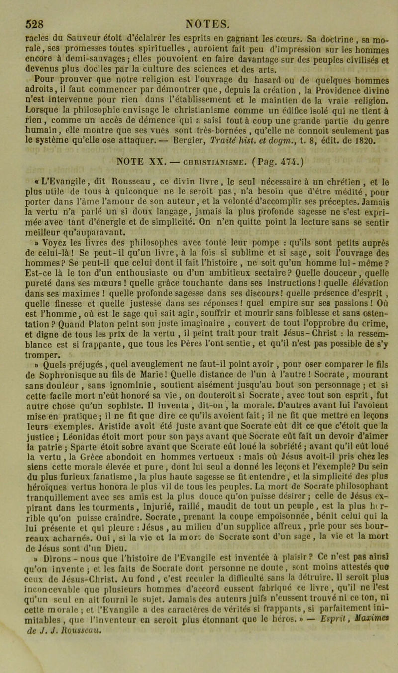 racles du Sauveur étoit d’éclairer les esprits en gagnant les cœurs. Sa doctrine , sa mo- rale, ses promesses toutes spirituelles , auroient fait peu d’impression sur les hommes encore à demi-sauvages ; elles pouvaient en faire davantage sur des peuples civilisés et devenus plus dociles par la culture des sciences et des arts. Pour prouver que notre religion est l’ouvrage du hasard ou de quelques hommes adroits, il faut commencer par démontrer que, depuis la création , la Providence divine n’est intervenue pour rien dans l’établissement et le maintien de la vraie religion. Lorsque la philosophie envisage le christianisme comme un édifice isolé qui ne tient à rien , comme un accès de démence qui a saisi tout à coup une grande partie du genre humain, elle montre que ses vues sont très-bornées , qu’elle ne connoît seulement pas le système qu’elle ose attaquer. — Bergier, Traité hist. et dogm., t. 8, édit, de 1820. NOTE XX. — CHRISTIANISME. (Pag. 474.) « L’Evangile, dit Rousseau , ce divin livre, le seul nécessaire à un chrétien , et le plus utile de tous à quiconque ne le seroit pas, n’a besoin que d’être médité, pour porter dans l’âme l’amour de son auteur, et la volonté d’accomplir ses préceptes. Jamais la vertu n’a parlé un si doux langage, jamais la plus profonde sagesse ne s’est expri- mée avec tant d’énergie et de simplicité. On n’en quitte point la lecture sans se sentir meilleur qu’auparavant. » Voyez les livres des philosophes avec toute leur pompe : qu’ils sont petits auprès de celui-là! Se peut-il qu’un livre, à la fois si sublime et si sage, soit l’ouvrage des hommes.!' Se peut-il que celui dont il fait l’histoire , ne soit qu’un homme lui - même ? Est-ce là le ton d’un enthousiaste ou d’un ambitieux sectaire ? Quelle douceur, quelle pureté dans ses mœurs ! quelle giâce touchante dans ses instructions ! quelle élévation dans ses maximes ! quelle profonde sagesse dans ses discours! quelle présence d’esprit , quelle finesse et quelle justesse dans ses réponses! quel empire sur ses passions! Où est l’homme, où est le sage qui sait agir, souffrir et mourir sans foiblesse et sans osten- tation.» Quand Platon peint son juste imaginaire , couvert de tout l’opprobre du crime, et digne de tous les prix de la vertu , il peint trait pour trait Jésus-Christ : la ressem- blance est si frappante, que tous les Pères l’ont sentie, et qu’il n’est pas possible de s’y tromper. » Quels préjugés, quel aveuglement ne faut-il point avoir , pour oser comparer le fils de Sophronisque au fils de Marie ! Quelle distance de l’un à l’autre ! Socrate, mourant sans douleur , sans ignominie, soutient aisément jusqu’au bout son personnage ; et si cette facile mort n’eût honoré sa vie, on douteroitsi Socrate, avec tout son esprit, fui autre chose qu’un sophiste. II inventa , dit-on , la morale. D’autres avant lui ï’avoient mise en pratique ; il ne fit que dire ce qu’ils avoient fait ; il ne fit que mettre en leçons leurs exemples. Aristide avoit été juste avant que Socrate eût dit ce que c’étoit que la justice ; Léonidas étoit mort pour son pays avant que Socrate eût fait un devoir d’aimer la patrie ; Sparte étoit sobre avant que Socrate eût loué la sobriété ; avant qu’il eût loué la vertu , la Grèce abondait en hommes vertueux : mais où Jésus avoit-il pris chez les siens cette morale élevée et pure, dont lui seul a donné les leçons et l’exemple? Du sein du plus furieux fanatisme, la plus haute sagesse se fit entendre, et la simplicité des plus héroïques vertus honora le plus vil de tous les peuples. La mort de Socrate pliilosophant tranquillement avec ses amis est la plus douce qu’on puisse désirer ; celle de Jésus ex- pirant dans les tourments, injurié, raillé, maudit de tout un peuple, est la plus Inr- rible qu’on puisse craindre. Socrate, prenant la coupe empoisonnée, bénit celui qui la lui présente et qui pleure : Jésus , au milieu d’un supplice affreux, prie pour ses bour- reaux acharnés. Oui, si la vie et la mort de Socrate sont d’un sage , la vie et la mort de Jésus sont d’un Dieu. » Dirons - nous que l’histoire de l’Evangile est inventée à plaisir? Ce n’est pas ainsi qu’on invente ; et les faits de Socrate dont personne ne doute, sont moins attestés que ceux de Jésus-Christ. Au fond , c’est reculer la difilcullé sans la détruire. 11 seroit plus inconcevable que plusieurs hommes d’accord eussent fabriqué ce livre, qu’il ne l’est qu’un seul en ail fourni le sujet. Jamais des auteurs juifs n’eussent trouvé ni ce ton, ni cette morale ; et l’Evangile a des caractères de vérités si frappants, si parfaitement ini- mitables , que l’inventeur en seroit plus étonnant que le héros. » — Esprit, Maximes de J. J. Jiousseau.