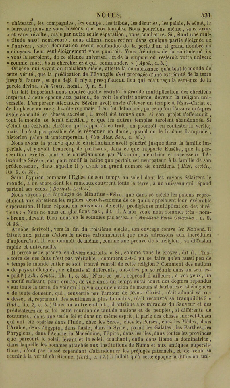 ■J * » châteaux , les compagnies , les camps , les tribus, les décuries, les palais, le sénat, la » barreau ; nous ne vous laissons que vos temples. Nous pourrions même, sans arme » et sans révolte, mais par notre seule séparation , vous combattre. Si, étant une mul- » titude aussi nombreuse , nous allions nous retirer dans quelque partie éloignée de » l’univers, votre domination seroit confondue de la perte d’un si grand nombre de » citoyens. Leur seul éloignement vous puniroit. Vous frémiriez de la solitude où ils ■ vous laisseroient, de ce silence universel, et de la stupeur où resteroit votre univeii ■ comme mort. Vous chercheriez à qui commander. » ( Âpol., c. 3. ) Origène, qui vivoit au troisième siècle, atteste la connoissance qu’a tout le monde da oette vérité, que la prédication de l’Evangile s’est propagée d’une extrémité de la terre jusqu’à l’autre , et que déjà il n’y a presqu’aucun lieu qui n’ait reçu la semence de la parole divine. [In Genes., homil. 9, n. 2. ) Un fait important nous montre quelle crainte la grande multiplication des chrétiens inspiroit à cette époque aux païens, de voir le christianisme devenir la religion uni- verselle. L’empereur Alexandre Sévère avoit envie d’élever un temple à Jésus-Christ et de le placer au rang des dieux ; mais il en fut détourné , parce qu’on l’assura qu’après avoir consulté les choses sacrées, il avoit été trouvé que, si son projet s’elTectuoit, tout le monde se feroit chrétien, et que les autres temples seroient abandonnés. Si c’étoit un écrivain chrétien qui rapportât ce trait, on pourroit en contester la vérité; mais il n’est pas possible de le révoquer en doute, quand on le lit dans Lampride , historien païen et contemporain. ( Vita Alex. Sev., c. 43.) Nous avons la preuve que le christianisme avoit pénétré jusque dans la famille im- périale , et y avoit beaucoup de partisans, dans ce que rapporte Eusèbe, que la per- sécution excitée contre le christianisme par Maximin, meurtrier et successeur d’A- lexandre Sévère, eut pour motif la haine que portoit cet usurpateur à la famille de son prédécesseur, dans laquelle il y avoit un grand nombre de chrétiens. ( Uist. ecclés., lib. C, c. 28. ) Saint Cyprien compare l'Eglise de son temps au soleil dont les rayons éclairent le monde, à un arbre dont les rameaux couvrent toute la terre, â un ruisseau qui répand partout ses eaux. ( De unit. Ecoles.) Nous voyons par l’apologie de Minutius-Félix, que dans ce siècle les païens repro- choient aux chrétiens les rapides accroissements de ce qu’ils appeloient leur exécrable superstition. Il leur répond en convenant de cette prodigieuse multiplication des chré- tiens : « Nous ne nous en glorifions pas , dit - il. A nos yeux nous sommes très - nom- » breux; devant Dieu nous ne le sommes pas assez. » ( Minutius Félix Octavius, n. 9. et 33. ) Arnobe écrivoit, vers la fin du troisième siècle, son ouvrage contre les Nations. 11 faisoit aux païens d’alors le même raisonnement que nous adressons aux incrédules d’aujourd’hui. 11 leur donnoit de même , comme une preuve de la religion , sa diil'usion rapide et universelle. 11 presse cette preuve en divers endroits. « Si, comme vous le croyez, dit-il, l’his- » toire de ces faits n’est pas véritable , comment a-t-il pu se faire qu’en aussi peu de » temps le monde entier se soit trouvé rempli de cette religion ? Comment des nations » de pays si éloignés , de climats si differents, ont-elles pu se réunir dans un seul es- » prit? [Àdv. Gentes, lib. 1, c. 65.) N’est-ce pas , reprend-11 ailleurs , à vos yeux, un » motif suffisant pour croire, de voir dans un temps aussi court nos dogmes répandus » sur toute la terre; de voir qu’il n’y a aucune nation de mœurs si barbares et si éloignées » de toute douceur, qui, convertie par l’amour de Jésus-Christ, n’ait adouci sa ru- » desse, et, reprenant des sentiments plus humains, n’ait recouvré sa tranquillité? » Ihid., lib. 2, c. 6. ) Dans un autre endroit, il attribue aux miracles du Sauveur et des prédicateurs de sa loi cette réunion de tant de nations et de peuples, si différents de coutumes , dans une seule foi et dans un même esprit ; il parle des choses merveilleuses qui ont été opérées dans l’Inde , chez les Sères , chez les Perses, chez les Mèdes, dans l’Arabie, d»ns l’Egypte, dans l’Asie, dans la Syrie , parmi les Galates, les Parthes, les Phrygiens, dans l’Achaie, la Macédoine, l'Epire, dans les lies,dans toutes les provinces que parcourt le soleil levant et le soleil couchant; enlin dans Home la dominatrice, dans laquelle les hommes attachés aux institutions de Numa et aux antiques supersti- tions, n’ont pas laissé cependant d’abandonner les préjugés paternels, et de venir se réunir à la vérité chrétienne. [Ibid., c. 12.) 11 falloit qu’à cette époque la diffusion uni-