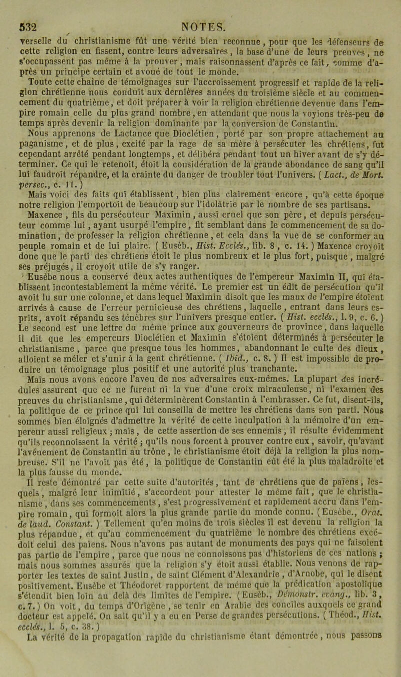 ✓ verselle du christianisme fût une vérité bien reconnue, pour que les défenseurs de cette religion en fissent, contre leurs adversaires, la base d’une de leurs preuves, ne s’occupassent pas même à la prouver, mais raisonnassent d’après ce fait, comme d’a- près un principe certain et avoué de tout le monde. Toute cette chaîne de témoignages sur l’accroissement progressif et rapide de la reli- gion chrétienne nous conduit aux dernières années du troisième siècle et au commen- cement du quatrième, et doit préparer à voir la religion chrétienne devenue dans l'em- pire romain celle du plus grand nombre, en attendant que nous la voyions très-peu do temps après devenir la religion dominante par la conversion de Constantin. Nous apprenons de Lactance que Dioclétien, porté par son propre attachement au paganisme, et de plus, excité par la rage de sa mère à persécuter les chrétiens, fut cependant arrêté pendant longtemps, et délibéra pendant tout un hiver avant de s’y dé- terminer. Ce qui le relenoit, étoit la considération de la grande abondance de sang qu’il lui faudroit répandre, et la crainte du danger de troubler tout l’univers. ( Lact., de Mort, persec., c. 11.) Mais voici des faits qui établissent, bien plus clairement encore , qu’à cette époque notre religion l’emportoit de beaucoup sur l’idolâtrie par le nombre de ses partisans. Maxence , fils du persécuteur Maximin, aussi cruel que son père, et depuis persécu- teur comme lui, ayant usurpé l’empire, fit semblant dans le commencement de sa do- mination , de professer la religion chrétienne , et cela dans la vue de se conformer au peuple romain et de lui plaire. ( Eusèb., Hist. Ecclés,, lib. 8 , c. 14. ) Maxence croyoit donc que le parti des chrétiens étoit le plus nombreux et le plus fort, puisque , malgré ses préjugés, il croyoit utile de s’y ranger. ’ Eusèbe nous a conservé deux actes authentiques de l’empereur Maximin II, qui éta- blissent incontestablement la même vérité. Le premier est un édit de persécution qu’il avoit lu sur une colonne, et dans lequel Maximin disoit que les maux de l’empire éloient arrivés à cause de l’erreur pernicieuse des chrétiens, laquelle , entrant dans leurs es- prits, avoit répandu ses ténèbres sur l’univers presque entier. ( Ilist. ecclés., 1.9, c. C. ) Le second est une lettre du même prince aux gouverneurs de province, dans laquelle il dit que les empereurs Dioclétien et Maximin s’étoient déterminés à persécuter le christianisme , parce que presque tous les hommes, abandonnant le culte des dieux , alloient se mêler et s’unir à la gent chrétienne. ( Ibid., c. 8. ) 11 est Impossible de pro- duire un témoignage plus positif et une autorité plus tranchante. Mais nous avons encore l’aveu de nos adversaires eux-mêmes. La plupart des incré- dules assurent que ce ne furent ni la vue d’une croix miraculeuse, ni l’examen des preuves du christianisme, qui déterminèrent Constantin à l’embrasser. Ce fut, disent-ils, la politique de ce prince qui lui conseilla de mettre les chrétiens dans son parti. Nous sommes bien éloignés d’admettre la vérité de cette inculpation à la mémoire d’un em- pereur aussi religieux ; mais, de cette assertion de ses ennemis, il résulte évidemment qu’ils reconnolssent la vérité ; qu’ils nous forcent à prouver contre eux, savoir, qu’avant l’avénement de Constantin au trône , le christianisme étoit déjà la religion la plus nom- breuse. S’il ne l’avoit pas été, la politique de Constantin eût été la plus maladroite et la plus fausse du monde. 11 reste démontré par cette suite d'autorités, tant de chrétiens que do païens, les- quels , malgré leur inimitié, s’accordent pour attester le même fait, que le christia- nisme , dans ses commencements, s’est progressivement et rapidement accru dans l’em- pire romain, qui formoit alors la plus grande partie du monde connu. (Eusèbe., Orat. de laud. Constant. ) Tellement qu’en moins de trois siècles il est devenu la religion la plus répandue, et qu’au commencement du quatrième le nombre des chrétiens excé- doit celui des païens. Nous n’avons pas autant de monuments des pays qui ne faisolent pas partie de l’empire , parce que nous ne connoissons pas d’historiens de ces nations ; mais nous sommes assurés que la religion s’y étoit aussi établie. Nous venons de rap- porter les textes de saint Justin, de saint Clément d’Alexandrie , d’Arnobe, qui le disent positivement. Eusèbe cl Tliéodoret rapportent de même que la prédication apostolique s'étendit bien loin au delà des limites de l'empire. (Eusèb., Pémotistr. evang., lib. 3, C.7. ) On volt, du temps d’Orlgènc , se tenir en Arabie des conciles auxquels ce grand docteur est appelé. On suit qu’il y a eu en Derse de grandes persécutions. ( Théod., Ilist. ecclés., 1. 6, c. 38. ) La vérité de la propagation rapide du christianisme étant démontrée, nous passons