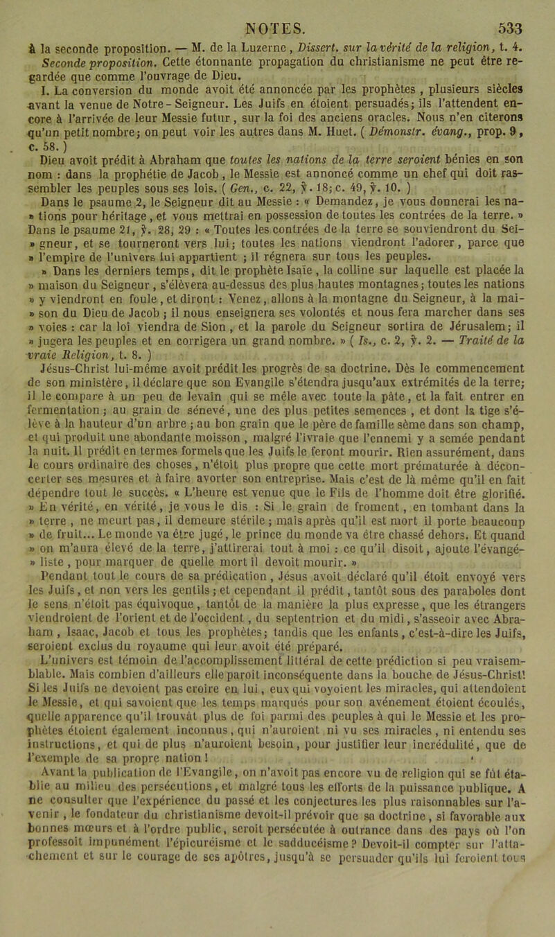 à la seconde proposition. — M. de la Luzerne, Dissert, sur la vérité de la religion, t. 4. Seconde proposition. Cette étonnante propagation du christianisme ne peut être re- gardée que comme l’ouvrage de Dieu. I. La conversion du monde avoit été annoncée par les prophètes , plusieurs siècles avant la venue de Notre- Seigneur. Les Juifs en étoient persuadés; ils l’attendent en- core à l’arrivée de leur Messie futur, sur la foi des anciens oracles. Nous n’en citerons qu’un petit nombre; on peut voir les autres dans M. Huet. ( Démonslr. évang., prop. 9, c. 58. ) Dieu avoit prédit à Abraham que toutes les nations de la terre seraient bénies en son nom : dans la prophétie de Jacob, le Messie est annoncé comme un chef qui doit ras- sembler les peuples sous ses lois. ( Gen., c. 22, ÿ. t8;c. 49,^. 10. ) Dans le psaume.2, le Seigneur dit au Messie : « Demandez, je vous donnerai les na- » tiens pour héritage, et vous mettrai en possession de toutes les contrées de la terre. » Dans le psaume 21, f. 28, 29 : « Toutes les contrées de la terre se souviendront du Sei- » gneur, et se tourneront vers lui; toutes les nations viendront l’adorer, parce que » l’empire de l’univers lui appartient ; il régnera sur tons les peuples. » Dans les derniers temps, dit le prophète Isaïe, la colline sur laquelle est placée la » maison du Seigneur, s’élèvera au-dessus des plus hautes montagnes; toutes les nations » y viendront en foule, et diront : Venez, allons à la montagne du Seigneur, à la mai- » son du Dieu de Jacob ; il nous enseignera ses volontés et nous fera marcher dans ses » voies : car la loi viendra de Sion, et la parole du Seigneur sortira de Jérusalem; il • jugera les peuples et en corrigera un grand nombre. » ( Is., c. 2, ÿ. 2. — Traité de la vraie Religion, t. 8. ) Jésus-Christ lui-même avoit prédit les progrès de sa doctrine. Dès le commencement de son ministère, il déclare que son Evangile s’étendra jusqu’aux extrémités delà terre; il le compare à un peu de levain qui se mêle avec toute la pâte, et la fait entrer en fermentation ; au grain de sénevé, une des plus petites semences , et dont la tige s’é- lève à la hauteur d’un arbre ; au bon grain que le père de famille sème dans son champ, et qui produit une abondante moisson , malgré l’ivraie que l’ennemi y a semée pendant la nuit, il prédit en termes formels que les Juifs le feront mourir. Rien assurément, dans Je cours ordinaire des choses, n’éloit plus propre que cette mort prématurée à décon- certer ses mesures et à faire avorter son entreprise. Mais c’est de là même qu’il en fait dépendre tout le succès. « L’heure est venue que le Fils de l’homme doit être glorifié. » En vérité, en vérité, je vous le dis : Si le grain de froment, en tombant dans la » terre , ne meurt pas, il demeure stérile ; mais après qu’il est mort il porte beaucoup » de fruit... Le monde va être jugé, le prince du monde va être chassé dehors. Et quand » on m’aura élevé de la terre, j’attirerai tout à moi : ce qu’il disoit, ajoute l’évangé- » liste , pour marquer de quelle mort il devoit mourir. » Rendant tout le cours de sa prédication , Jésus avoit déclaré qu’il étoit envoyé vers les Juifs, et non vers les gentils ; et cependant il prédit, tantôt sous des paraboles dont le sens n’étoil pas équivoque , tantôt de la manière la plus expresse, que les étrangers viendroient de l’orient et de l’occident, du septentrion et du midi, s’asseoir avec Abra- ham , Isaac, Jacob et tous les prophètes; tandis que les enfants, c’est-à-dire les Juifs, seroient exclus du royaume qui leur avoit été préparé. L’univers est témoin de l’accomplissement littéral de cette prédiction si peu vraisem- blable. Mais combien d’ailleurs elleparoît inconséquente dans la bouche de Jésus-Christ’. Si les Juifs ne dévoient pas croire en lui, eux qui voyoienl les miracles, qui attendoient le Messie, et qui savoient que les temps marqués pour son avènement étoient écoulés, quelle apparence qu’il trouvât plus de foi parmi des peuples à qui le Messie et les pro- phètes étoient également Inconnus, qui n’auroient ni vu ses miracles, ni entendu ses instructions, et qui de plus n’uuroienl besoin, pour justiûer leur incrédulité, que de l’exemple de sa propre nation ! Avant la publication de l'Evangile, on n’avoit pas encore vu de religion qui se fût éta- blie au milieu des persécutions, et malgré tous les elforts de la puissance publique. A ne cousuller que l’expérience du passé et les conjectures les plus raisonnables sur l’a- venir , le fondateur du christianisme devoit-il prévoir que sa doctrine, si favorable aux bonnes mœurs et à l’ordre public, scroit persécutée à outrance dans des pays où l’on professoit impunément l’épicuréisme cl le sadducéisme? Devoit-il compter sur l’atla- chemcnl et sur le courage de scs apôtres, jusqu’à se persuader qu’ils lui fcroicnl tous