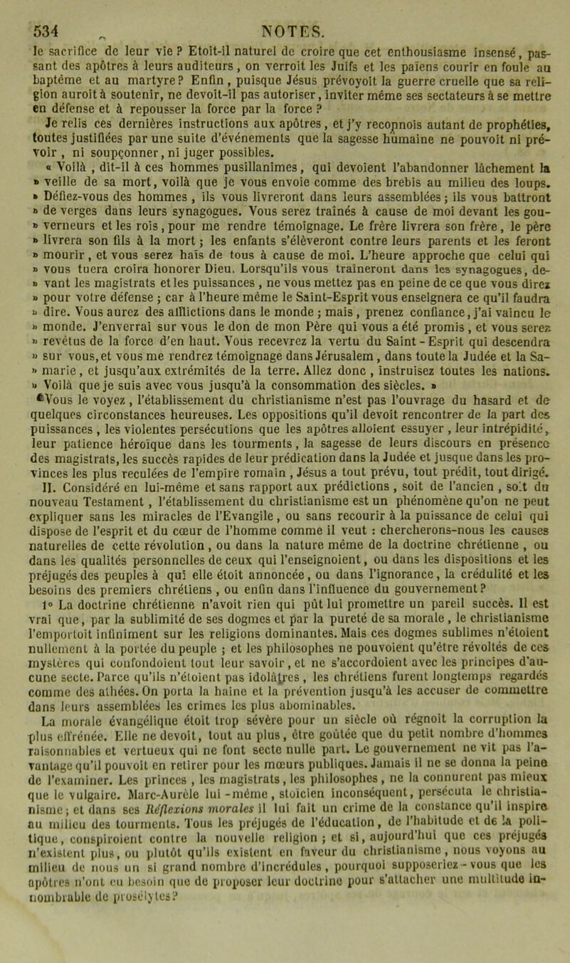 le sacrifice de leur vie ? Etoit-il naturel de croire que cet enthousiasme insensé, pas- sant des apôtres à leurs auditeurs , on verroit les Juifs et les païens courir en foule au baptême et au martyre? Enfin , puisque Jésus prévoyolt la guerre cruelle que sa reli- gion auroità soutenir, ne devoit-il pas autoriser, inviter même ses sectateurs à se mettre en défense et à repousser la force par la force ? Je relis ces dernières instructions aux apôtres, et j’y recopnois autant de prophéties, toutes justifiées par une suite d’événements que la sagesse humaine ne pouvoit ni pré- voir , ni soupçonner, ni juger possibles. « Voilà , dit-il à ces hommes pusillanimes, qui dévoient l’abandonner lâchement la » veille de sa mort, voilà que je vous envoie comme des brebis au milieu des loups. » Défiez-vous des hommes, ils vous livreront dans leurs assemblées ; ils vous battront » de verges dans leurs synagogues. Vous serez traînés à cause de moi devant les gou- » verneurs et les rois, pour me rendre témoignage. Le frère livrera son frère, le père » livrera son fils à la mort ; les enfants s’élèveront contre leurs parents et les feront » mourir, et vous serez hais de tous à cause de moi. L’heure approche que celui qui » vous tuera croira honorer Dieu. Lorsqu’ils vous traîneront dans les synagogues, de- a vant les magistrats et les puissances , ne vous mettez pas en peine de ce que vous direz » pour votre défense ; car à l’heure même le Saint-Esprit vous enseignera ce qu’il faudra a dire. Vous aurez des alllictions dans le monde ; mais, prenez confiance, j’ai vaincu le » monde. J’enverrai sur vous le don de mon Père qui vous a été promis, et vous serez » revêtus de la force d’en haut. Vous recevrez la vertu du Saint-Esprit qui descendra » sur vous, et vous me rendrez témoignage dans Jérusalem, dans toute la Judée et la Sa- >• marie, et jusqu’aux extrémités de la terre. Allez donc , instruisez toutes les nations. « Voilà que je suis avec vous jusqu’à la consommation des siècles. » *Vous le voyez , l’établissement du christianisme n’est pas l’ouvrage du hasard et de quelques circonstances heureuses. Les oppositions qu’il devoit rencontrer de la part des puissances , les violentes persécutions que les apôtres alloient essuyer , leur intrépidité, leur patience héroïque dans les tourments, la sagesse de leurs discours en présence des magistrats, les succès rapides de leur prédication dans la Judée et jusque dans les pro- vinces les plus reculées de l’empire romain , Jésus a tout prévu, tout prédit, tout dirigé. II. Considéré en lui-même et sans rapport aux prédictions , soit de l’ancien , soit du nouveau Testament, l’établissement du christianisme est un phénomène qu’on ne peut expliquer sans les miracles de l’Evangile, ou sans recourir à la puissance de celui qui dispose de l’esprit et du cœur de l’homme comme il veut : chercherons-nous les causes naturelles de cette révolution , ou dans la nature même de la doctrine chrétienne , ou dans les qualités personnelles de ceux qui l’enseignoient, ou dans les dispositions et les préjugés des peuples à qui elle étoit annoncée, ou dans l’ignorance, la crédulité et les besoins des premiers chrétiens , ou enfin dans l’influence du gouvernement? 1® La doctrine chrétienne n’avoit rien qui pût lui promettre un pareil succès. 11 est vrai que, par la sublimité de ses dogmes et par la pureté de sa morale, le christianisme l’emportoit infiniment sur les religions dominantes. Mais ces dogmes sublimes n’étoient nullement à la portée du peuple ; et les philosophes ne pouvoient qu’être révoltés de ces mystères qui cuiifondoicnt tout leur savoir, et ne s’accordoient avec les principes d’au- cune secte. Parce qu’ils n’éloient pas idolâtres, les chrétiens furent longtemps regardés comme des athées. On porta la haine et la prévention jusqu’à les accuser de commettre dans leurs assemblées les crimes les plus abominables. La morale évangélique étoit trop sévère pour un siècle où régnoit la corruption la XjIus eiïrénéc. Elle ne devoit, tout au plus, être goûtée que du petit nombre d’hommes raisonnables et vertueux qui ne font secte nulle part. Le gouvernement ne vit pas l’a- vantage qu’il pouvoit en retirer pour les mœurs publiques. Jamais il ne se donna la peine de l’examiner. Les princes , les magistrats, les philosophes, ne la connurent pas mieux que le vulgaire. Marc-Aurèle lui -même, stoïcien inconséquent, persécuta le christia- nisme; et dans ses Réflexions morales il lui fait un crime de la constance qu il inspire au milieu des tourments. Tous les préjugés de l’éducation, de l’habitude et de îa poli- tique, cüiispiroient contre 1a nouvelle religion; et si, aujourd hui que ces préjugés n’existent plus, ou plutôt qu’ils existent en faveur du christianisme, nous voyons au milieu de nous un si grand nombre d’incrédules, pourquoi supposeriez - vous que les apôtres n’ont eu ijesoin que de proposer leur doctrine pour s'attacher une multitude in- nouibrable de proséljtes?