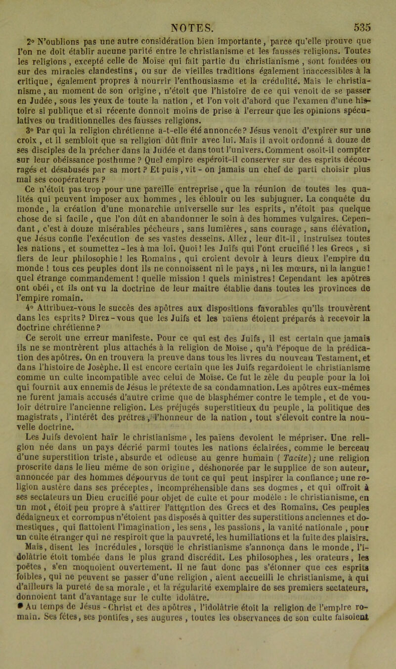 2® N’oublions pas une autre considération bien importante, parce qu'elle prouve que l’on ne doit établir aucune parité entre le christianisme et les fausses religions. Toutes les religions , excepté celle de Moïse qui fait partie du christianisme , sont fondées ou sur des miracles clandestins, ou sur de vieilles traditions également inaccessibles à la critique, également propres à nourrir l’enthousiasme et la crédulité. Mais le christia- nisme , au moment de son origine, n’étoit que l’histoire de ce qui venoit de se passer en Judée, sous les yeux de toute la nation , et Ton voit d’abord que Texamen d’une his- toire si publique et si récente donnoit moins de prise à Terreur que les opinions spécu- latives ou traditionnelles des fausses religions. 3° Par qui la religion chrétienne a-t-elle été annoncée? Jésus venoit d’expirer sur une croix , et il semblolt que sa religion dût finir avec lui. Mais il avoit ordonné à douze de ses disciples delà prêcher dans la Judée et dans tout l’univers.Comment osoit-il compter sur leur obéissance posthume ? Quel empire espéroit-il conserver sur des esprits décou- ragés et désabusés par sa mort ? Et puis, vit - on jamais un chef de parti choisir pius mal ses coopérateurs ? Ce n’étoit pas trop pour une pareille entreprise , que la réunion de toutes les qua- lités qui peuvent imposer aux hommes, les éblouir ou les subjuguer. La conquête du monde, la création d’une monarchie universelle sur les esprits, n’étoit pas quelque chose de si facile, que Ton dût en abandonner le soin à des hommes vulgaires. Cepen- dant , c’est à douze misérables pécheurs , sans lumières, sans courage , sans élévation, que Jésus conüe l’exécution de ses vastes desseins. .4llez, leur dit-il, instruisez toutes les nations, et soumettez - les à ma loi. Quoi! les Juifs qui Tont crucifié ! les Grecs , si fiers de leur philosophie ! les Romains, qui croient devoir à leurs dieux Tempire du monde ! tous ces peupies dont ils ne connoissent ni le pays, ni les mœurs, ni la langue! quel étrange commandement ! quelle mission ! quels ministres! Cependant les apôtres ont obéi, et ils ont vu la doctrine de leur maître établie dans toutes les provinces de Tempire romain. 4® Attribuez-vous le succès des apôtres aux dispositions favorables qu’ils trouvèrent dans les esprits? Direz-vous que les Juifs et les païens étoient préparés à recevoir la doctrine chrétienne ? Ce seroit une erreur manifeste. Pour ce qui est des Juifs, il est certain que jamais ils ne se montrèrent plus attachés à la religion de Moïse , qu’à l’époque de la prédica- tion des apôtres. On en trouvera la preuve dans tous les livres du nouveau Testament, et dans l’histoire de Josèphe. 11 est encore certain que les Juifs regardolent le christianisme comme un culte incompatible avec celui de Moïse. Ce fut le zèle du peuple pour la loi qui fournit aux ennemis de Jésus le prétexte de sa condamnation. Les apôtres eux-mêmes ne furent jamais accusés d’autre crime que de blasphémer contre le temple, et de vou- loir détruire l’ancienne religion. Les préjugés superstitieux du peuple, la politique des magistrats, l’intérêt des prêtres, l’honneur de la nation , tout s’élevoit contre la nou- velle doctrine. Les Juifs dévoient haïr le christianisme , les païens dévoient le mépriser. Une reli- gion née dans un pays décrié parmi toutes les nations éclairées, comme le berceau d’une superstition triste, absurde et odieuse au genre humain ( Tacite); une religion proscrite dans le lieu même de son origine, déshonorée par le supplice de son auteur, annoncée par des hommes dépourvus de tout ce qui peut inspirer la confiance; une re- ligion austère dans ses préceptes, incompréhensible dans ses dogmes , et qui ofTroit à ses sectateurs un Dieu crucifié pour objet de culte et pour modèle : le christianisme, en un mot, étoit peu propre à s’attirer Tattqntion des Grecs et des Romains. Ces peuples dédaigneux et corrompus n’étoient pas disposés à quitter des superstitions anciennes et do- mestiques , qui flattoient l’imagination, les sens, les passions, la vanité nationale , pour un culte étranger qui ne respiroit que la pauvreté, les humiliations et la fuite des plaisirs. Mais, disent les incrédules, lorsque le christianisme s’annonija dans le monde, Ti- dolàtrie étoit tombée dans le plus grand discrédit. Les philosophes, les orateurs, les poètes, s’en moquoient ouvertement. 11 ne faut donc pas s’étonner que ces esprits foibles, qui ne peuvent se passer d’une religion , aient accueilli le christianisme, à qui d’ailleurs la pureté de sa morale, et la régularité exempiaire de ses premiers sectateurs, donnaient tant d’avantage sur le culte idolâtre. • Au temps de Jésus -Christ et des apôtres , l’idolâtrie étoit la religion de Tempire ro- main. Ses fêles, ses pontifes, ses augures , toutes les observances de son culte faisoieot