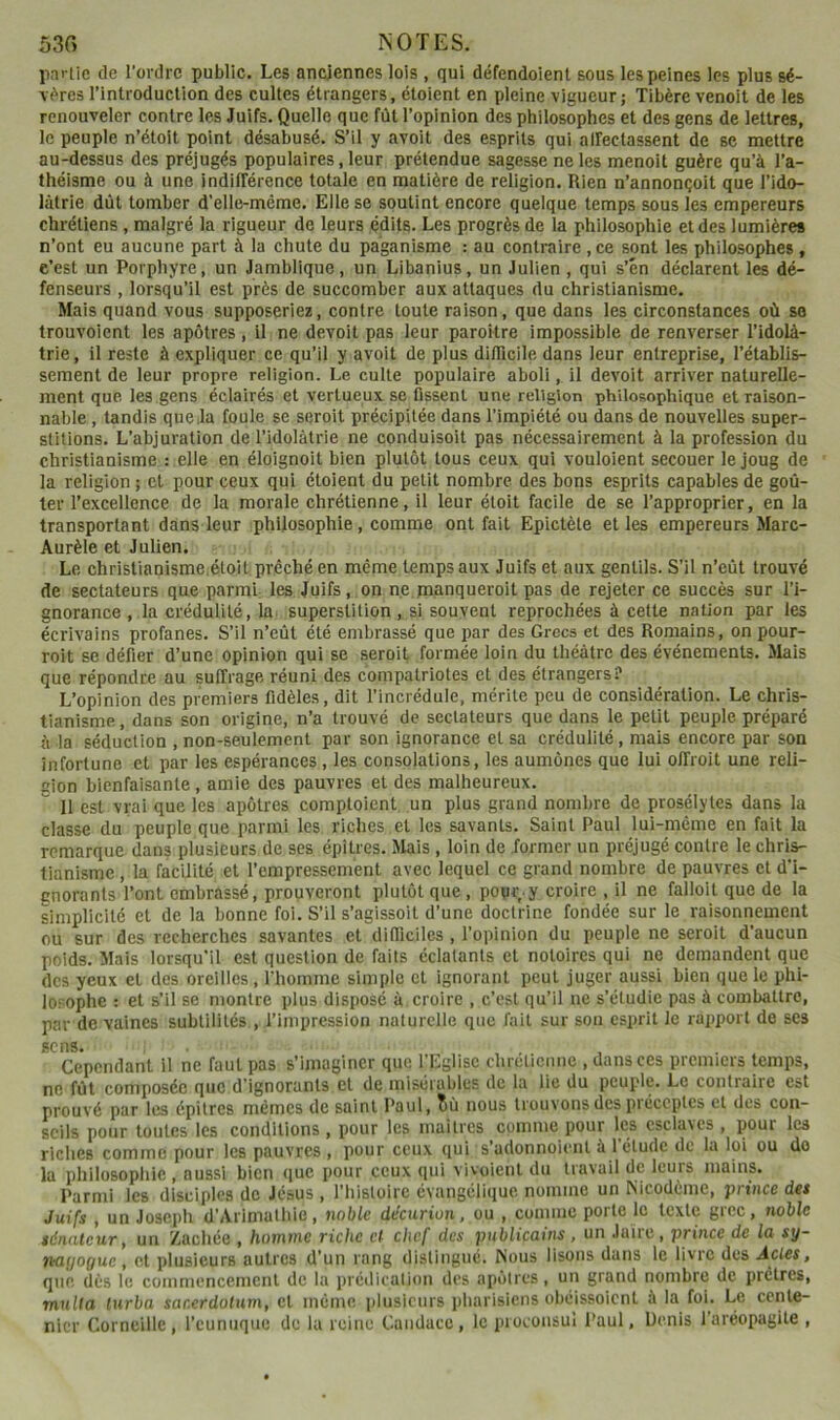 53C> NOTES. pai-üe de l’ordre public. Les anciennes lois , qui défendoienl sous les peines les plus sé- \(^res l’introduction des cultes étrangers, étoient en pleine vigueur j Tibère venoit de les renouveler contre les Juifs. Quelle que fût l’opinion des philosophes et des gens de lettres, le peuple n’étoit point désabusé. S’il y avoit des esprits qui alfectassent de se mettre au-dessus des préjugés populaires, leur prétendue sagesse ne les menoit guère qu’à l’a- théisme ou à une indifférence totale en matière de religion. Rien n’annonçoit que l’ido- lâtrie dût tomber d’elle-même. Elle se soutint encore quelque temps sous les empereurs chrétiens , malgré la rigueur de leurs édits. Les progrès de la philosophie et des lumières n’ont eu aucune part à la chute du paganisme : au contraire , ce sont les philosophes, c’est un Porphyre, un Jamblique, un Libanius, un Julien , qui s’én déclarent les dé- fenseurs , lorsqu’il est près de succomber aux attaques du christianisme. Mais quand vous supposeriez, contre toute raison, que dans les circonstances où se trouvoient les apôtres, Il ne devoit pas leur paroîlre impossible de renverser l’idolà- trie, il reste à expliquer ce qu’il y avoit de plus diflîcile dans leur entreprise, l’établis- sement de leur propre religion. Le culte populaire aboli, il devoit arriver naturelle- ment que les gens éclairés et vertueux se fissent une religion philosophique et raison- nable , tandis que.la foule se seroit précipitée dans l’impiété ou dans de nouvelles super- stitions. L’abjuration de l’idolâtrie ne conduisoit pas nécessairement à la profession du christianisme : elle en éloignoit bien plutôt tous ceux qui vouloient secouer le joug de la religion ; et pour ceux qui étoient du petit nombre des bons esprits capables de goû- ter l’excellence de la morale chrétienne, il leur étolt facile de se l’approprier, en la transportant dans leur philosophie, comme ont fait Epictète et les empereurs Marc- Aurèle et Julien. Le christianisme.étoit prêché en même temps aux Juifs et aux gentils. S’il n’eût trouvé de sectateurs que parmi les Juifs, on ne manqueroit pas de rejeter ce succès sur l’i- gnorance , la crédulité, la superstition, si souvent reprochées à cette nation par les écrivains profanes. S’il n’eût été embrassé que par des Grecs et des Romains, on pour- roit se défier d’une opinion qui se seroit formée loin du théâtre des événements. Mais que répondre au suffrage réuni des compatriotes et des étrangers? L’opinion des premiers fidèles, dit l’incrédule, mérite peu de considération. Le chris- tianisme, dans son origine, n’a trouvé de sectateurs que dans le petit peuple préparé à la séduction , non-seulement par son ignorance et sa crédulité, mais encore par son infortune et par les espérances, les consolations, les aumônes que lui offroit une reli- gion bienfaisante , amie des pauvres et des malheureux. Il est vrai que les apôtres comptoient un plus grand nombre de prosélytes dans la classe du peuple que parmi les riches ,et les savants. Saint Paul lui-même en fait la remarque dans plusieurs de ses épitres. Mais , loin de former un préjugé contre le chris- tianisme , la facilité et l’empressement avec lequel ce grand nombre de pauvres et d'i- gnorants l’ont embrassé, prouveront plutôt que, pour y croire , il ne falloit que de la simplicité et de la bonne foi. S’il s’agissoit d’une doctrine fondée sur le raisonnement ou sur des recherches savantes et difficiles , l’opinion du peuple ne seroit d’aucun poids. Mais lorsqu’il est question de faits éclatants et notoires qui ne demandent que des yeux et des oreilles, riiommc simple et ignorant peut juger aussi bien que le phi- losophe ; et s’il se montre plus disposé à croire , c’est qu’il ne s’étudie pas à combattre, par de vaines subtilités , l’impression naturelle que fait sur son esprit le rapport de ses sens* Cependant il ne faut pas s’imaginer que l’Eglise chréliemie , dans ces premiers temps, ne fût composée que d’ignorants et de misérables de la lie du peuple. Le contraire est prouvé par les épitres mêmes de saint Paul, îù nous trouvons des préceptes et des con- seils pour toutes les conditions , pour les maitres comme pour les esclaves , pour les riches comme pour les pauvres , pour ceux qui s’adonnoient à l’étude de la loi ou do la philosophie , aussi bien que pour ceux qui vivoient du travail de leurs mains. Parmi les disciples de Jésus , l’hisloirc évangélique nomme un ^icodèmc, prince des Juifs , un Joseph d’Arlmathie, noble décurion, ou , comme porte le texte grec, noble sénateur, un ’/.aehée , homme riche et chef des pnblicains, un Jaire, prince de la sy- nayoguc, et plusieurs autres d’un rang distingué. Nous lisons dans le livre des Actes, que dès le commencement de la prédication des apôtres, un grand nombre de prêtres, multa turba sacerdotnm, et même |duslcurs pharisiens obéissoient à la foL Le cenle- nicr Corneille, l’eunuque de la reine Caiidacc, le proconsul Paul, Denis l’aréopagile ,