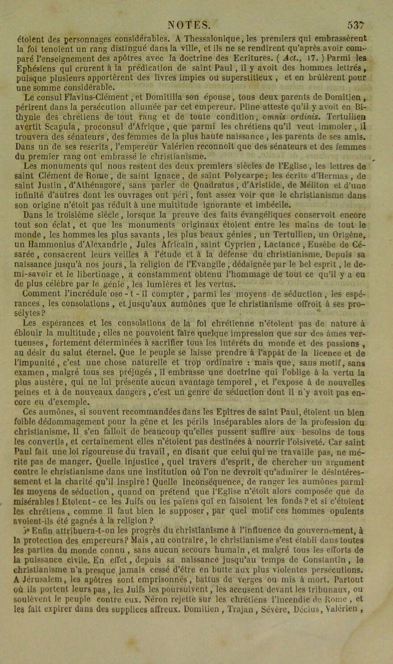 étoient des personnages considérables. A Thessalonique, les premiers qni embrassèrent la foi tenoient un rang distingué dans la ville, et ils ne se rendirent qu’après avoir com- paré renseignement des apôtres avec la doctrine des Ecritures. ( Act., 17. ) Parmi les Ephésiens qui crurent à la prédication de saint Paul, il y avoit des hommes lettrés, puisque plusieurs apportèrent des livres impies ou superstitieux , et en brûlèrent pour une somme considérable. Le consul Flavius-Clément, et Domitilla son épouse, tous deux parents de Domitien, périrent dans la persécution allumée par cet empereur. Pline atteste qu’il y avoit en Bi- thynie des chrétiens de tout rang et de toute condition, omnis ordinis. Tertullien avertit Scapula, proconsul d’Afrique, que parmi les chrétiens qu’il veut immoler, U trouvera des sénateurs, des femmes de la plus haute naissance, les parents de ses amis. Dans un de ses rescrits, l’empereur Vaiérien reconnoît que des sénateurs et des femmes du premier rang ont embrassé le christianisme. Les monuments qui nous restent des deux premiers siècles de l’Eglise, les lettres de saint Clément de Rome, de saint Ignace, de saint Polycarpe; les écrits d’Hermas, de saint Justin , d’Athénagore, sans parler de Quadratus, d’Aristide, de Méliton et d’une infinité d’autres dont les ouvrages ont péri, font assez voir que le christianisme dans son origine n’étoit pas réduit à une multitude ignorante et imbécile. Dans le troisième siècle, lorsque la preuve des faits évangéliques conservoit encore tout son éclat, et que les monuments originaux étoient entre les mains de tout le monde, les hommes les plus savants , les plus beaux génies , un Tertullien, un Origène, un Hammonius d’Alexandrie , Jules Africain, saint Cyprien , Lactance , Eusèbe de Cé- sarée, consacrent leurs veilles à l’étude et à la défense du christianisme. Depuis sa naissance jusqu’à nos jours, la religion de l’Evangile, dédaignée par le bel esprit, le de- mi-savoir et le libertinage, a constamment obtenu l’hommage de tout ce qu’il y a eu de plus célèbre par le génie, les lumières et les vertus. Comment l’incrédule ose -1 - il compter , parmi les moyens de séduction, les espé- rances , les consolations , et jusqu’aux aumônes que le christianisme olTroit à ses pro- sélytes? Les espérances et les consolations de la foi chrétienne n’étoient pas de nature à éblouir la multitude ; elles ne pouvoient faire quelque impression que sur des âmes ver- tueuses , fortement déterminées à sacrifier tous les intérêts du monde et des passions , au désir du salut éternel. Que le peuple se laisse prendre à l’appàt de la licence et de l’impunité , c’est une chose naturelle et trop ordinaire ; mais que, sans motif, sans examen, malgré tous ses préjugés, il embrasse une doctrine qui l’oblige à la vertu la plus austère, qui ne lui présente aucun avantage temporel, et l’expose à de nouvelles peines et à de nouveaux dangers , c’est un genre de séduction dont il n'y avoit pas en- core eu d’exemple. Ces aumônes, si souvent recommandées dans les Epîtres de saint Paul, étoient un bien foible dédommagement pour la gène et les périls inséparables alors de la profession du christianisme, 11 s’en falloit de beaucoup qu’elles pussent suffire aux besoins de tous les convertis, et certainement elles n’étoient pas destinées à nourrir l’oisiveté. Car saint Paul fait une loi rigoureuse du travail, en disant que celui qui ne travaille pas, ne mé- rite pas de manger. Quelle injustice , quel travers d’esprit, de chercher un argument contre le christianisme dans une institution où l’on ne devroit qu’admirer le désintéres- sement et la charité qu’il inspire ! Quelle inconséquence, de ranger les aumônes parmi les moyens de séduction, quand on prétend que l’Eglise n’étdit alors composée que de misérables 1 Etoient - ce les Juifs ou les païens qui en falsolent les fonds ? et si c’étoient les chrétiens, comme il faut bien le supposer, par quel motif ces hommes opulents avoient-iis été gagnés à la religion P > Enfin attribuera-t-on les progrès du christianisme à l’influence du gouverntrment, à la protection des empereurs? Mais, au contraire, le christianisme s’est établi dans toutes les parties du monde connu , sans aucun secours humain ,et malgré tous les elforts de la puissance civile. En elfe t, depuis sa naissance jusqu’au temps de Constantin, le christianisme n'a presque jamais cessé d’étre en butte aux plus violentes persécutions. A Jérusalem, les apôtres sont emprisonnés, battus de verges ou mis à mort. Partout où ils portent leurs pas, les Juifs les poursuivent, les accusent devant les tribunaux, ou soulèvent le peuple contre eux. Néron rejette sur les chrétiens l’Inccndic (le, Rnnic , et les fait expirer dans des supplices aiïreux. Domitien , Trajan , Sévère, Docius, Vaiérien ,
