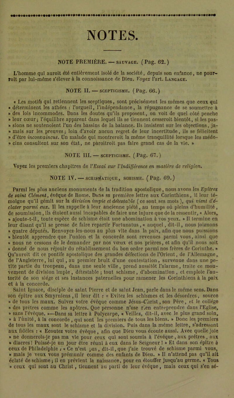 NOTES. NOTE PREMIÈRE, — SAUVAGE. (Pag. 62.) L’homme qui auroit été entièrement isolé de la société, depuis son enfance, ne pour- roit par lui-même s’élever à la connoissance de Dieu, Voyes l’art. Langage. NOTE II. — scepticisme. (Pag. 66.) « Les motifs qui retiennent les sceptiques, sont précisément les mêmes que ceux qui • déterminent les athées : l’orgueil, l’indépendance, la répugnance de se soumettre à » des lois incommodes. Dans les doutes qu’ils proposent, on voit de quel côté penche » leur cœur; l’équilibre apparent dans lequel ils se tiennent cesseroit bientôt, si les pas- » sions ne soutenoient l’un des bassins de la balance. Ils insistent sur les objections, Ja- » mais sur les preuves; loin d’avoir aucun regret de leur incertitude, ils se félicitent » d’être inconvaincus. Un malade qui montreroit la même tranquillité lorsque les méde- ■> cins consultent sur son état, ne pàroitroit pas faire grand cas de la vie. » NOTE 111. — scepticisme. ( Pag. 67. ) Voyez les premiers chapitres de l’Essai sur l'Indifférence en matière de religion. NOTE IV. — schismatique, schisme. (Pag. 69,} Parmi les plus anciens monuments de la tradition apostolique, nous avons les Epitres de saint Clément, évêque de Rome. Dans sa première lettre aux Corinthiens, il leur té- moigne qu’il gémit sur la division impie et détestable ( ce sont ses mots ), qui vient d’é- clater parmi eux. Il les rappelle à leur ancienne piété, au temps où pleins d’humilité , de soumission, ils étoient aussi incapables de faire une injure que de la ressentir, • Alors, » ajoute-t-il, toute espèce de schisme étoit une abomination à vos yeux. • 11 termine en leur disant qu’il se presse de faire repartir Fortunatus , « auquel, dit-il, nous joienons » quatre députés. Renvoyez-les-nous au plus vite dans la paix, afin que nous puissions • bientôt apprendre que l’union et la concorde sont revenues parmi vous, ainsi que » nous ne cessons de le demander par nos vœux et nos prières, et afin qu’il nous soit » donné de nous réjouir du rétablissement du bon ordre parmi nos frères de Corinthe. » Qu’auroit dit ce pontife apostolique des grandes défections de l’Orient, de l’Allemagne, de l’Angleterre, lui qui, au premier bruit d’une contestation, survenue dans une pe- tite partie du troupeau, dans une seule ville, prend aussitôt l’alarme, traite ce mou- vement de division impie , détestable ; tout schisme, d’abomination , et emploie l’au- torité de son siège et ses Instances paternelles pour ramener les Corinthiens à la paix et à la concorde. Saint Ignace, disciple de saint Pierre et de saint Jean, parle dans le même sens. Dans son épître aux Smyrniens ,il leur dit r « Evitez les schismes et les désordres, source » de tous les maux. Suivez votre évêque comme Jésus-Cnrist, son Père, et le collège » des prêtres comme les apôtres. Que personne n’ose r'œn entreprendre dans l’Eglise, » sans l’évêque. »—Dans sa lettre à Polycarpe, « Veillez, dit-il, avec le plus grand soin, » à l’ùnité, à la concorde, qui sont les premiers de tous les biens. » Donc les premiers de tous les maux sont le schisme et la division. Puis dans la même lettre, s’adressant aux fidèles ; « Ecoutez votre évêque, afin que Dieu vous écoute aussi. Avec quelle joie » ne donnerois-je pas ma vie pour ceux qui sont soumis à l’évéque, aux prêtres. aux » diacres 1 Pulssé-je un jour être réuni à eux dans le Seigneur ! » Et dans son épître à ceux de Philadelphie / « Ce n’est pas, dlt-il, que j’aie trouvé de schisme parmi vous, » mais je veux vous prémunir comme des enfants de Dieu. » Il n’attend pas qu’il ait éclaté de schisme; il en prévient la naissance, pour en étouffer jusqu’au germe. « Tous > ceux qui sont au Christ, tiennent au parti de leur évêque, mais ceux qui s’en sé-