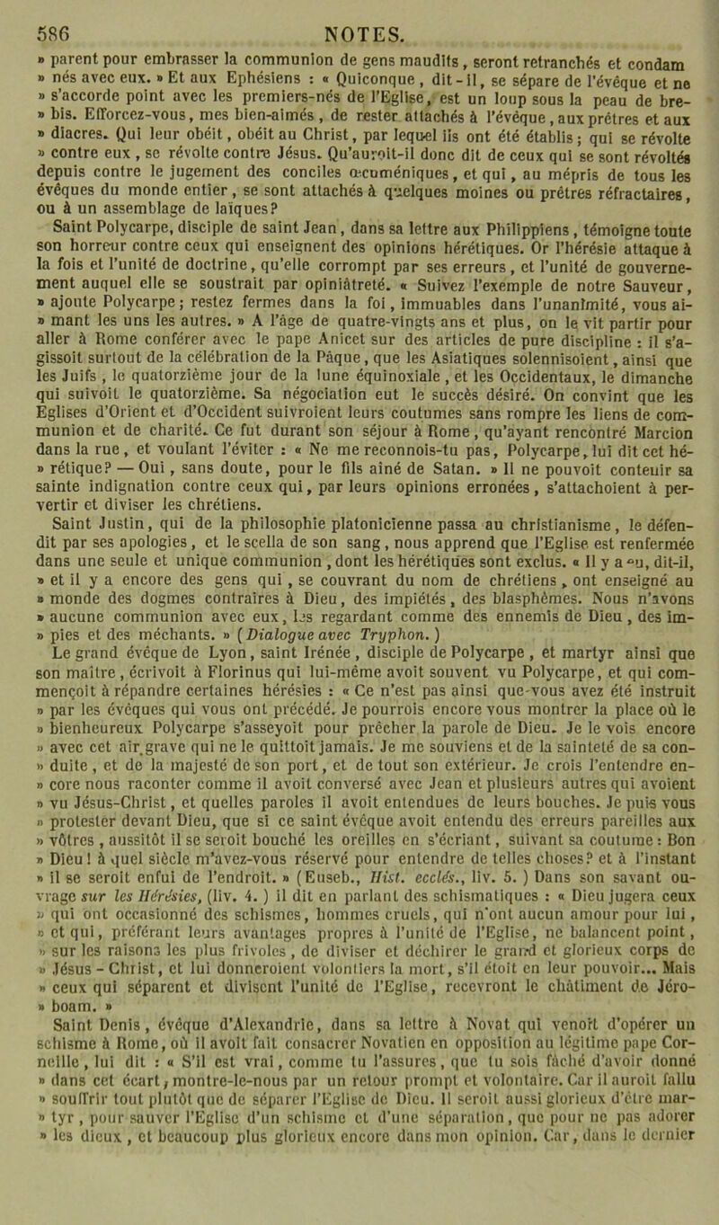 » parent pour embrasser la communion de gens maudits, seront retranchés et condam » nés avec eux. » Et aux Ephéslens : « Quiconque , dit-il, se sépare de l’évêque et ne » s’accorde point avec les premiers-nés de l’Eglise, est un loup sous la peau de bre- » bis. Efforcez-vous, mes bien-aimés , de rester attachés à l’évéque, aux prêtres et aux » diacres. Qui leur obéit, obéit au Christ, par leqiMl iis ont été établis ; qui se révolte » contre eux , se révolte contre Jésus. Qu’auroit-il donc dit de ceux qui se sont révoltés depuis contre le jugement des conciles œcuméniques, et qui, au mépris de tous les évêques du monde entier, se sont attachés à quelques moines ou prêtres réfractaires, ou à un assemblage de laïques? ’ Saint Polycarpe, disciple de saint Jean, dans sa lettre aux Philippiens, témoigne toute son horreur contre ceux qui enseignent des opinions hérétiques. Or l’hérésie attaque à la fois et l’unité de doctrine, qu’elle corrompt par ses erreurs , et l’unité de gouverne- ment auquel elle se soustrait par opiniâtreté. « Suivez l’exemple de notre Sauveur, » ajoute Polycarpe; restez fermes dans la foi, immuables dans l’unanimité, vous ai- » mant les uns les autres. » A l’âge de quatre-vingts ans et plus, on le vit partir pour aller à Rome conférer avec le pape Anicet sur des articles de pure discipline : il s’a- gissoit surtout de la célébration de la Pâque, que les Asiatiques solennisoient, ainsi que les Juifs , le quatorzième jour de la lune équinoxiale , et les Occidentaux, le dimanche qui suivoit le quatorzième. Sa négociation eut le succès désiré. On convint que les Eglises d’Orient et d’Occident sulvroient leurs coutumes sans rompre les liens de com- munion et de charité. Ce fut durant son séjour à Rome, qu’ayant rencontré Marcion dans la rue, et voulant l’éviter : « Ne me reconnois-tu pas, Polycarpe, lui dit cet hé- » réliqueP — Oui, sans doute, pour le fils ainé de Satan. » 11 ne pouvoit contenir sa sainte indignation contre ceux qui, par leurs opinions erronées, s’attachoient à per- vertir et diviser les chrétiens. Saint Justin, qui de la philosophie platonicienne passa au christianisme, le défen- dit par ses apologies, et le scella de son sang, nous apprend que l’Eglise est renfermée dans une seule et unique communion , dont les hérétiques sont exclus, a II y a “u, dit-il, » et il y a encore des gens qui, se couvrant du nom de chrétiens, ont enseigné au » monde des dogmes contraires à Dieu, des impiétés, des blasphèmes. Nous n’avons » aucune communion avec eux, les regardant comme des ennemis de Dieu, des im- » pies et des méchants. » ( Dialogue avec Tryphon. ) Le grand évêque de Lyon, saint Irénée , disciple de Polycarpe , et martyr ainsi que son maître, écrivoit à Fiorinus qui lui-même avoit souvent vu Polycarpe, et qui com- mençoit à répandre certaines hérésies : « Ce n’est pas ainsi que-vous avez été instruit » par les évêques qui vous ont précédé. Je pourrois encore vous montrer la place où le » bienheureux Polycarpe s’asseyoit pour prêcher la parole de Dieu. Je le vois encore » avec cet air grave qui ne le quittoit jamais. Je me souviens et de la sainteté de sa con- » duite , et de la majesté de son port, et de tout son extérieur. Je crois l’entendre en- » core nous raconter comme il avoit conversé avec Jean et plusieurs autres qui avoient n vu Jésus-Christ, et quelles paroles il avoit entendues de leurs bouches. Je puis vous » protester devant Dieu, que si ce saint évêque avoit entendu des erreurs pareilles aux » vôtres , aussitôt il se seroit bouché les oreilles en s’écriant, suivant sa coutume : Bon » Dieu! à quel siècle m’avez-vous réservé pour entendre de telles choses? et à l’instant I» il SC seroit enfui de l’endroit. » (Euseb., Hisl. ecclés., liv. 5. ) Dans son savant ou- vrage sur les Hérésies, (liv. 4. ) il dit en parlant des schismatiques : n Dieu jugera ceux 3j qui ont occasionné des schismes, hommes cruels, qui n’ont aucun amour pour lui, D et qui, préférant leurs avantages propres à l’unité de l’Eglise, ne balancent point, » sur les raisons les plus frivoles , de diviser et décliircr le grand et glorieux corps de » Jésus - Christ, et lui donneroient volonliers la mort, s’il étoit en leur pouvoir... Mais » ceux qui séparent et divisent l’unité de l’Eglise, recevront le châtiment d.e Jéro- » boam. » Saint Denis, évêque d’Alexandrie, dans sa lettre à Novat qui venort d’opérer un sctilsmc à Rome, où il avoit fait consacrer Novatien en opposition au légitime pape Cor- neille , lui dit : « S’il est vrai, comme lu l’assures, que tu sois fàclié d’avoir donné » dans cet écart ; montre-le-nous par un retour prompt cl volontaire. Car il auroit fallu » souffrir tout plutôt que de séparer l’Eglise de Dieu. Il seroit aussi glorieux d’être mar- » tyr , pour sauver l’Eglise d’un sclilsmc cl d’une séparation, que pour ne pas adorer » les dieux, et beaucoup plus glorieux encore dans mon opinion. Car, dans le dernier