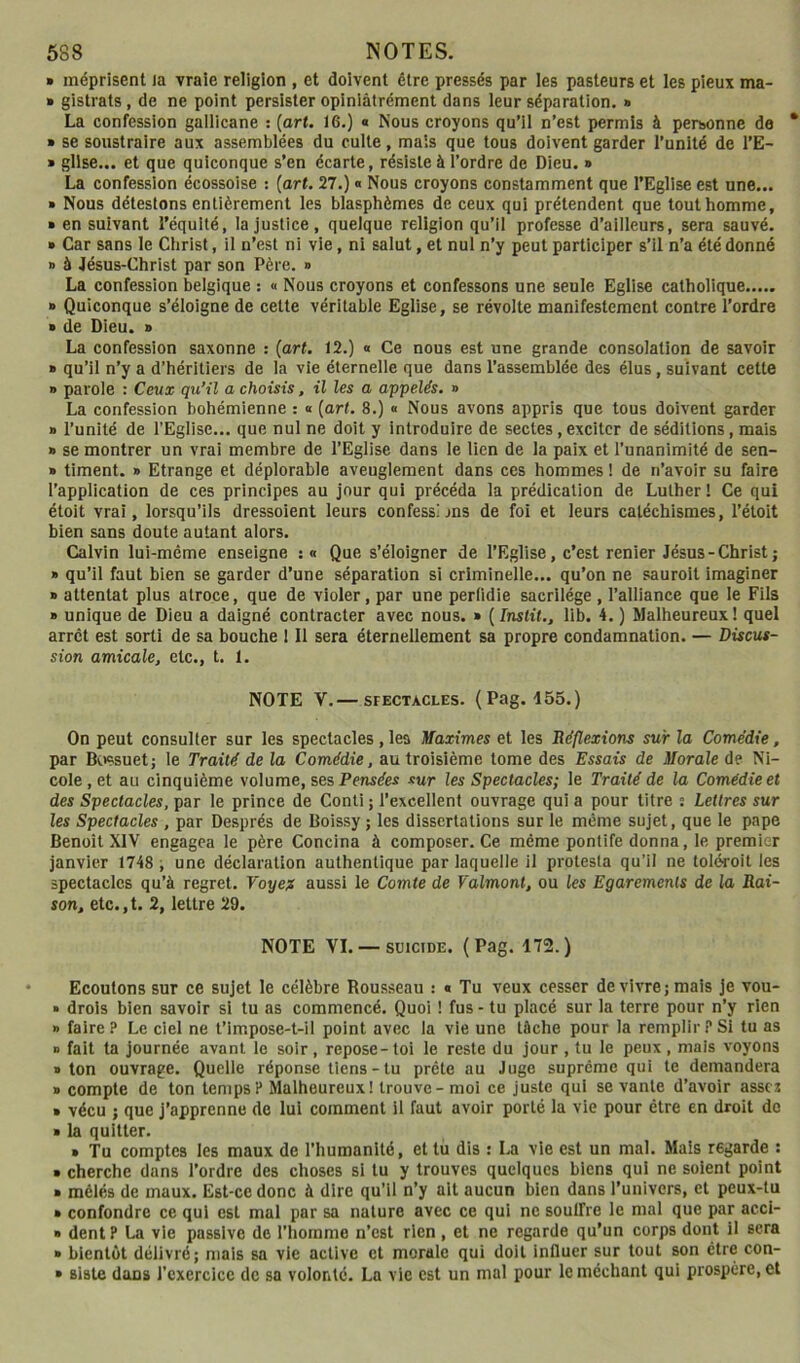 » méprisent Ja vraie religion , et doivent être pressés par les pasteurs et les pieux ma- » gistrats , de ne point persister opiniàtrément dans leur séparation. » La confession galiicane : (art. 16.) « Nous croyons qu’il n’est permis à personne de » se soustraire aux assemblées du culte, mais que tous doivent garder l’unité de l’E- * gllse... et que quiconque s’en écarte, résiste à l’ordre de Dieu. » La confession écossoise ; [art. 27.) « Nous croyons constamment que l’Eglise est une... » Nous détestons entièrement les blasphèmes de ceux qui prétendent que tout homme, » en suivant l'équité, la justice, quelque religion qu’il professe d’ailleurs, sera sauvé. » Car sans le Christ, il n’est ni vie, ni salut, et nul n’y peut participer s’il n’a été donné » à Jésus-Christ par son Père. » La confession belgique : « Nous croyons et confessons une seule Eglise catholique » Quiconque s’éloigne de cette véritable Eglise, se révolte manifestement contre l’ordre » de Dieu. » La confession saxonne : [art. 12.) « Ce nous est une grande consolation de savoir » qu’il n’y a d’héritiers de la vie éternelle que dans l’assemblée des élus, suivant cette » parole : Ceux qu’il a choisis, il les a appelés. » La confession bohémienne : « [art. 8.) « Nous avons appris que tous doivent garder » l’unité de l’Eglise... que nul ne doit y introduire de sectes, exciter de séditions, mais » se montrer un vrai membre de l’Eglise dans le lien de la paix et l’unanimité de sen- » timent. » Etrange et déplorable aveuglement dans ces hommes ! de n’avoir su faire l’application de ces principes au jour qui précéda la prédication de Luther ! Ce qui étoit vrai, lorsqu’ils dressoient leurs confessljns de foi et leurs catéchismes, l’étoit bien sans doute autant alors. Calvin lui-même enseigne ;« Que s’éloigner de l’Eglise, c’est renier Jésus - Christ ; » qu’il faut bien se garder d’une séparation si criminelle... qu’on ne sauroit imaginer » attentat plus atroce, que de violer, par une perüdie sacrilège , l’alliance que le Fils » unique de Dieu a daigné contracter avec nous. » ( Inslit., 11b. 4. ) Malheureux ! quel arrêt est sorti de sa bouche ! 11 sera éternellement sa propre condamnation. — Discus- sion amicale, etc., t. 1. NOTE V.— SFECTACLES. (Pag. 455.) On peut consulter sur les spectacles, les Maximes et les Réflexions sur la Comédie, par B(.)ssuetj le Traité de la Comédie, au troisième tome des Essais de Morale de Ni- cole , et au cinquième volume, ses Pensées sur les Spectacles; le Traité de la Comédie et des Spectacles, par le prince de Conll ; l’excellent ouvrage qui a pour titre s Lettres sur les Spectacles , par Després de Boissy ; les dissertations sur le même sujet, que le pape Benoit XIV engagea le père Concina à composer. Ce même pontife donna, le premier janvier 1748 i une déclaration authentique par laquelle il protesta qu’il ne toléroit les spectacles qu’à regret. Voyex aussi le Comte de Valmont, ou les Egarements de la Rai- son, etc.,t. 2, lettre 29. NOTE VI. — SUICIDE. (Pag. 172.) Ecoutons sur ce sujet le célèbre Rousseau : « Tu veux cesser de vivre; mais je vou- » drois bien savoir si tu as commencé. Quoi ! fus - tu placé sur la terre pour n’y rien » faire ? Le ciel ne t’impose-t-il point avec la vie une tâche pour la remplir ? Si tu as » fait ta journée avant le soir, repose-toi le reste du jour , tu le peux, mais voyons » ton ouvrage. Quelle réponse liens-tu prête au Juge suprême qui te demandera » compte de ton temps? Malheureux! trouve-moi ce juste qui se vante d’avoir assez » vécu J que j’apprenne de lui comment il faut avoir porté la vie pour être en droit de » la quitter. » Tu comptes les maux de l’humanité, et tu dis : La vie est un mal. Mais regarde ; » cherche dans l’ordre des choses si lu y trouves quelques biens qui ne soient point » mêlés de maux. Est-ce donc à dire qu’il n’y ait aucun bien dans l’univers, et peux-tu » confondre ce qui est mal par sa nature avec ce qui ne soulfre le mal que par acci- » dent P La vie passive de l’homme n’est rien, et ne regarde qu’un corps dont il sera » bientôt délivré; mais sa vie active et morale qui doit influer sur tout son être con- » siste dons l’exercice de sa volonté. La vie est un mal pour le méchant qui prospère, et