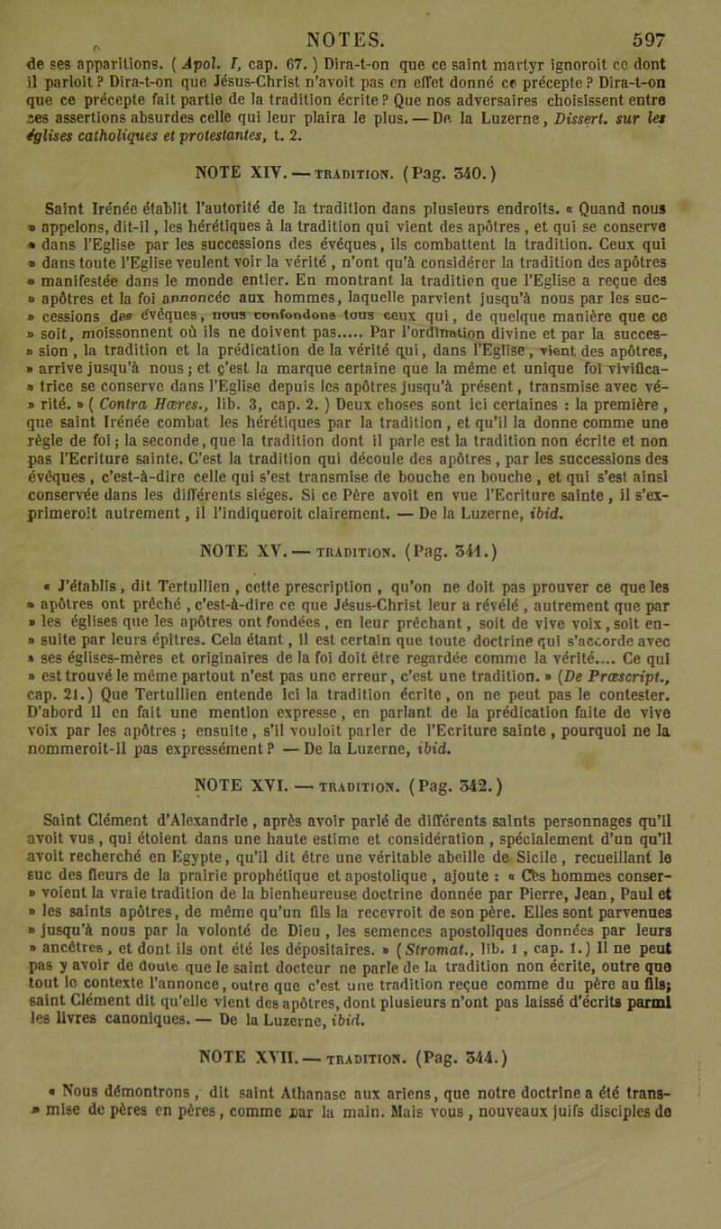 de ses apparitions. ( Jpol. T, cap. 67. ) Dira-t-on que ce saint martyr ignorait cc dont il parlait ? Dira-t-on que Jésus-Christ n’avoit pas en effet donné ce précepte ? Dira-t-on que ce précepte fait partie de ia tradition écrite ? Que nos adversaires choisissent entre ces assertions absurdes celle qui leur plaira le plus. — De la Luzerne, Dissert, sur les églises catholiques et protestantes, t. 2. NOTE XIV. — TRADITION. (Pag. 340.) Saint Irénée établit l’autorité de la tradition dans plusieurs endroits. « Quand nous » appelons, dit-il, les hérétiques à la tradition qui vient des apôtres , et qui se conserve • dans l’Eglise par les successions des évéques, ils combattent la tradition. Ceux qui « dans toute l’Eglise veulent voir ia vérité , n’ont qu’à considérer la tradition des apôtres • manifestée dans le monde entier. En montrant la tradition que l’Eglise a reçue des » apôtres et la foi annoncée aux hommes, laquelle parvient jusqu’à nous par les suc- » cessions des évêques, nous confondons tous ceux qui, de quelque manière que ce j> soit, moissonnent où ils ne doivent pas Par l’ordination divine et par la succes- n sion , la tradition et la prédication de la vérité qui, dans l’Eglise, vient des apôtres, » arrive jusqu’à nous j et ç’est la marque certaine que la même et unique fol viviflca- » trice se conserve dans l’Eglise depuis les apôtres jusqu’à présent, transmise avec vé- » rité. » ( Contra Hceres., lib. 3, cap. 2. ) Deux choses sont ici certaines : la première , que saint Irénée combat les hérétiques par la tradition, et qu’il la donne comme une règle de foi ; la seconde, que la tradition dont il parle est la tradition non écrite et non pas l’Ecriture sainte. C’est la tradition qui découle des apôtres, par les successions des évéques , c’est-à-dire celle qui s’est transmise de bouche en bouche , et qui s’est ainsi conservée dans les différents sièges. Si ce Père avoit en vue l’Ecriture sainte , il s’ex- primeroit autrement, il Tindiqueroit clairement. — De la Luzerne, ihid. NOTE XV. — TRADITION. (Pag. S^I.) « J’établis, dit Tertullien , cetle prescription , qu’on ne doit pas prouver ce que les • apôtres ont prêché , c’est-à-dire ce que Jésus-Christ leur a révélé , autrement que par » les églises que les apôtres ont fondées, en leur prêchant, soit de vive voix, soit en- » suite par leurs épîtres. Cela étant, il est certain que toute doctrine qui s’accorde avec » ses églises-mères et originaires de la foi doit être regardée comme la vérité.... Ce qui » est trouvé le même partout n’est pas une erreur, c’est une tradition. » {De Prcescript., cap. 21.) Que Tertullien entende Ici la tradition écrite, on ne peut pas le contester. D’abord il en fait une mention expresse, en parlant de la prédication faite de vive voix par les apôtres ; ensuite , s’il vouloit parler de l’Ecriture sainte , pourquoi ne la nommeroit-il pas expressément ? — De la Luzerne, ibid. NOTE XVI. — TRADITION. (Pag. 342.) Saint Clément d’Alexandrie , après avoir parlé de différents saints personnages qu’il avoit vus , qui étoient dans une haute estime et considération , spécialement d’un qu’il avoit recherché en Egypte, qu’il dit être une véritable abeille de Sicile, recueillant le suc des fleurs de la prairie prophétique et apostolique , ajoute : « Cbs hommes conser- » voient la vraie tradition de la bienheureuse doctrine donnée par Pierre, Jean, Paul et » les saints apôtres, de même qu’un fils la recevroit de son père. Elles sont parvenues » jusqu’à nous par la volonté de Dieu , les semences apostoliques données par leurs » ancêtres, et dont ils ont été les dépositaires. » {Stromat., lib. l , cap. 1.) Il ne peut pas y avoir de doute que le saint docteur ne parle de la tradition non écrite, outre que tout le contexte l’annonce, outre que c’est une tradition reçue comme du père au flis; saint Clément dit qu’elle vient des apôtres, dont plusieurs n’ont pas laissé d’écrits parmi les livres canoniques. — De la Luzerne, ibid. NOTE XVII. —tradition. (Pag. 344.) • Nous démontrons , dit saint Athanase aux ariens, que notre doctrines été trans- • mise de pères en pères, comme iar la main. Mais vous, nouveaux Juifs disciples do