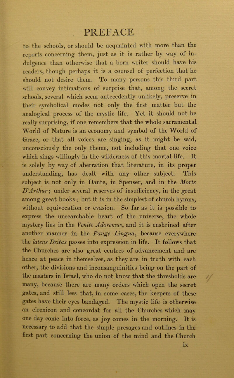 to the schools, or should be acquainted with more than the reports concerning them, just as it is rather by way of in- dulgence than otherwise that a born writer should have his readers, though perhaps it is a counsel of perfection that he should not desire them. To many persons this third part will convey intimations of surprise that, among the secret schools, several which seem antecedently unlikely, preserve in their symbolical modes not only the first matter but the analogical process of the mystic life. Yet it should not be really surprising, if one remembers that the whole sacramental World of Nature is an economy and symbol of the World of Grace, or that all voices are singing, as it might be said, unconsciously the only theme, not including that one voice which sings willingly in the wilderness of this mortal life. It is solely by way of aberration that literature, in its proper understanding, has dealt with any other subject. This subject is not only in Dante, in Spenser, and in the Morte UArthur; under several reserves of insufficiency, in the great among great books; but it is in the simplest of church hymns, without equivocation or evasion. So far as it is possible to express the unsearchable heart of the universe, the whole mystery lies in the Venite Adoremus, and it is enshrined after another manner in the Pange Lingua, because everywhere the latens Deltas passes into expression in life. It follows that the Churches are also great centres of advancement and are hence at peace in themselves, as they are in truth with each other, the divisions and inconsanguinities being on the part of the masters in Israel, who do not know that the thresholds are many, because there are many orders which open the secret gates, and still less that, in some cases, the keepers of these gates have their eyes bandaged. The mystic life is otherwise an eirenicon and concordat for all the Churches which may one day come into force, as joy comes in the morning. It is necessary to add that the simple presages and outlines in the first part concerning the union of the mind and the Church