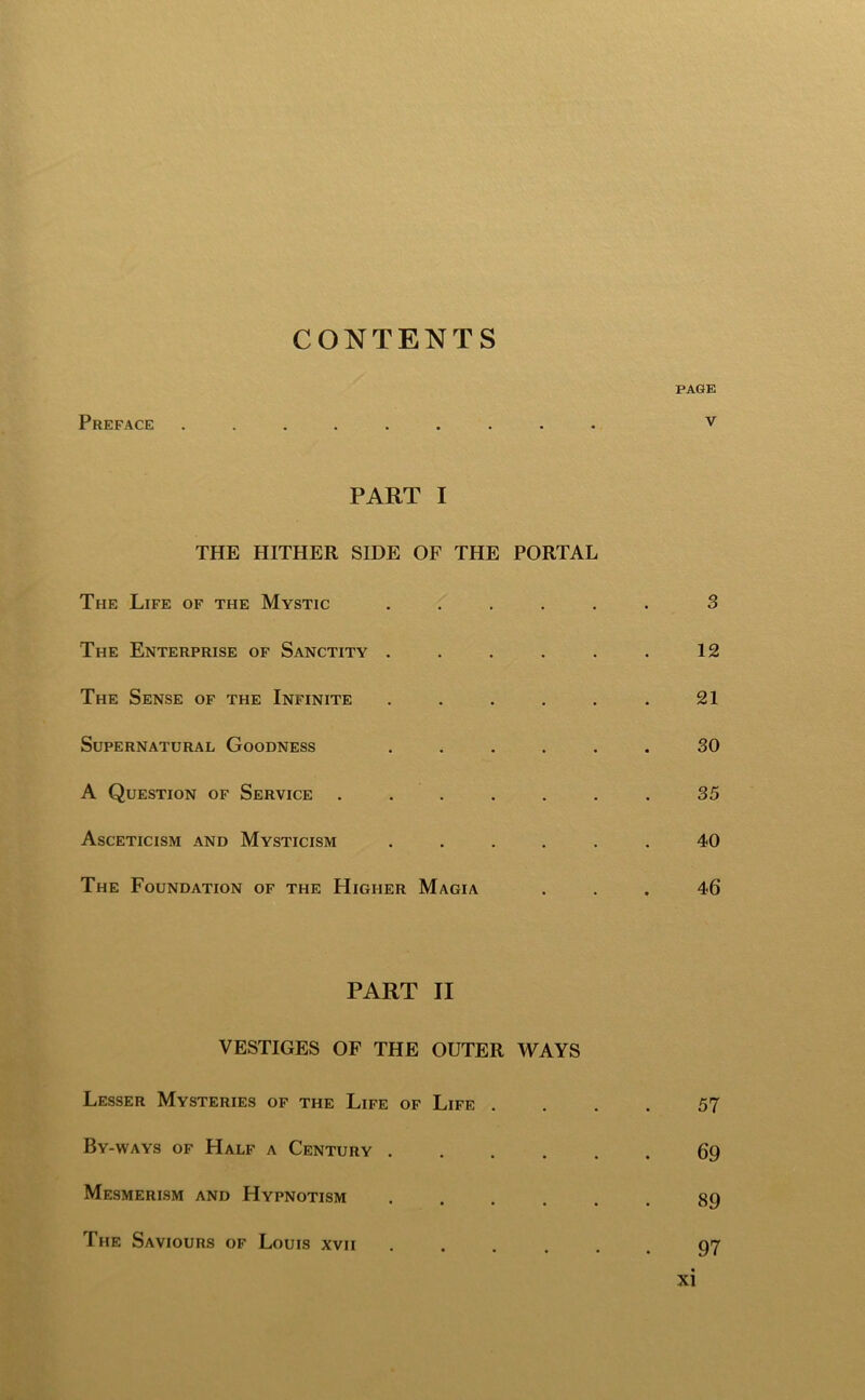 CONTENTS PAGE Preface ......... v PART I THE HITHER SIDE OF THE PORTAL The Life of the Mystic ...... 3 The Enterprise of Sanctity . . . . . . 12 The Sense of the Infinite . . . . . . 21 Supernatural Goodness ...... 30 A Question of Service ....... 35 Asceticism and Mysticism ...... 40 The Foundation of the Higher Magia ... 46 PART II VESTIGES OF THE OUTER WAYS Lesser Mysteries of the Life of Life .... 57 By-ways of Half a Century 69 Mesmerism and Hypnotism ...... 89 The Saviours of Louis xvii •••... 97