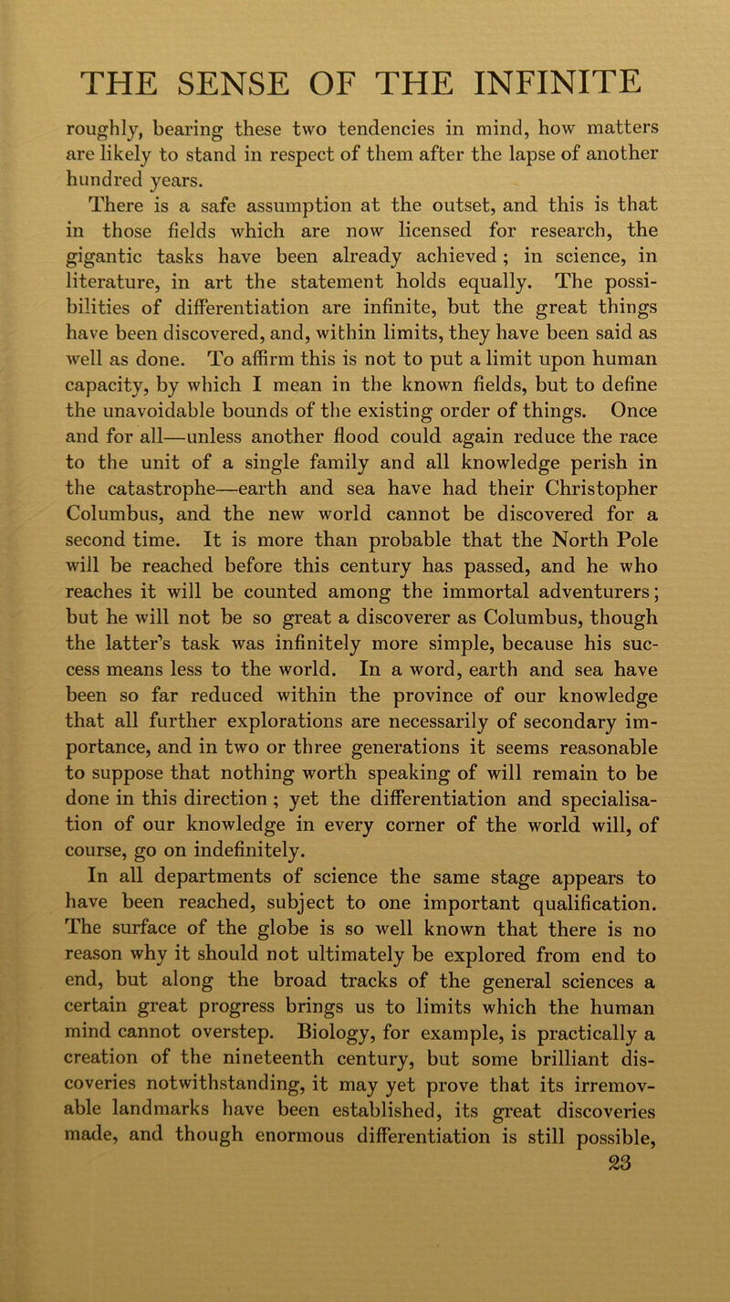 roughly, bearing these two tendencies in mind, how matters are likely to stand in respect of them after the lapse of another hundred years. There is a safe assumption at the outset, and this is that in those fields which are now licensed for research, the gigantic tasks have been already achieved; in science, in literature, in art the statement holds equally. The possi- bilities of differentiation are infinite, but the great things have been discovered, and, within limits, they have been said as well as done. To affirm this is not to put a limit upon human capacity, by which I mean in the known fields, but to define the unavoidable bounds of the existing order of things. Once and for all—unless another flood could again reduce the race to the unit of a single family and all knowledge perish in the catastrophe—earth and sea have had their Christopher Columbus, and the new world cannot be discovered for a second time. It is more than probable that the North Pole will be reached before this century has passed, and he who reaches it will be counted among the immortal adventurers; but he will not be so great a discoverer as Columbus, though the latter’s task was infinitely more simple, because his suc- cess means less to the world. In a word, earth and sea have been so far reduced within the province of our knowledge that all further explorations are necessarily of secondary im- portance, and in two or three generations it seems reasonable to suppose that nothing worth speaking of will remain to be done in this direction ; yet the differentiation and specialisa- tion of our knowledge in every corner of the world will, of course, go on indefinitely. In all departments of science the same stage appears to have been reached, subject to one important qualification. The surface of the globe is so well known that there is no reason why it should not ultimately be explored from end to end, but along the broad tracks of the general sciences a certain great progress brings us to limits which the human mind cannot overstep. Biology, for example, is practically a creation of the nineteenth century, but some brilliant dis- coveries notwithstanding, it may yet prove that its irremov- able landmarks have been established, its great discoveries made, and though enormous differentiation is still possible,